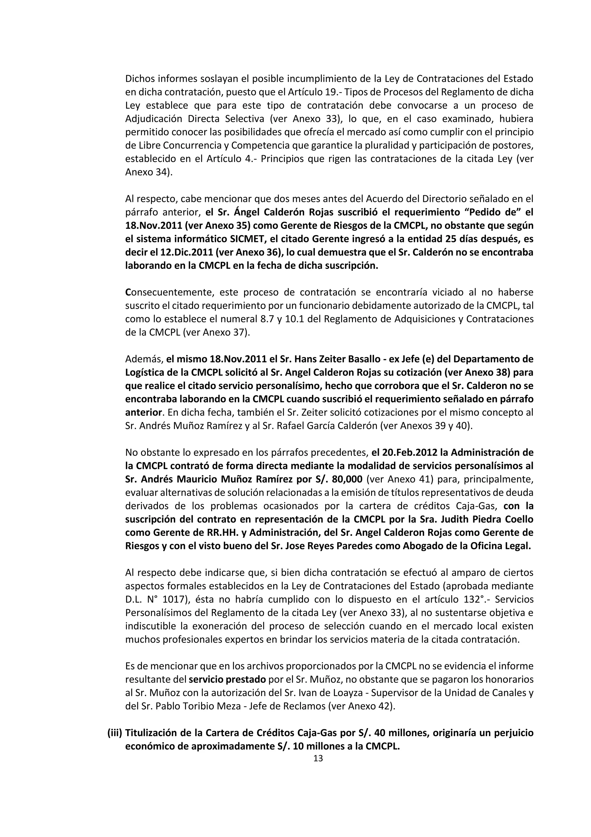 13
6
Dichos informes soslayan el posible incumplimiento de la Ley de Contrataciones del Estado
en dicha contratación, puesto que el Artículo 19.- Tipos de Procesos del Reglamento de dicha
Ley establece que para este tipo de contratación debe convocarse a un proceso de
Adjudicación Directa Selectiva (ver Anexo 33), lo que, en el caso examinado, hubiera
permitido conocer las posibilidades que ofrecía el mercado así como cumplir con el principio
de Libre Concurrencia y Competencia que garantice la pluralidad y participación de postores,
establecido en el Artículo 4.- Principios que rigen las contrataciones de la citada Ley (ver
Anexo 34).
Al respecto, cabe mencionar que dos meses antes del Acuerdo del Directorio señalado en el
párrafo anterior, el Sr. Ángel Calderón Rojas suscribió el requerimiento “Pedido de” el
18.Nov.2011 (ver Anexo 35) como Gerente de Riesgos de la CMCPL, no obstante que según
el sistema informático SICMET, el citado Gerente ingresó a la entidad 25 días después, es
decir el 12.Dic.2011 (ver Anexo 36), lo cual demuestra que el Sr. Calderón no se encontraba
laborando en la CMCPL en la fecha de dicha suscripción.
Consecuentemente, este proceso de contratación se encontraría viciado al no haberse
suscrito el citado requerimiento por un funcionario debidamente autorizado de la CMCPL, tal
como lo establece el numeral 8.7 y 10.1 del Reglamento de Adquisiciones y Contrataciones
de la CMCPL (ver Anexo 37).
Además, el mismo 18.Nov.2011 el Sr. Hans Zeiter Basallo - ex Jefe (e) del Departamento de
Logística de la CMCPL solicitó al Sr. Angel Calderon Rojas su cotización (ver Anexo 38) para
que realice el citado servicio personalísimo, hecho que corrobora que el Sr. Calderon no se
encontraba laborando en la CMCPL cuando suscribió el requerimiento señalado en párrafo
anterior. En dicha fecha, también el Sr. Zeiter solicitó cotizaciones por el mismo concepto al
Sr. Andrés Muñoz Ramírez y al Sr. Rafael García Calderón (ver Anexos 39 y 40).
No obstante lo expresado en los párrafos precedentes, el 20.Feb.2012 la Administración de
la CMCPL contrató de forma directa mediante la modalidad de servicios personalísimos al
Sr. Andrés Mauricio Muñoz Ramírez por S/. 80,000 (ver Anexo 41) para, principalmente,
evaluar alternativas de solución relacionadas a la emisión de títulos representativos de deuda
derivados de los problemas ocasionados por la cartera de créditos Caja-Gas, con la
suscripción del contrato en representación de la CMCPL por la Sra. Judith Piedra Coello
como Gerente de RR.HH. y Administración, del Sr. Angel Calderon Rojas como Gerente de
Riesgos y con el visto bueno del Sr. Jose Reyes Paredes como Abogado de la Oficina Legal.
Al respecto debe indicarse que, si bien dicha contratación se efectuó al amparo de ciertos
aspectos formales establecidos en la Ley de Contrataciones del Estado (aprobada mediante
D.L. N° 1017), ésta no habría cumplido con lo dispuesto en el artículo 132°.- Servicios
Personalísimos del Reglamento de la citada Ley (ver Anexo 33), al no sustentarse objetiva e
indiscutible la exoneración del proceso de selección cuando en el mercado local existen
muchos profesionales expertos en brindar los servicios materia de la citada contratación.
Es de mencionar que en los archivos proporcionados por la CMCPL no se evidencia el informe
resultante del servicio prestado por el Sr. Muñoz, no obstante que se pagaron los honorarios
al Sr. Muñoz con la autorización del Sr. Ivan de Loayza - Supervisor de la Unidad de Canales y
del Sr. Pablo Toribio Meza - Jefe de Reclamos (ver Anexo 42).
(iii) Titulización de la Cartera de Créditos Caja-Gas por S/. 40 millones, originaría un perjuicio
económico de aproximadamente S/. 10 millones a la CMCPL.
 