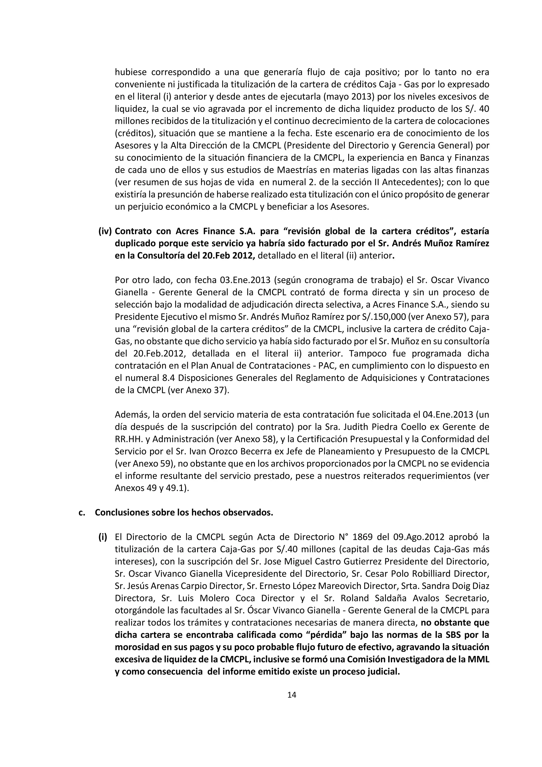 14
2
hubiese correspondido a una que generaría flujo de caja positivo; por lo tanto no era
conveniente ni justificada la titulización de la cartera de créditos Caja - Gas por lo expresado
en el literal (i) anterior y desde antes de ejecutarla (mayo 2013) por los niveles excesivos de
liquidez, la cual se vio agravada por el incremento de dicha liquidez producto de los S/. 40
millones recibidos de la titulización y el continuo decrecimiento de la cartera de colocaciones
(créditos), situación que se mantiene a la fecha. Este escenario era de conocimiento de los
Asesores y la Alta Dirección de la CMCPL (Presidente del Directorio y Gerencia General) por
su conocimiento de la situación financiera de la CMCPL, la experiencia en Banca y Finanzas
de cada uno de ellos y sus estudios de Maestrías en materias ligadas con las altas finanzas
(ver resumen de sus hojas de vida en numeral 2. de la sección II Antecedentes); con lo que
existiría la presunción de haberse realizado esta titulización con el único propósito de generar
un perjuicio económico a la CMCPL y beneficiar a los Asesores.
(iv) Contrato con Acres Finance S.A. para “revisión global de la cartera créditos”, estaría
duplicado porque este servicio ya habría sido facturado por el Sr. Andrés Muñoz Ramírez
en la Consultoría del 20.Feb 2012, detallado en el literal (ii) anterior.
Por otro lado, con fecha 03.Ene.2013 (según cronograma de trabajo) el Sr. Oscar Vivanco
Gianella - Gerente General de la CMCPL contrató de forma directa y sin un proceso de
selección bajo la modalidad de adjudicación directa selectiva, a Acres Finance S.A., siendo su
Presidente Ejecutivo el mismo Sr. Andrés Muñoz Ramírez por S/.150,000 (ver Anexo 57), para
una “revisión global de la cartera créditos” de la CMCPL, inclusive la cartera de crédito Caja-
Gas, no obstante que dicho servicio ya había sido facturado por el Sr. Muñoz en su consultoría
del 20.Feb.2012, detallada en el literal ii) anterior. Tampoco fue programada dicha
contratación en el Plan Anual de Contrataciones - PAC, en cumplimiento con lo dispuesto en
el numeral 8.4 Disposiciones Generales del Reglamento de Adquisiciones y Contrataciones
de la CMCPL (ver Anexo 37).
Además, la orden del servicio materia de esta contratación fue solicitada el 04.Ene.2013 (un
día después de la suscripción del contrato) por la Sra. Judith Piedra Coello ex Gerente de
RR.HH. y Administración (ver Anexo 58), y la Certificación Presupuestal y la Conformidad del
Servicio por el Sr. Ivan Orozco Becerra ex Jefe de Planeamiento y Presupuesto de la CMCPL
(ver Anexo 59), no obstante que en los archivos proporcionados por la CMCPL no se evidencia
el informe resultante del servicio prestado, pese a nuestros reiterados requerimientos (ver
Anexos 49 y 49.1).
c. Conclusiones sobre los hechos observados.
(i) El Directorio de la CMCPL según Acta de Directorio N° 1869 del 09.Ago.2012 aprobó la
titulización de la cartera Caja-Gas por S/.40 millones (capital de las deudas Caja-Gas más
intereses), con la suscripción del Sr. Jose Miguel Castro Gutierrez Presidente del Directorio,
Sr. Oscar Vivanco Gianella Vicepresidente del Directorio, Sr. Cesar Polo Robilliard Director,
Sr. Jesús Arenas Carpio Director, Sr. Ernesto López Mareovich Director, Srta. Sandra Doig Diaz
Directora, Sr. Luis Molero Coca Director y el Sr. Roland Saldaña Avalos Secretario,
otorgándole las facultades al Sr. Óscar Vivanco Gianella - Gerente General de la CMCPL para
realizar todos los trámites y contrataciones necesarias de manera directa, no obstante que
dicha cartera se encontraba calificada como “pérdida” bajo las normas de la SBS por la
morosidad en sus pagos y su poco probable flujo futuro de efectivo, agravando la situación
excesiva de liquidez de la CMCPL, inclusive se formó una Comisión Investigadora de la MML
y como consecuencia del informe emitido existe un proceso judicial.
 