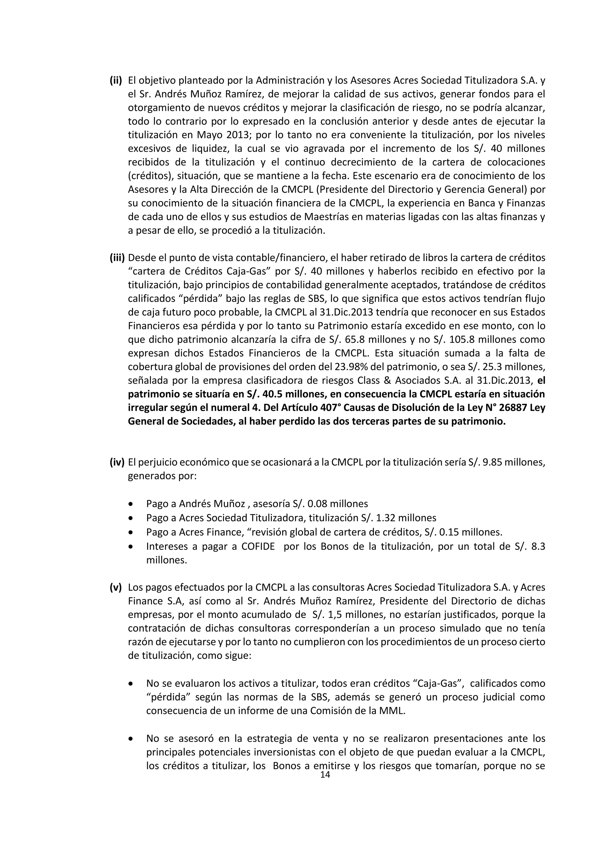 14
3
(ii) El objetivo planteado por la Administración y los Asesores Acres Sociedad Titulizadora S.A. y
el Sr. Andrés Muñoz Ramírez, de mejorar la calidad de sus activos, generar fondos para el
otorgamiento de nuevos créditos y mejorar la clasificación de riesgo, no se podría alcanzar,
todo lo contrario por lo expresado en la conclusión anterior y desde antes de ejecutar la
titulización en Mayo 2013; por lo tanto no era conveniente la titulización, por los niveles
excesivos de liquidez, la cual se vio agravada por el incremento de los S/. 40 millones
recibidos de la titulización y el continuo decrecimiento de la cartera de colocaciones
(créditos), situación, que se mantiene a la fecha. Este escenario era de conocimiento de los
Asesores y la Alta Dirección de la CMCPL (Presidente del Directorio y Gerencia General) por
su conocimiento de la situación financiera de la CMCPL, la experiencia en Banca y Finanzas
de cada uno de ellos y sus estudios de Maestrías en materias ligadas con las altas finanzas y
a pesar de ello, se procedió a la titulización.
(iii) Desde el punto de vista contable/financiero, el haber retirado de libros la cartera de créditos
“cartera de Créditos Caja-Gas” por S/. 40 millones y haberlos recibido en efectivo por la
titulización, bajo principios de contabilidad generalmente aceptados, tratándose de créditos
calificados “pérdida” bajo las reglas de SBS, lo que significa que estos activos tendrían flujo
de caja futuro poco probable, la CMCPL al 31.Dic.2013 tendría que reconocer en sus Estados
Financieros esa pérdida y por lo tanto su Patrimonio estaría excedido en ese monto, con lo
que dicho patrimonio alcanzaría la cifra de S/. 65.8 millones y no S/. 105.8 millones como
expresan dichos Estados Financieros de la CMCPL. Esta situación sumada a la falta de
cobertura global de provisiones del orden del 23.98% del patrimonio, o sea S/. 25.3 millones,
señalada por la empresa clasificadora de riesgos Class & Asociados S.A. al 31.Dic.2013, el
patrimonio se situaría en S/. 40.5 millones, en consecuencia la CMCPL estaría en situación
irregular según el numeral 4. Del Artículo 407° Causas de Disolución de la Ley N° 26887 Ley
General de Sociedades, al haber perdido las dos terceras partes de su patrimonio.
(iv) El perjuicio económico que se ocasionará a la CMCPL por la titulización sería S/. 9.85 millones,
generados por:
 Pago a Andrés Muñoz , asesoría S/. 0.08 millones
 Pago a Acres Sociedad Titulizadora, titulización S/. 1.32 millones
 Pago a Acres Finance, “revisión global de cartera de créditos, S/. 0.15 millones.
 Intereses a pagar a COFIDE por los Bonos de la titulización, por un total de S/. 8.3
millones.
(v) Los pagos efectuados por la CMCPL a las consultoras Acres Sociedad Titulizadora S.A. y Acres
Finance S.A, así como al Sr. Andrés Muñoz Ramírez, Presidente del Directorio de dichas
empresas, por el monto acumulado de S/. 1,5 millones, no estarían justificados, porque la
contratación de dichas consultoras corresponderían a un proceso simulado que no tenía
razón de ejecutarse y por lo tanto no cumplieron con los procedimientos de un proceso cierto
de titulización, como sigue:
 No se evaluaron los activos a titulizar, todos eran créditos “Caja-Gas”, calificados como
“pérdida” según las normas de la SBS, además se generó un proceso judicial como
consecuencia de un informe de una Comisión de la MML.
 No se asesoró en la estrategia de venta y no se realizaron presentaciones ante los
principales potenciales inversionistas con el objeto de que puedan evaluar a la CMCPL,
los créditos a titulizar, los Bonos a emitirse y los riesgos que tomarían, porque no se
 