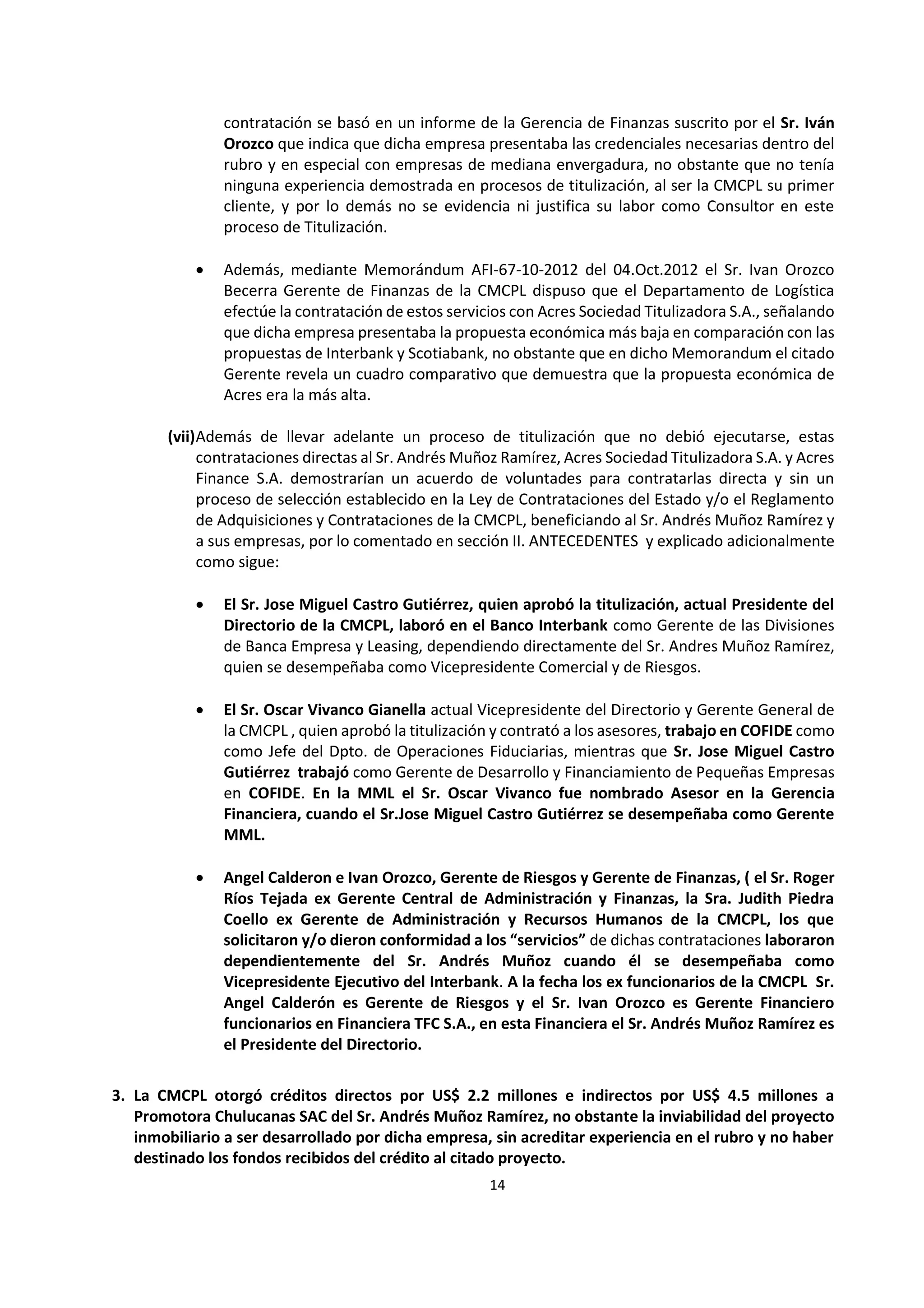 14
5
contratación se basó en un informe de la Gerencia de Finanzas suscrito por el Sr. Iván
Orozco que indica que dicha empresa presentaba las credenciales necesarias dentro del
rubro y en especial con empresas de mediana envergadura, no obstante que no tenía
ninguna experiencia demostrada en procesos de titulización, al ser la CMCPL su primer
cliente, y por lo demás no se evidencia ni justifica su labor como Consultor en este
proceso de Titulización.
 Además, mediante Memorándum AFI-67-10-2012 del 04.Oct.2012 el Sr. Ivan Orozco
Becerra Gerente de Finanzas de la CMCPL dispuso que el Departamento de Logística
efectúe la contratación de estos servicios con Acres Sociedad Titulizadora S.A., señalando
que dicha empresa presentaba la propuesta económica más baja en comparación con las
propuestas de Interbank y Scotiabank, no obstante que en dicho Memorandum el citado
Gerente revela un cuadro comparativo que demuestra que la propuesta económica de
Acres era la más alta.
(vii)Además de llevar adelante un proceso de titulización que no debió ejecutarse, estas
contrataciones directas al Sr. Andrés Muñoz Ramírez, Acres Sociedad Titulizadora S.A. y Acres
Finance S.A. demostrarían un acuerdo de voluntades para contratarlas directa y sin un
proceso de selección establecido en la Ley de Contrataciones del Estado y/o el Reglamento
de Adquisiciones y Contrataciones de la CMCPL, beneficiando al Sr. Andrés Muñoz Ramírez y
a sus empresas, por lo comentado en sección II. ANTECEDENTES y explicado adicionalmente
como sigue:
 El Sr. Jose Miguel Castro Gutiérrez, quien aprobó la titulización, actual Presidente del
Directorio de la CMCPL, laboró en el Banco Interbank como Gerente de las Divisiones
de Banca Empresa y Leasing, dependiendo directamente del Sr. Andres Muñoz Ramírez,
quien se desempeñaba como Vicepresidente Comercial y de Riesgos.
 El Sr. Oscar Vivanco Gianella actual Vicepresidente del Directorio y Gerente General de
la CMCPL , quien aprobó la titulización y contrató a los asesores, trabajo en COFIDE como
como Jefe del Dpto. de Operaciones Fiduciarias, mientras que Sr. Jose Miguel Castro
Gutiérrez trabajó como Gerente de Desarrollo y Financiamiento de Pequeñas Empresas
en COFIDE. En la MML el Sr. Oscar Vivanco fue nombrado Asesor en la Gerencia
Financiera, cuando el Sr.Jose Miguel Castro Gutiérrez se desempeñaba como Gerente
MML.
 Angel Calderon e Ivan Orozco, Gerente de Riesgos y Gerente de Finanzas, ( el Sr. Roger
Ríos Tejada ex Gerente Central de Administración y Finanzas, la Sra. Judith Piedra
Coello ex Gerente de Administración y Recursos Humanos de la CMCPL, los que
solicitaron y/o dieron conformidad a los “servicios” de dichas contrataciones laboraron
dependientemente del Sr. Andrés Muñoz cuando él se desempeñaba como
Vicepresidente Ejecutivo del Interbank. A la fecha los ex funcionarios de la CMCPL Sr.
Angel Calderón es Gerente de Riesgos y el Sr. Ivan Orozco es Gerente Financiero
funcionarios en Financiera TFC S.A., en esta Financiera el Sr. Andrés Muñoz Ramírez es
el Presidente del Directorio.
3. La CMCPL otorgó créditos directos por US$ 2.2 millones e indirectos por US$ 4.5 millones a
Promotora Chulucanas SAC del Sr. Andrés Muñoz Ramírez, no obstante la inviabilidad del proyecto
inmobiliario a ser desarrollado por dicha empresa, sin acreditar experiencia en el rubro y no haber
destinado los fondos recibidos del crédito al citado proyecto.
 