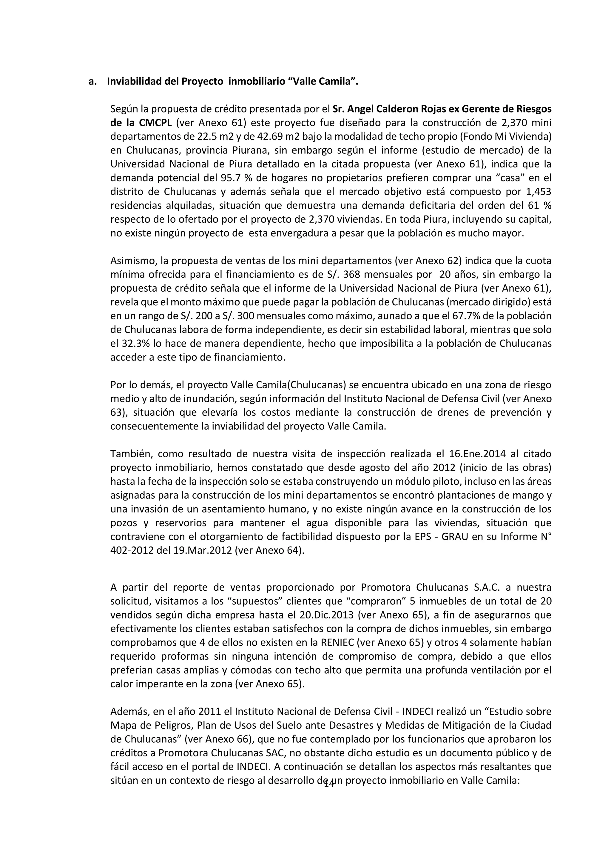 14
6
a. Inviabilidad del Proyecto inmobiliario “Valle Camila”.
Según la propuesta de crédito presentada por el Sr. Angel Calderon Rojas ex Gerente de Riesgos
de la CMCPL (ver Anexo 61) este proyecto fue diseñado para la construcción de 2,370 mini
departamentos de 22.5 m2 y de 42.69 m2 bajo la modalidad de techo propio (Fondo Mi Vivienda)
en Chulucanas, provincia Piurana, sin embargo según el informe (estudio de mercado) de la
Universidad Nacional de Piura detallado en la citada propuesta (ver Anexo 61), indica que la
demanda potencial del 95.7 % de hogares no propietarios prefieren comprar una “casa” en el
distrito de Chulucanas y además señala que el mercado objetivo está compuesto por 1,453
residencias alquiladas, situación que demuestra una demanda deficitaria del orden del 61 %
respecto de lo ofertado por el proyecto de 2,370 viviendas. En toda Piura, incluyendo su capital,
no existe ningún proyecto de esta envergadura a pesar que la población es mucho mayor.
Asimismo, la propuesta de ventas de los mini departamentos (ver Anexo 62) indica que la cuota
mínima ofrecida para el financiamiento es de S/. 368 mensuales por 20 años, sin embargo la
propuesta de crédito señala que el informe de la Universidad Nacional de Piura (ver Anexo 61),
revela que el monto máximo que puede pagar la población de Chulucanas (mercado dirigido) está
en un rango de S/. 200 a S/. 300 mensuales como máximo, aunado a que el 67.7% de la población
de Chulucanas labora de forma independiente, es decir sin estabilidad laboral, mientras que solo
el 32.3% lo hace de manera dependiente, hecho que imposibilita a la población de Chulucanas
acceder a este tipo de financiamiento.
Por lo demás, el proyecto Valle Camila(Chulucanas) se encuentra ubicado en una zona de riesgo
medio y alto de inundación, según información del Instituto Nacional de Defensa Civil (ver Anexo
63), situación que elevaría los costos mediante la construcción de drenes de prevención y
consecuentemente la inviabilidad del proyecto Valle Camila.
También, como resultado de nuestra visita de inspección realizada el 16.Ene.2014 al citado
proyecto inmobiliario, hemos constatado que desde agosto del año 2012 (inicio de las obras)
hasta la fecha de la inspección solo se estaba construyendo un módulo piloto, incluso en las áreas
asignadas para la construcción de los mini departamentos se encontró plantaciones de mango y
una invasión de un asentamiento humano, y no existe ningún avance en la construcción de los
pozos y reservorios para mantener el agua disponible para las viviendas, situación que
contraviene con el otorgamiento de factibilidad dispuesto por la EPS - GRAU en su Informe N°
402-2012 del 19.Mar.2012 (ver Anexo 64).
A partir del reporte de ventas proporcionado por Promotora Chulucanas S.A.C. a nuestra
solicitud, visitamos a los “supuestos” clientes que “compraron” 5 inmuebles de un total de 20
vendidos según dicha empresa hasta el 20.Dic.2013 (ver Anexo 65), a fin de asegurarnos que
efectivamente los clientes estaban satisfechos con la compra de dichos inmuebles, sin embargo
comprobamos que 4 de ellos no existen en la RENIEC (ver Anexo 65) y otros 4 solamente habían
requerido proformas sin ninguna intención de compromiso de compra, debido a que ellos
preferían casas amplias y cómodas con techo alto que permita una profunda ventilación por el
calor imperante en la zona (ver Anexo 65).
Además, en el año 2011 el Instituto Nacional de Defensa Civil - INDECI realizó un “Estudio sobre
Mapa de Peligros, Plan de Usos del Suelo ante Desastres y Medidas de Mitigación de la Ciudad
de Chulucanas” (ver Anexo 66), que no fue contemplado por los funcionarios que aprobaron los
créditos a Promotora Chulucanas SAC, no obstante dicho estudio es un documento público y de
fácil acceso en el portal de INDECI. A continuación se detallan los aspectos más resaltantes que
sitúan en un contexto de riesgo al desarrollo de un proyecto inmobiliario en Valle Camila:
 