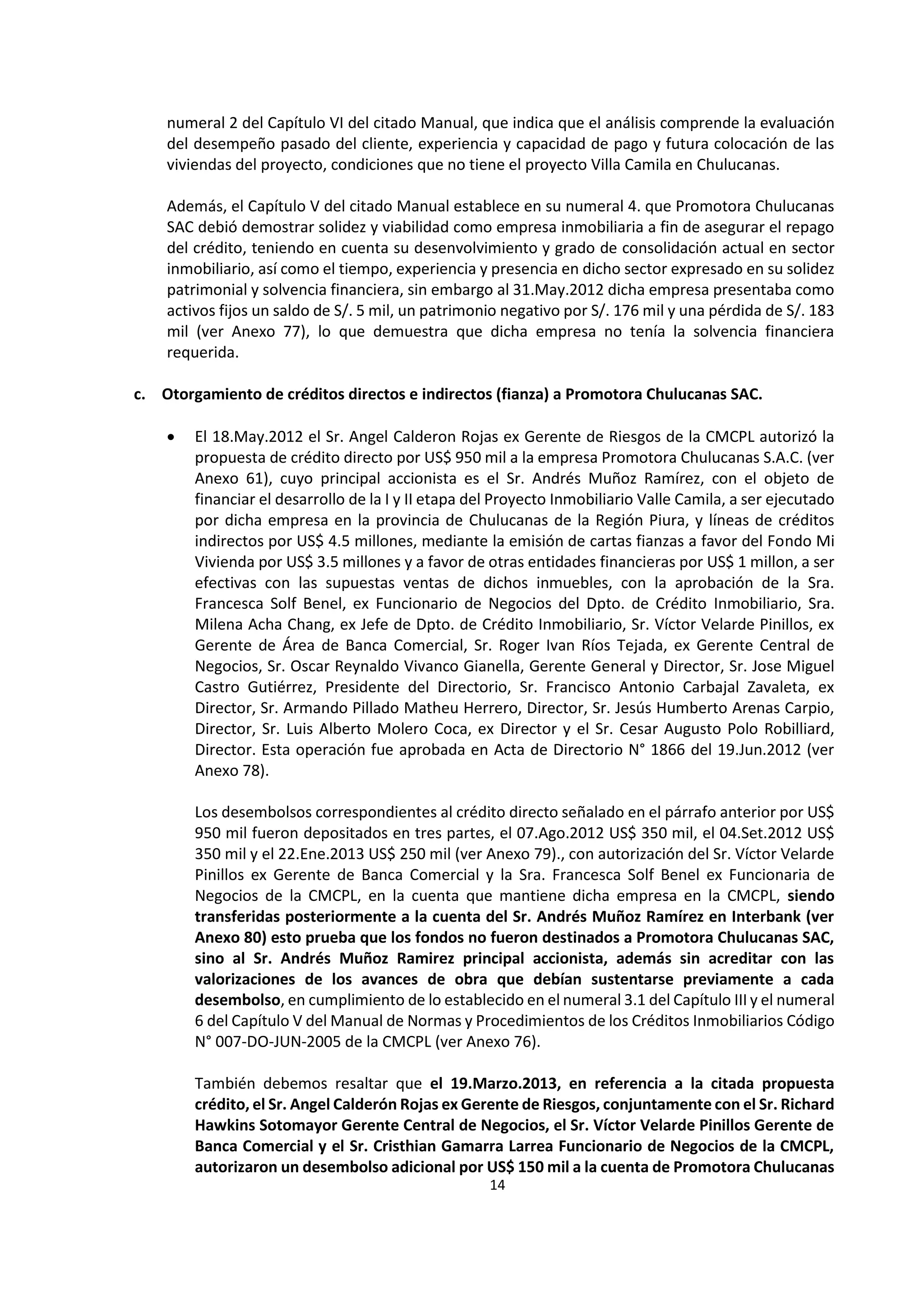 14
8
numeral 2 del Capítulo VI del citado Manual, que indica que el análisis comprende la evaluación
del desempeño pasado del cliente, experiencia y capacidad de pago y futura colocación de las
viviendas del proyecto, condiciones que no tiene el proyecto Villa Camila en Chulucanas.
Además, el Capítulo V del citado Manual establece en su numeral 4. que Promotora Chulucanas
SAC debió demostrar solidez y viabilidad como empresa inmobiliaria a fin de asegurar el repago
del crédito, teniendo en cuenta su desenvolvimiento y grado de consolidación actual en sector
inmobiliario, así como el tiempo, experiencia y presencia en dicho sector expresado en su solidez
patrimonial y solvencia financiera, sin embargo al 31.May.2012 dicha empresa presentaba como
activos fijos un saldo de S/. 5 mil, un patrimonio negativo por S/. 176 mil y una pérdida de S/. 183
mil (ver Anexo 77), lo que demuestra que dicha empresa no tenía la solvencia financiera
requerida.
c. Otorgamiento de créditos directos e indirectos (fianza) a Promotora Chulucanas SAC.
 El 18.May.2012 el Sr. Angel Calderon Rojas ex Gerente de Riesgos de la CMCPL autorizó la
propuesta de crédito directo por US$ 950 mil a la empresa Promotora Chulucanas S.A.C. (ver
Anexo 61), cuyo principal accionista es el Sr. Andrés Muñoz Ramírez, con el objeto de
financiar el desarrollo de la I y II etapa del Proyecto Inmobiliario Valle Camila, a ser ejecutado
por dicha empresa en la provincia de Chulucanas de la Región Piura, y líneas de créditos
indirectos por US$ 4.5 millones, mediante la emisión de cartas fianzas a favor del Fondo Mi
Vivienda por US$ 3.5 millones y a favor de otras entidades financieras por US$ 1 millon, a ser
efectivas con las supuestas ventas de dichos inmuebles, con la aprobación de la Sra.
Francesca Solf Benel, ex Funcionario de Negocios del Dpto. de Crédito Inmobiliario, Sra.
Milena Acha Chang, ex Jefe de Dpto. de Crédito Inmobiliario, Sr. Víctor Velarde Pinillos, ex
Gerente de Área de Banca Comercial, Sr. Roger Ivan Ríos Tejada, ex Gerente Central de
Negocios, Sr. Oscar Reynaldo Vivanco Gianella, Gerente General y Director, Sr. Jose Miguel
Castro Gutiérrez, Presidente del Directorio, Sr. Francisco Antonio Carbajal Zavaleta, ex
Director, Sr. Armando Pillado Matheu Herrero, Director, Sr. Jesús Humberto Arenas Carpio,
Director, Sr. Luis Alberto Molero Coca, ex Director y el Sr. Cesar Augusto Polo Robilliard,
Director. Esta operación fue aprobada en Acta de Directorio N° 1866 del 19.Jun.2012 (ver
Anexo 78).
Los desembolsos correspondientes al crédito directo señalado en el párrafo anterior por US$
950 mil fueron depositados en tres partes, el 07.Ago.2012 US$ 350 mil, el 04.Set.2012 US$
350 mil y el 22.Ene.2013 US$ 250 mil (ver Anexo 79)., con autorización del Sr. Víctor Velarde
Pinillos ex Gerente de Banca Comercial y la Sra. Francesca Solf Benel ex Funcionaria de
Negocios de la CMCPL, en la cuenta que mantiene dicha empresa en la CMCPL, siendo
transferidas posteriormente a la cuenta del Sr. Andrés Muñoz Ramírez en Interbank (ver
Anexo 80) esto prueba que los fondos no fueron destinados a Promotora Chulucanas SAC,
sino al Sr. Andrés Muñoz Ramirez principal accionista, además sin acreditar con las
valorizaciones de los avances de obra que debían sustentarse previamente a cada
desembolso, en cumplimiento de lo establecido en el numeral 3.1 del Capítulo III y el numeral
6 del Capítulo V del Manual de Normas y Procedimientos de los Créditos Inmobiliarios Código
N° 007-DO-JUN-2005 de la CMCPL (ver Anexo 76).
También debemos resaltar que el 19.Marzo.2013, en referencia a la citada propuesta
crédito, el Sr. Angel Calderón Rojas ex Gerente de Riesgos, conjuntamente con el Sr. Richard
Hawkins Sotomayor Gerente Central de Negocios, el Sr. Víctor Velarde Pinillos Gerente de
Banca Comercial y el Sr. Cristhian Gamarra Larrea Funcionario de Negocios de la CMCPL,
autorizaron un desembolso adicional por US$ 150 mil a la cuenta de Promotora Chulucanas
 