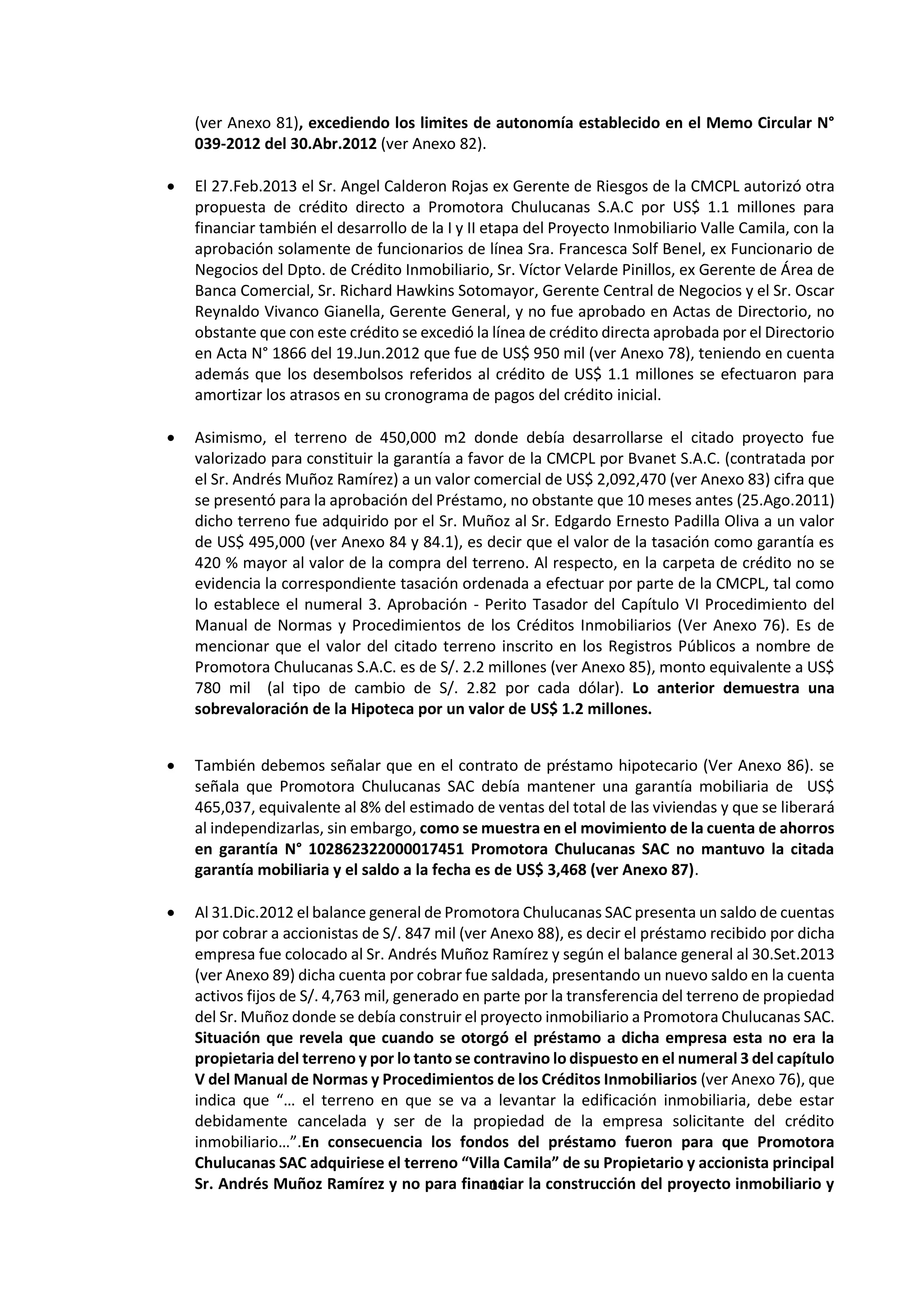 14
9
(ver Anexo 81), excediendo los limites de autonomía establecido en el Memo Circular N°
039-2012 del 30.Abr.2012 (ver Anexo 82).
 El 27.Feb.2013 el Sr. Angel Calderon Rojas ex Gerente de Riesgos de la CMCPL autorizó otra
propuesta de crédito directo a Promotora Chulucanas S.A.C por US$ 1.1 millones para
financiar también el desarrollo de la I y II etapa del Proyecto Inmobiliario Valle Camila, con la
aprobación solamente de funcionarios de línea Sra. Francesca Solf Benel, ex Funcionario de
Negocios del Dpto. de Crédito Inmobiliario, Sr. Víctor Velarde Pinillos, ex Gerente de Área de
Banca Comercial, Sr. Richard Hawkins Sotomayor, Gerente Central de Negocios y el Sr. Oscar
Reynaldo Vivanco Gianella, Gerente General, y no fue aprobado en Actas de Directorio, no
obstante que con este crédito se excedió la línea de crédito directa aprobada por el Directorio
en Acta N° 1866 del 19.Jun.2012 que fue de US$ 950 mil (ver Anexo 78), teniendo en cuenta
además que los desembolsos referidos al crédito de US$ 1.1 millones se efectuaron para
amortizar los atrasos en su cronograma de pagos del crédito inicial.
 Asimismo, el terreno de 450,000 m2 donde debía desarrollarse el citado proyecto fue
valorizado para constituir la garantía a favor de la CMCPL por Bvanet S.A.C. (contratada por
el Sr. Andrés Muñoz Ramírez) a un valor comercial de US$ 2,092,470 (ver Anexo 83) cifra que
se presentó para la aprobación del Préstamo, no obstante que 10 meses antes (25.Ago.2011)
dicho terreno fue adquirido por el Sr. Muñoz al Sr. Edgardo Ernesto Padilla Oliva a un valor
de US$ 495,000 (ver Anexo 84 y 84.1), es decir que el valor de la tasación como garantía es
420 % mayor al valor de la compra del terreno. Al respecto, en la carpeta de crédito no se
evidencia la correspondiente tasación ordenada a efectuar por parte de la CMCPL, tal como
lo establece el numeral 3. Aprobación - Perito Tasador del Capítulo VI Procedimiento del
Manual de Normas y Procedimientos de los Créditos Inmobiliarios (Ver Anexo 76). Es de
mencionar que el valor del citado terreno inscrito en los Registros Públicos a nombre de
Promotora Chulucanas S.A.C. es de S/. 2.2 millones (ver Anexo 85), monto equivalente a US$
780 mil (al tipo de cambio de S/. 2.82 por cada dólar). Lo anterior demuestra una
sobrevaloración de la Hipoteca por un valor de US$ 1.2 millones.
 También debemos señalar que en el contrato de préstamo hipotecario (Ver Anexo 86). se
señala que Promotora Chulucanas SAC debía mantener una garantía mobiliaria de US$
465,037, equivalente al 8% del estimado de ventas del total de las viviendas y que se liberará
al independizarlas, sin embargo, como se muestra en el movimiento de la cuenta de ahorros
en garantía N° 102862322000017451 Promotora Chulucanas SAC no mantuvo la citada
garantía mobiliaria y el saldo a la fecha es de US$ 3,468 (ver Anexo 87).
 Al 31.Dic.2012 el balance general de Promotora Chulucanas SAC presenta un saldo de cuentas
por cobrar a accionistas de S/. 847 mil (ver Anexo 88), es decir el préstamo recibido por dicha
empresa fue colocado al Sr. Andrés Muñoz Ramírez y según el balance general al 30.Set.2013
(ver Anexo 89) dicha cuenta por cobrar fue saldada, presentando un nuevo saldo en la cuenta
activos fijos de S/. 4,763 mil, generado en parte por la transferencia del terreno de propiedad
del Sr. Muñoz donde se debía construir el proyecto inmobiliario a Promotora Chulucanas SAC.
Situación que revela que cuando se otorgó el préstamo a dicha empresa esta no era la
propietaria del terreno y por lo tanto se contravino lo dispuesto en el numeral 3 del capítulo
V del Manual de Normas y Procedimientos de los Créditos Inmobiliarios (ver Anexo 76), que
indica que “… el terreno en que se va a levantar la edificación inmobiliaria, debe estar
debidamente cancelada y ser de la propiedad de la empresa solicitante del crédito
inmobiliario…”.En consecuencia los fondos del préstamo fueron para que Promotora
Chulucanas SAC adquiriese el terreno “Villa Camila” de su Propietario y accionista principal
Sr. Andrés Muñoz Ramírez y no para financiar la construcción del proyecto inmobiliario y
 