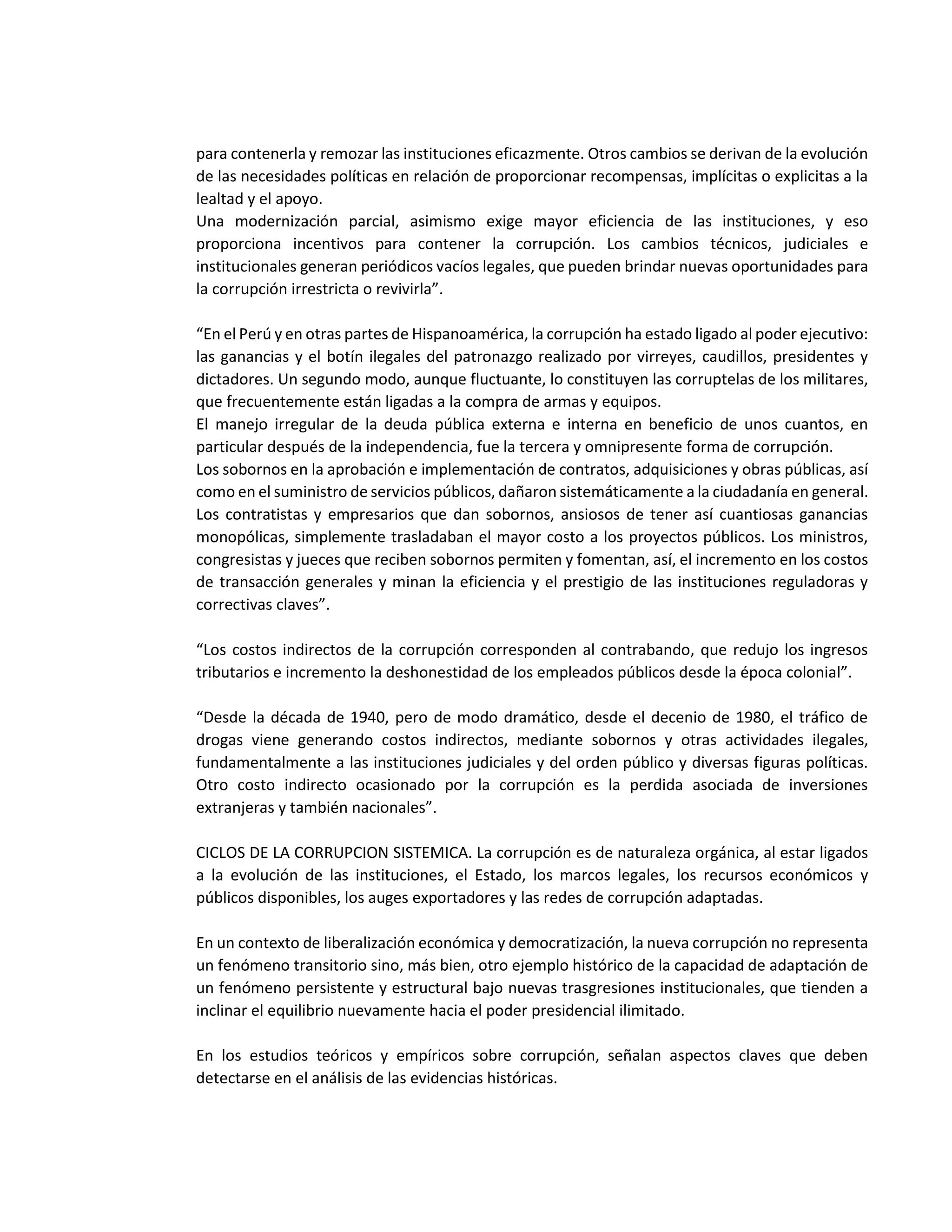 para contenerla y remozar las instituciones eficazmente. Otros cambios se derivan de la evolución
de las necesidades políticas en relación de proporcionar recompensas, implícitas o explicitas a la
lealtad y el apoyo.
Una modernización parcial, asimismo exige mayor eficiencia de las instituciones, y eso
proporciona incentivos para contener la corrupción. Los cambios técnicos, judiciales e
institucionales generan periódicos vacíos legales, que pueden brindar nuevas oportunidades para
la corrupción irrestricta o revivirla”.
“En el Perú y en otras partes de Hispanoamérica, la corrupción ha estado ligado al poder ejecutivo:
las ganancias y el botín ilegales del patronazgo realizado por virreyes, caudillos, presidentes y
dictadores. Un segundo modo, aunque fluctuante, lo constituyen las corruptelas de los militares,
que frecuentemente están ligadas a la compra de armas y equipos.
El manejo irregular de la deuda pública externa e interna en beneficio de unos cuantos, en
particular después de la independencia, fue la tercera y omnipresente forma de corrupción.
Los sobornos en la aprobación e implementación de contratos, adquisiciones y obras públicas, así
como en el suministro de servicios públicos, dañaron sistemáticamente a la ciudadanía en general.
Los contratistas y empresarios que dan sobornos, ansiosos de tener así cuantiosas ganancias
monopólicas, simplemente trasladaban el mayor costo a los proyectos públicos. Los ministros,
congresistas y jueces que reciben sobornos permiten y fomentan, así, el incremento en los costos
de transacción generales y minan la eficiencia y el prestigio de las instituciones reguladoras y
correctivas claves”.
“Los costos indirectos de la corrupción corresponden al contrabando, que redujo los ingresos
tributarios e incremento la deshonestidad de los empleados públicos desde la época colonial”.
“Desde la década de 1940, pero de modo dramático, desde el decenio de 1980, el tráfico de
drogas viene generando costos indirectos, mediante sobornos y otras actividades ilegales,
fundamentalmente a las instituciones judiciales y del orden público y diversas figuras políticas.
Otro costo indirecto ocasionado por la corrupción es la perdida asociada de inversiones
extranjeras y también nacionales”.
CICLOS DE LA CORRUPCION SISTEMICA. La corrupción es de naturaleza orgánica, al estar ligados
a la evolución de las instituciones, el Estado, los marcos legales, los recursos económicos y
públicos disponibles, los auges exportadores y las redes de corrupción adaptadas.
En un contexto de liberalización económica y democratización, la nueva corrupción no representa
un fenómeno transitorio sino, más bien, otro ejemplo histórico de la capacidad de adaptación de
un fenómeno persistente y estructural bajo nuevas trasgresiones institucionales, que tienden a
inclinar el equilibrio nuevamente hacia el poder presidencial ilimitado.
En los estudios teóricos y empíricos sobre corrupción, señalan aspectos claves que deben
detectarse en el análisis de las evidencias históricas.
 