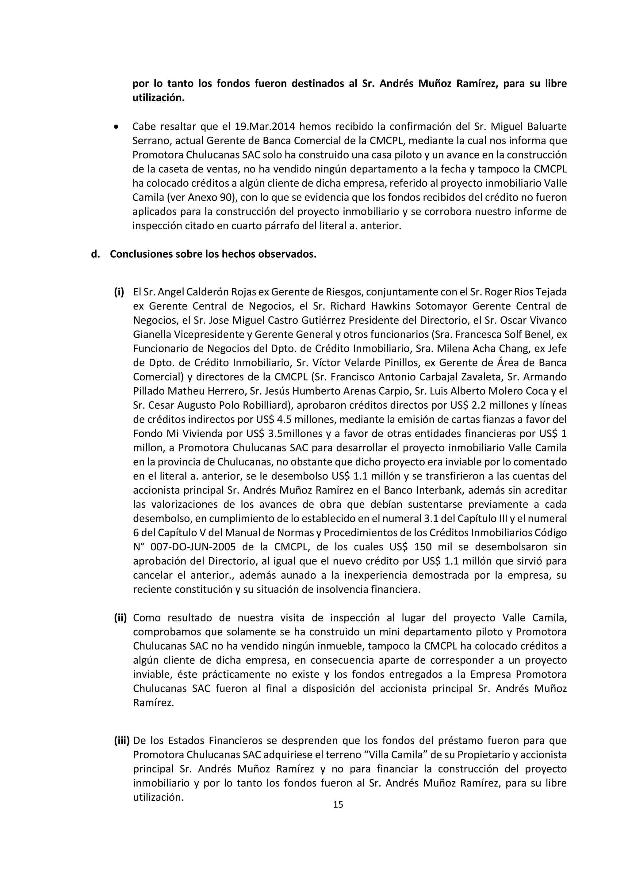 15
0
por lo tanto los fondos fueron destinados al Sr. Andrés Muñoz Ramírez, para su libre
utilización.
 Cabe resaltar que el 19.Mar.2014 hemos recibido la confirmación del Sr. Miguel Baluarte
Serrano, actual Gerente de Banca Comercial de la CMCPL, mediante la cual nos informa que
Promotora Chulucanas SAC solo ha construido una casa piloto y un avance en la construcción
de la caseta de ventas, no ha vendido ningún departamento a la fecha y tampoco la CMCPL
ha colocado créditos a algún cliente de dicha empresa, referido al proyecto inmobiliario Valle
Camila (ver Anexo 90), con lo que se evidencia que los fondos recibidos del crédito no fueron
aplicados para la construcción del proyecto inmobiliario y se corrobora nuestro informe de
inspección citado en cuarto párrafo del literal a. anterior.
d. Conclusiones sobre los hechos observados.
(i) El Sr. Angel Calderón Rojas ex Gerente de Riesgos, conjuntamente con el Sr. Roger Rios Tejada
ex Gerente Central de Negocios, el Sr. Richard Hawkins Sotomayor Gerente Central de
Negocios, el Sr. Jose Miguel Castro Gutiérrez Presidente del Directorio, el Sr. Oscar Vivanco
Gianella Vicepresidente y Gerente General y otros funcionarios (Sra. Francesca Solf Benel, ex
Funcionario de Negocios del Dpto. de Crédito Inmobiliario, Sra. Milena Acha Chang, ex Jefe
de Dpto. de Crédito Inmobiliario, Sr. Víctor Velarde Pinillos, ex Gerente de Área de Banca
Comercial) y directores de la CMCPL (Sr. Francisco Antonio Carbajal Zavaleta, Sr. Armando
Pillado Matheu Herrero, Sr. Jesús Humberto Arenas Carpio, Sr. Luis Alberto Molero Coca y el
Sr. Cesar Augusto Polo Robilliard), aprobaron créditos directos por US$ 2.2 millones y líneas
de créditos indirectos por US$ 4.5 millones, mediante la emisión de cartas fianzas a favor del
Fondo Mi Vivienda por US$ 3.5millones y a favor de otras entidades financieras por US$ 1
millon, a Promotora Chulucanas SAC para desarrollar el proyecto inmobiliario Valle Camila
en la provincia de Chulucanas, no obstante que dicho proyecto era inviable por lo comentado
en el literal a. anterior, se le desembolso US$ 1.1 millón y se transfirieron a las cuentas del
accionista principal Sr. Andrés Muñoz Ramírez en el Banco Interbank, además sin acreditar
las valorizaciones de los avances de obra que debían sustentarse previamente a cada
desembolso, en cumplimiento de lo establecido en el numeral 3.1 del Capítulo III y el numeral
6 del Capítulo V del Manual de Normas y Procedimientos de los Créditos Inmobiliarios Código
N° 007-DO-JUN-2005 de la CMCPL, de los cuales US$ 150 mil se desembolsaron sin
aprobación del Directorio, al igual que el nuevo crédito por US$ 1.1 millón que sirvió para
cancelar el anterior., además aunado a la inexperiencia demostrada por la empresa, su
reciente constitución y su situación de insolvencia financiera.
(ii) Como resultado de nuestra visita de inspección al lugar del proyecto Valle Camila,
comprobamos que solamente se ha construido un mini departamento piloto y Promotora
Chulucanas SAC no ha vendido ningún inmueble, tampoco la CMCPL ha colocado créditos a
algún cliente de dicha empresa, en consecuencia aparte de corresponder a un proyecto
inviable, éste prácticamente no existe y los fondos entregados a la Empresa Promotora
Chulucanas SAC fueron al final a disposición del accionista principal Sr. Andrés Muñoz
Ramírez.
(iii) De los Estados Financieros se desprenden que los fondos del préstamo fueron para que
Promotora Chulucanas SAC adquiriese el terreno “Villa Camila” de su Propietario y accionista
principal Sr. Andrés Muñoz Ramírez y no para financiar la construcción del proyecto
inmobiliario y por lo tanto los fondos fueron al Sr. Andrés Muñoz Ramírez, para su libre
utilización.
 