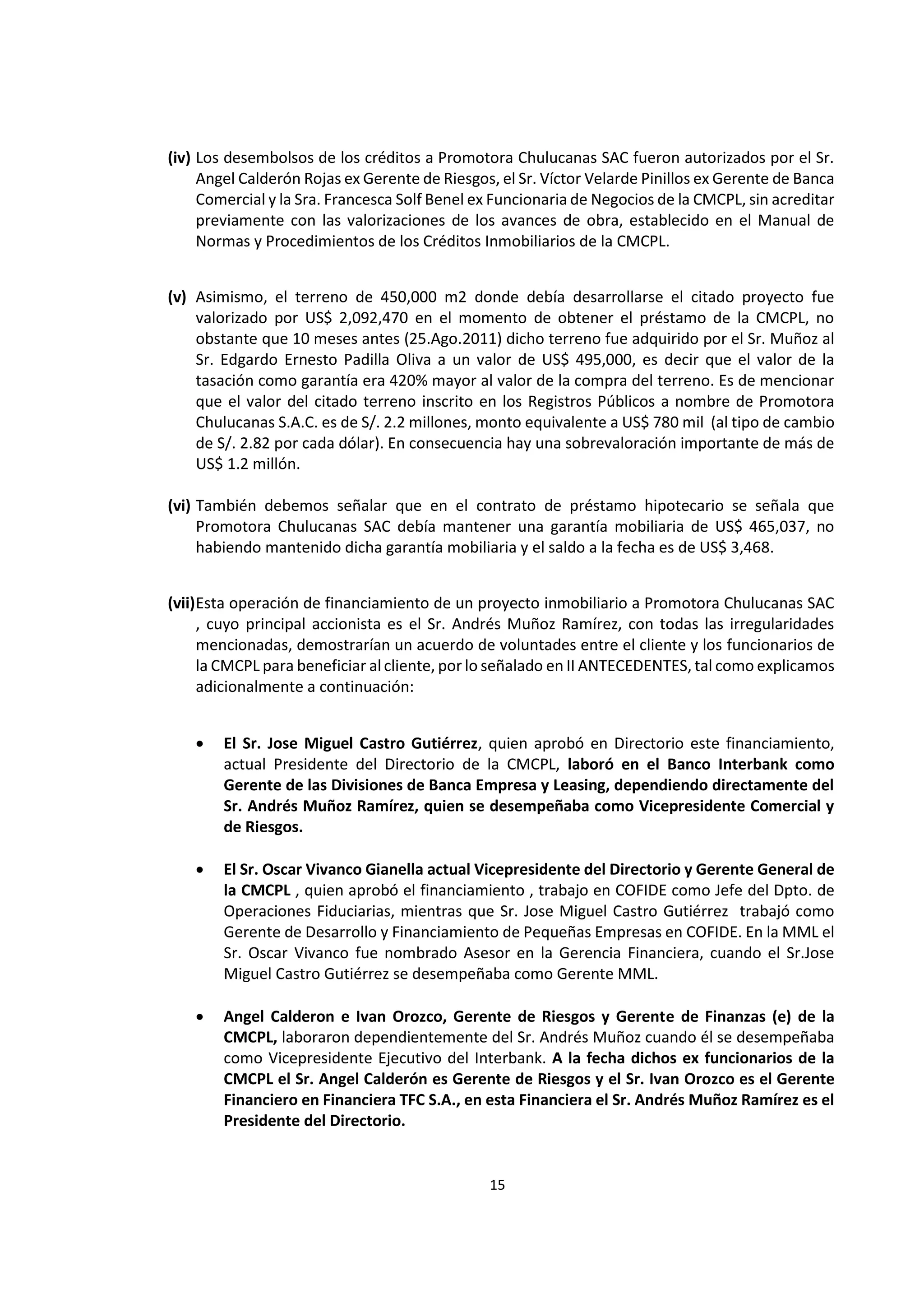 15
1
(iv) Los desembolsos de los créditos a Promotora Chulucanas SAC fueron autorizados por el Sr.
Angel Calderón Rojas ex Gerente de Riesgos, el Sr. Víctor Velarde Pinillos ex Gerente de Banca
Comercial y la Sra. Francesca Solf Benel ex Funcionaria de Negocios de la CMCPL, sin acreditar
previamente con las valorizaciones de los avances de obra, establecido en el Manual de
Normas y Procedimientos de los Créditos Inmobiliarios de la CMCPL.
(v) Asimismo, el terreno de 450,000 m2 donde debía desarrollarse el citado proyecto fue
valorizado por US$ 2,092,470 en el momento de obtener el préstamo de la CMCPL, no
obstante que 10 meses antes (25.Ago.2011) dicho terreno fue adquirido por el Sr. Muñoz al
Sr. Edgardo Ernesto Padilla Oliva a un valor de US$ 495,000, es decir que el valor de la
tasación como garantía era 420% mayor al valor de la compra del terreno. Es de mencionar
que el valor del citado terreno inscrito en los Registros Públicos a nombre de Promotora
Chulucanas S.A.C. es de S/. 2.2 millones, monto equivalente a US$ 780 mil (al tipo de cambio
de S/. 2.82 por cada dólar). En consecuencia hay una sobrevaloración importante de más de
US$ 1.2 millón.
(vi) También debemos señalar que en el contrato de préstamo hipotecario se señala que
Promotora Chulucanas SAC debía mantener una garantía mobiliaria de US$ 465,037, no
habiendo mantenido dicha garantía mobiliaria y el saldo a la fecha es de US$ 3,468.
(vii)Esta operación de financiamiento de un proyecto inmobiliario a Promotora Chulucanas SAC
, cuyo principal accionista es el Sr. Andrés Muñoz Ramírez, con todas las irregularidades
mencionadas, demostrarían un acuerdo de voluntades entre el cliente y los funcionarios de
la CMCPL para beneficiar alcliente, por lo señalado en II ANTECEDENTES, tal como explicamos
adicionalmente a continuación:
 El Sr. Jose Miguel Castro Gutiérrez, quien aprobó en Directorio este financiamiento,
actual Presidente del Directorio de la CMCPL, laboró en el Banco Interbank como
Gerente de las Divisiones de Banca Empresa y Leasing, dependiendo directamente del
Sr. Andrés Muñoz Ramírez, quien se desempeñaba como Vicepresidente Comercial y
de Riesgos.
 El Sr. Oscar Vivanco Gianella actual Vicepresidente del Directorio y Gerente General de
la CMCPL , quien aprobó el financiamiento , trabajo en COFIDE como Jefe del Dpto. de
Operaciones Fiduciarias, mientras que Sr. Jose Miguel Castro Gutiérrez trabajó como
Gerente de Desarrollo y Financiamiento de Pequeñas Empresas en COFIDE. En la MML el
Sr. Oscar Vivanco fue nombrado Asesor en la Gerencia Financiera, cuando el Sr.Jose
Miguel Castro Gutiérrez se desempeñaba como Gerente MML.
 Angel Calderon e Ivan Orozco, Gerente de Riesgos y Gerente de Finanzas (e) de la
CMCPL, laboraron dependientemente del Sr. Andrés Muñoz cuando él se desempeñaba
como Vicepresidente Ejecutivo del Interbank. A la fecha dichos ex funcionarios de la
CMCPL el Sr. Angel Calderón es Gerente de Riesgos y el Sr. Ivan Orozco es el Gerente
Financiero en Financiera TFC S.A., en esta Financiera el Sr. Andrés Muñoz Ramírez es el
Presidente del Directorio.
 