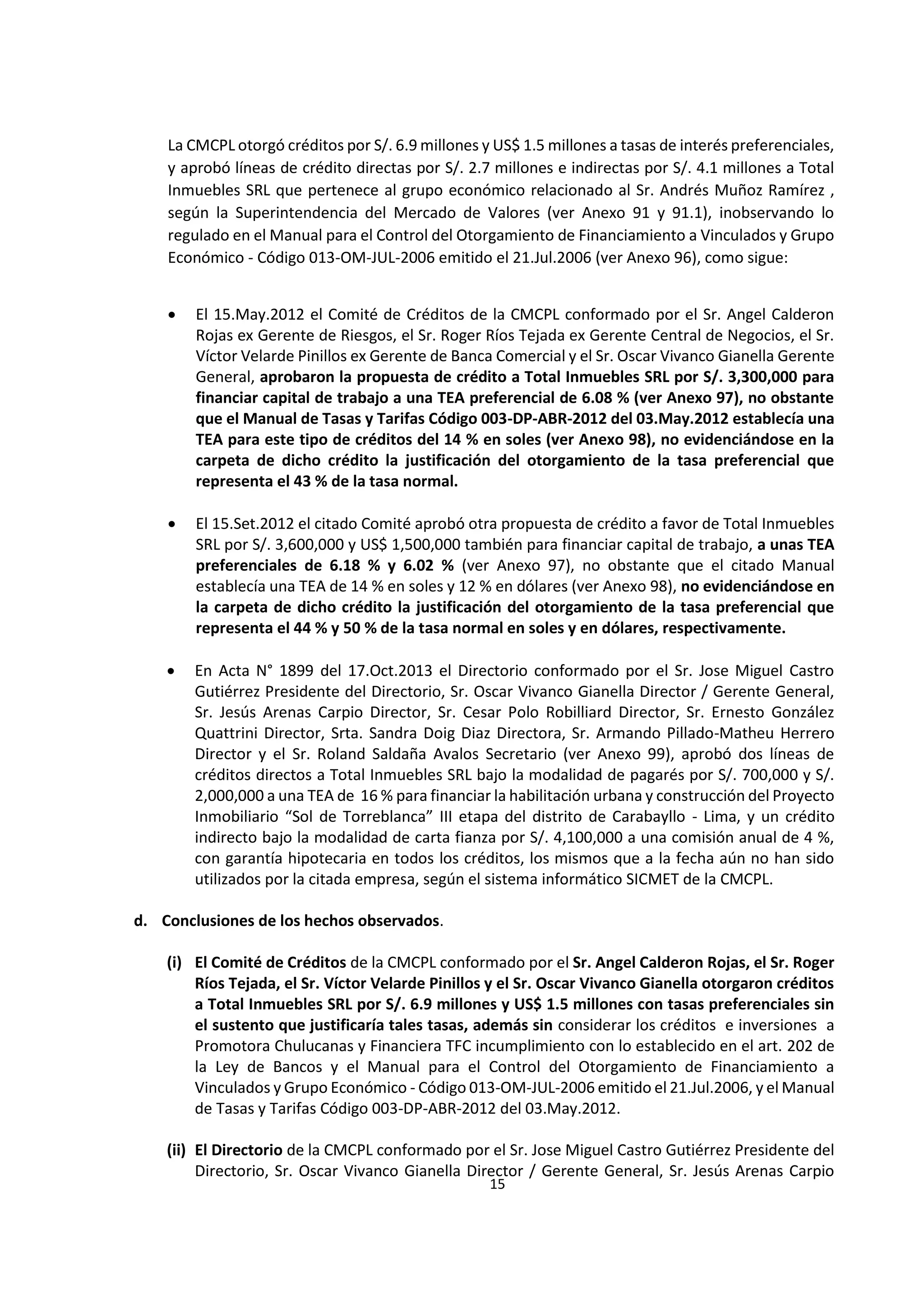 15
3
La CMCPL otorgó créditos por S/. 6.9 millones y US$ 1.5 millones a tasas de interés preferenciales,
y aprobó líneas de crédito directas por S/. 2.7 millones e indirectas por S/. 4.1 millones a Total
Inmuebles SRL que pertenece al grupo económico relacionado al Sr. Andrés Muñoz Ramírez ,
según la Superintendencia del Mercado de Valores (ver Anexo 91 y 91.1), inobservando lo
regulado en el Manual para el Control del Otorgamiento de Financiamiento a Vinculados y Grupo
Económico - Código 013-OM-JUL-2006 emitido el 21.Jul.2006 (ver Anexo 96), como sigue:
 El 15.May.2012 el Comité de Créditos de la CMCPL conformado por el Sr. Angel Calderon
Rojas ex Gerente de Riesgos, el Sr. Roger Ríos Tejada ex Gerente Central de Negocios, el Sr.
Víctor Velarde Pinillos ex Gerente de Banca Comercial y el Sr. Oscar Vivanco Gianella Gerente
General, aprobaron la propuesta de crédito a Total Inmuebles SRL por S/. 3,300,000 para
financiar capital de trabajo a una TEA preferencial de 6.08 % (ver Anexo 97), no obstante
que el Manual de Tasas y Tarifas Código 003-DP-ABR-2012 del 03.May.2012 establecía una
TEA para este tipo de créditos del 14 % en soles (ver Anexo 98), no evidenciándose en la
carpeta de dicho crédito la justificación del otorgamiento de la tasa preferencial que
representa el 43 % de la tasa normal.
 El 15.Set.2012 el citado Comité aprobó otra propuesta de crédito a favor de Total Inmuebles
SRL por S/. 3,600,000 y US$ 1,500,000 también para financiar capital de trabajo, a unas TEA
preferenciales de 6.18 % y 6.02 % (ver Anexo 97), no obstante que el citado Manual
establecía una TEA de 14 % en soles y 12 % en dólares (ver Anexo 98), no evidenciándose en
la carpeta de dicho crédito la justificación del otorgamiento de la tasa preferencial que
representa el 44 % y 50 % de la tasa normal en soles y en dólares, respectivamente.
 En Acta N° 1899 del 17.Oct.2013 el Directorio conformado por el Sr. Jose Miguel Castro
Gutiérrez Presidente del Directorio, Sr. Oscar Vivanco Gianella Director / Gerente General,
Sr. Jesús Arenas Carpio Director, Sr. Cesar Polo Robilliard Director, Sr. Ernesto González
Quattrini Director, Srta. Sandra Doig Diaz Directora, Sr. Armando Pillado-Matheu Herrero
Director y el Sr. Roland Saldaña Avalos Secretario (ver Anexo 99), aprobó dos líneas de
créditos directos a Total Inmuebles SRL bajo la modalidad de pagarés por S/. 700,000 y S/.
2,000,000 a una TEA de 16 % para financiar la habilitación urbana y construcción del Proyecto
Inmobiliario “Sol de Torreblanca” III etapa del distrito de Carabayllo - Lima, y un crédito
indirecto bajo la modalidad de carta fianza por S/. 4,100,000 a una comisión anual de 4 %,
con garantía hipotecaria en todos los créditos, los mismos que a la fecha aún no han sido
utilizados por la citada empresa, según el sistema informático SICMET de la CMCPL.
d. Conclusiones de los hechos observados.
(i) El Comité de Créditos de la CMCPL conformado por el Sr. Angel Calderon Rojas, el Sr. Roger
Ríos Tejada, el Sr. Víctor Velarde Pinillos y el Sr. Oscar Vivanco Gianella otorgaron créditos
a Total Inmuebles SRL por S/. 6.9 millones y US$ 1.5 millones con tasas preferenciales sin
el sustento que justificaría tales tasas, además sin considerar los créditos e inversiones a
Promotora Chulucanas y Financiera TFC incumplimiento con lo establecido en el art. 202 de
la Ley de Bancos y el Manual para el Control del Otorgamiento de Financiamiento a
Vinculados y Grupo Económico - Código 013-OM-JUL-2006 emitido el 21.Jul.2006, y el Manual
de Tasas y Tarifas Código 003-DP-ABR-2012 del 03.May.2012.
(ii) El Directorio de la CMCPL conformado por el Sr. Jose Miguel Castro Gutiérrez Presidente del
Directorio, Sr. Oscar Vivanco Gianella Director / Gerente General, Sr. Jesús Arenas Carpio
 