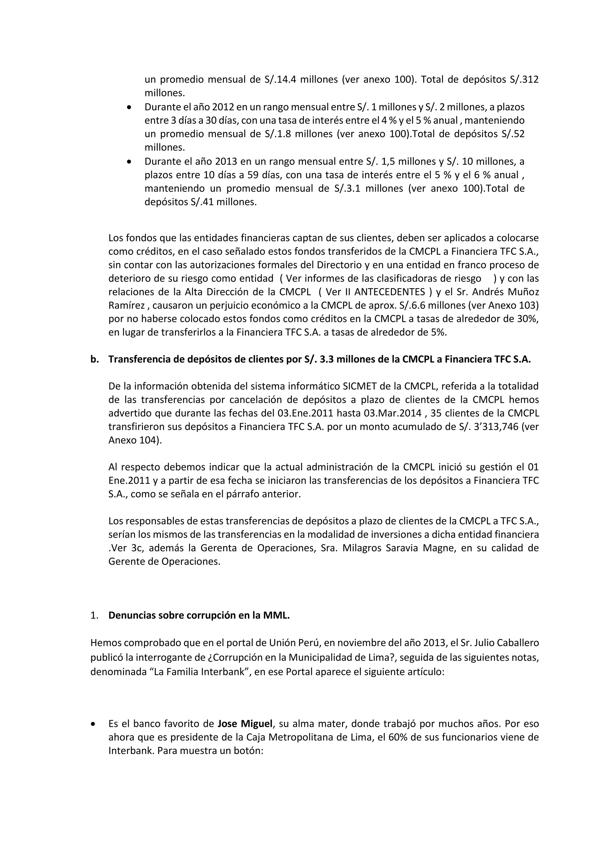 15
6
un promedio mensual de S/.14.4 millones (ver anexo 100). Total de depósitos S/.312
millones.
 Durante el año 2012 en un rango mensual entre S/. 1 millones y S/. 2 millones, a plazos
entre 3 días a 30 días, con una tasa de interés entre el 4 % y el 5 % anual , manteniendo
un promedio mensual de S/.1.8 millones (ver anexo 100).Total de depósitos S/.52
millones.
 Durante el año 2013 en un rango mensual entre S/. 1,5 millones y S/. 10 millones, a
plazos entre 10 días a 59 días, con una tasa de interés entre el 5 % y el 6 % anual ,
manteniendo un promedio mensual de S/.3.1 millones (ver anexo 100).Total de
depósitos S/.41 millones.
Los fondos que las entidades financieras captan de sus clientes, deben ser aplicados a colocarse
como créditos, en el caso señalado estos fondos transferidos de la CMCPL a Financiera TFC S.A.,
sin contar con las autorizaciones formales del Directorio y en una entidad en franco proceso de
deterioro de su riesgo como entidad ( Ver informes de las clasificadoras de riesgo ) y con las
relaciones de la Alta Dirección de la CMCPL ( Ver II ANTECEDENTES ) y el Sr. Andrés Muñoz
Ramírez , causaron un perjuicio económico a la CMCPL de aprox. S/.6.6 millones (ver Anexo 103)
por no haberse colocado estos fondos como créditos en la CMCPL a tasas de alrededor de 30%,
en lugar de transferirlos a la Financiera TFC S.A. a tasas de alrededor de 5%.
b. Transferencia de depósitos de clientes por S/. 3.3 millones de la CMCPL a Financiera TFC S.A.
De la información obtenida del sistema informático SICMET de la CMCPL, referida a la totalidad
de las transferencias por cancelación de depósitos a plazo de clientes de la CMCPL hemos
advertido que durante las fechas del 03.Ene.2011 hasta 03.Mar.2014 , 35 clientes de la CMCPL
transfirieron sus depósitos a Financiera TFC S.A. por un monto acumulado de S/. 3’313,746 (ver
Anexo 104).
Al respecto debemos indicar que la actual administración de la CMCPL inició su gestión el 01
Ene.2011 y a partir de esa fecha se iniciaron las transferencias de los depósitos a Financiera TFC
S.A., como se señala en el párrafo anterior.
Los responsables de estas transferencias de depósitos a plazo de clientes de la CMCPL a TFC S.A.,
serían los mismos de las transferencias en la modalidad de inversiones a dicha entidad financiera
.Ver 3c, además la Gerenta de Operaciones, Sra. Milagros Saravia Magne, en su calidad de
Gerente de Operaciones.
1. Denuncias sobre corrupción en la MML.
Hemos comprobado que en el portal de Unión Perú, en noviembre del año 2013, el Sr. Julio Caballero
publicó la interrogante de ¿Corrupción en la Municipalidad de Lima?, seguida de las siguientes notas,
denominada “La Familia Interbank”, en ese Portal aparece el siguiente artículo:
 Es el banco favorito de Jose Miguel, su alma mater, donde trabajó por muchos años. Por eso
ahora que es presidente de la Caja Metropolitana de Lima, el 60% de sus funcionarios viene de
Interbank. Para muestra un botón:
 