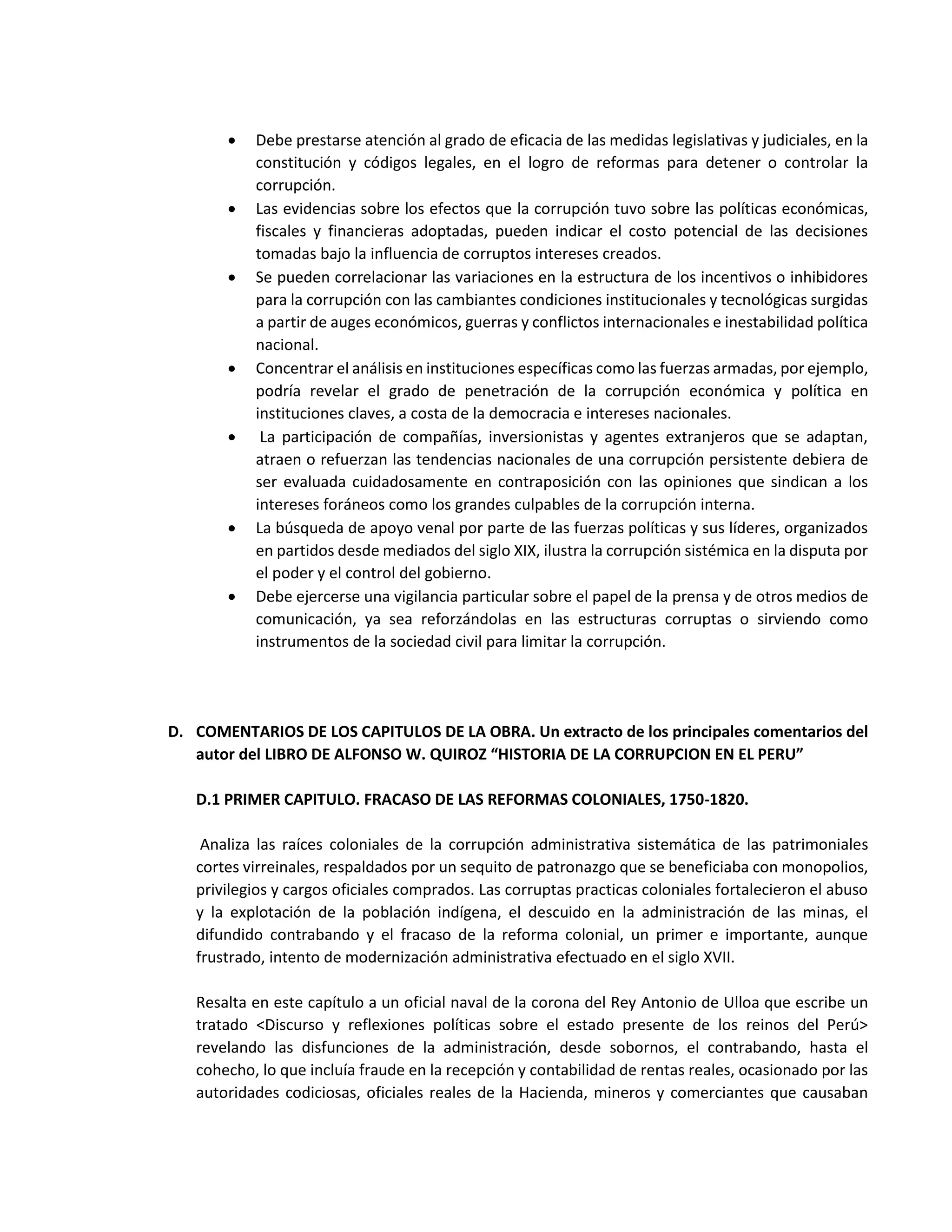  Debe prestarse atención al grado de eficacia de las medidas legislativas y judiciales, en la
constitución y códigos legales, en el logro de reformas para detener o controlar la
corrupción.
 Las evidencias sobre los efectos que la corrupción tuvo sobre las políticas económicas,
fiscales y financieras adoptadas, pueden indicar el costo potencial de las decisiones
tomadas bajo la influencia de corruptos intereses creados.
 Se pueden correlacionar las variaciones en la estructura de los incentivos o inhibidores
para la corrupción con las cambiantes condiciones institucionales y tecnológicas surgidas
a partir de auges económicos, guerras y conflictos internacionales e inestabilidad política
nacional.
 Concentrar el análisis en instituciones específicas como las fuerzas armadas, por ejemplo,
podría revelar el grado de penetración de la corrupción económica y política en
instituciones claves, a costa de la democracia e intereses nacionales.
 La participación de compañías, inversionistas y agentes extranjeros que se adaptan,
atraen o refuerzan las tendencias nacionales de una corrupción persistente debiera de
ser evaluada cuidadosamente en contraposición con las opiniones que sindican a los
intereses foráneos como los grandes culpables de la corrupción interna.
 La búsqueda de apoyo venal por parte de las fuerzas políticas y sus líderes, organizados
en partidos desde mediados del siglo XIX, ilustra la corrupción sistémica en la disputa por
el poder y el control del gobierno.
 Debe ejercerse una vigilancia particular sobre el papel de la prensa y de otros medios de
comunicación, ya sea reforzándolas en las estructuras corruptas o sirviendo como
instrumentos de la sociedad civil para limitar la corrupción.
D. COMENTARIOS DE LOS CAPITULOS DE LA OBRA. Un extracto de los principales comentarios del
autor del LIBRO DE ALFONSO W. QUIROZ “HISTORIA DE LA CORRUPCION EN EL PERU”
D.1 PRIMER CAPITULO. FRACASO DE LAS REFORMAS COLONIALES, 1750-1820.
Analiza las raíces coloniales de la corrupción administrativa sistemática de las patrimoniales
cortes virreinales, respaldados por un sequito de patronazgo que se beneficiaba con monopolios,
privilegios y cargos oficiales comprados. Las corruptas practicas coloniales fortalecieron el abuso
y la explotación de la población indígena, el descuido en la administración de las minas, el
difundido contrabando y el fracaso de la reforma colonial, un primer e importante, aunque
frustrado, intento de modernización administrativa efectuado en el siglo XVII.
Resalta en este capítulo a un oficial naval de la corona del Rey Antonio de Ulloa que escribe un
tratado <Discurso y reflexiones políticas sobre el estado presente de los reinos del Perú>
revelando las disfunciones de la administración, desde sobornos, el contrabando, hasta el
cohecho, lo que incluía fraude en la recepción y contabilidad de rentas reales, ocasionado por las
autoridades codiciosas, oficiales reales de la Hacienda, mineros y comerciantes que causaban
 