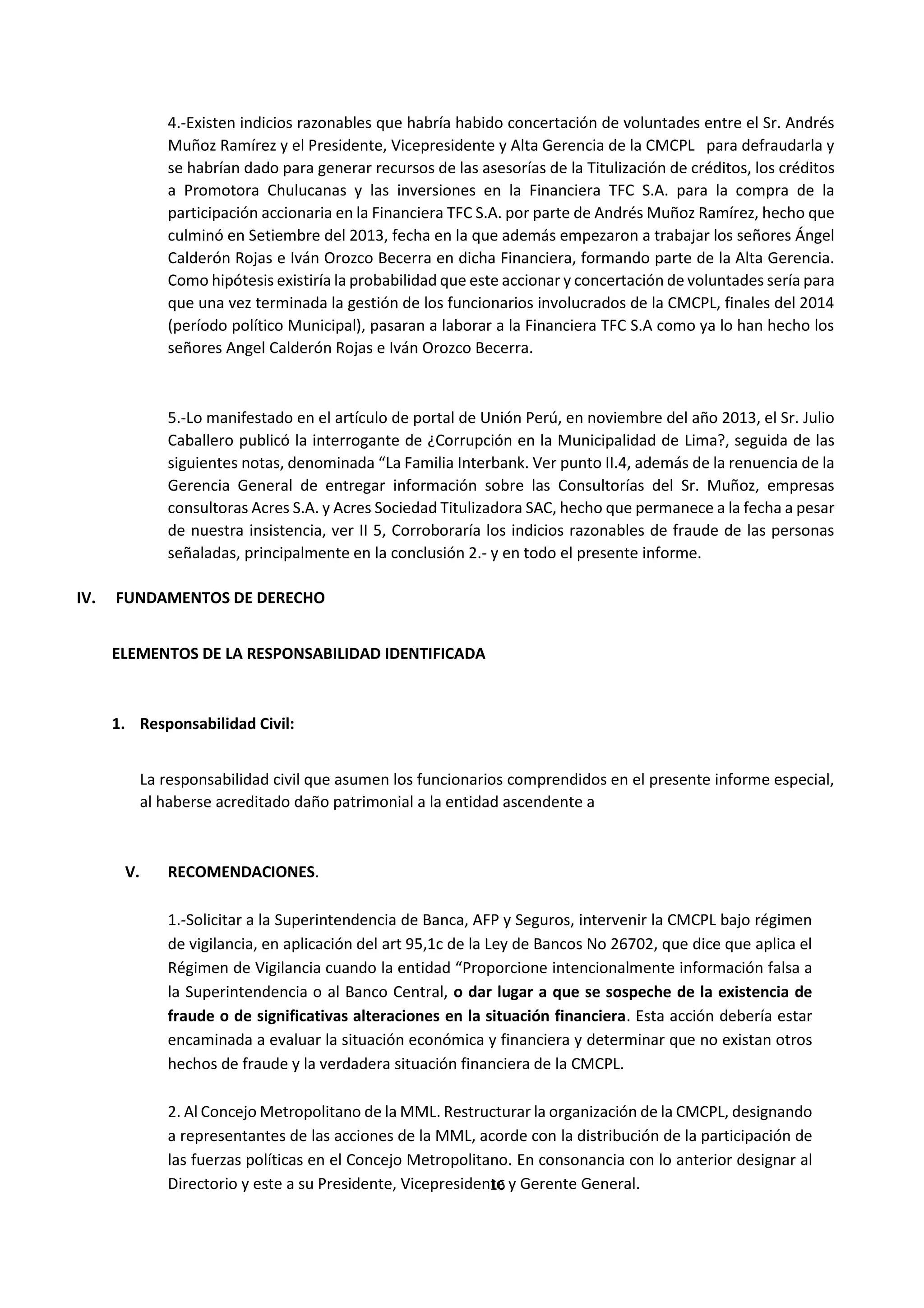 16
0
4.-Existen indicios razonables que habría habido concertación de voluntades entre el Sr. Andrés
Muñoz Ramírez y el Presidente, Vicepresidente y Alta Gerencia de la CMCPL para defraudarla y
se habrían dado para generar recursos de las asesorías de la Titulización de créditos, los créditos
a Promotora Chulucanas y las inversiones en la Financiera TFC S.A. para la compra de la
participación accionaria en la Financiera TFC S.A. por parte de Andrés Muñoz Ramírez, hecho que
culminó en Setiembre del 2013, fecha en la que además empezaron a trabajar los señores Ángel
Calderón Rojas e Iván Orozco Becerra en dicha Financiera, formando parte de la Alta Gerencia.
Como hipótesis existiría la probabilidad que este accionar y concertación de voluntades sería para
que una vez terminada la gestión de los funcionarios involucrados de la CMCPL, finales del 2014
(período político Municipal), pasaran a laborar a la Financiera TFC S.A como ya lo han hecho los
señores Angel Calderón Rojas e Iván Orozco Becerra.
5.-Lo manifestado en el artículo de portal de Unión Perú, en noviembre del año 2013, el Sr. Julio
Caballero publicó la interrogante de ¿Corrupción en la Municipalidad de Lima?, seguida de las
siguientes notas, denominada “La Familia Interbank. Ver punto II.4, además de la renuencia de la
Gerencia General de entregar información sobre las Consultorías del Sr. Muñoz, empresas
consultoras Acres S.A. y Acres Sociedad Titulizadora SAC, hecho que permanece a la fecha a pesar
de nuestra insistencia, ver II 5, Corroboraría los indicios razonables de fraude de las personas
señaladas, principalmente en la conclusión 2.- y en todo el presente informe.
IV. FUNDAMENTOS DE DERECHO
ELEMENTOS DE LA RESPONSABILIDAD IDENTIFICADA
1. Responsabilidad Civil:
La responsabilidad civil que asumen los funcionarios comprendidos en el presente informe especial,
al haberse acreditado daño patrimonial a la entidad ascendente a
V. RECOMENDACIONES.
1.-Solicitar a la Superintendencia de Banca, AFP y Seguros, intervenir la CMCPL bajo régimen
de vigilancia, en aplicación del art 95,1c de la Ley de Bancos No 26702, que dice que aplica el
Régimen de Vigilancia cuando la entidad “Proporcione intencionalmente información falsa a
la Superintendencia o al Banco Central, o dar lugar a que se sospeche de la existencia de
fraude o de significativas alteraciones en la situación financiera. Esta acción debería estar
encaminada a evaluar la situación económica y financiera y determinar que no existan otros
hechos de fraude y la verdadera situación financiera de la CMCPL.
2. Al Concejo Metropolitano de la MML. Restructurar la organización de la CMCPL, designando
a representantes de las acciones de la MML, acorde con la distribución de la participación de
las fuerzas políticas en el Concejo Metropolitano. En consonancia con lo anterior designar al
Directorio y este a su Presidente, Vicepresidente y Gerente General.
 