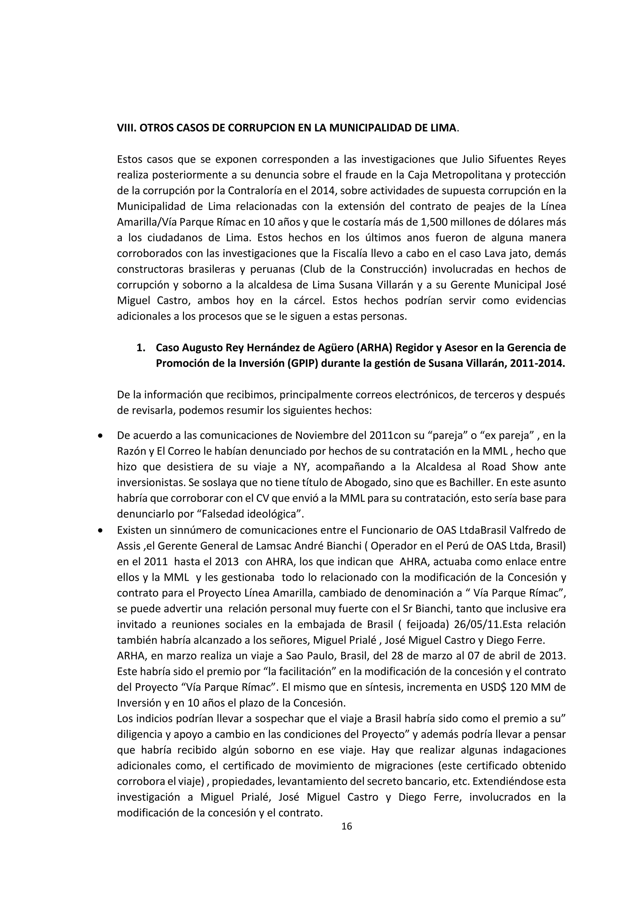 16
2
VIII. OTROS CASOS DE CORRUPCION EN LA MUNICIPALIDAD DE LIMA.
Estos casos que se exponen corresponden a las investigaciones que Julio Sifuentes Reyes
realiza posteriormente a su denuncia sobre el fraude en la Caja Metropolitana y protección
de la corrupción por la Contraloría en el 2014, sobre actividades de supuesta corrupción en la
Municipalidad de Lima relacionadas con la extensión del contrato de peajes de la Línea
Amarilla/Vía Parque Rímac en 10 años y que le costaría más de 1,500 millones de dólares más
a los ciudadanos de Lima. Estos hechos en los últimos anos fueron de alguna manera
corroborados con las investigaciones que la Fiscalía llevo a cabo en el caso Lava jato, demás
constructoras brasileras y peruanas (Club de la Construcción) involucradas en hechos de
corrupción y soborno a la alcaldesa de Lima Susana Villarán y a su Gerente Municipal José
Miguel Castro, ambos hoy en la cárcel. Estos hechos podrían servir como evidencias
adicionales a los procesos que se le siguen a estas personas.
1. Caso Augusto Rey Hernández de Agüero (ARHA) Regidor y Asesor en la Gerencia de
Promoción de la Inversión (GPIP) durante la gestión de Susana Villarán, 2011-2014.
De la información que recibimos, principalmente correos electrónicos, de terceros y después
de revisarla, podemos resumir los siguientes hechos:
 De acuerdo a las comunicaciones de Noviembre del 2011con su “pareja” o “ex pareja” , en la
Razón y El Correo le habían denunciado por hechos de su contratación en la MML , hecho que
hizo que desistiera de su viaje a NY, acompañando a la Alcaldesa al Road Show ante
inversionistas. Se soslaya que no tiene título de Abogado, sino que es Bachiller. En este asunto
habría que corroborar con el CV que envió a la MML para su contratación, esto sería base para
denunciarlo por “Falsedad ideológica”.
 Existen un sinnúmero de comunicaciones entre el Funcionario de OAS LtdaBrasil Valfredo de
Assis ,el Gerente General de Lamsac André Bianchi ( Operador en el Perú de OAS Ltda, Brasil)
en el 2011 hasta el 2013 con AHRA, los que indican que AHRA, actuaba como enlace entre
ellos y la MML y les gestionaba todo lo relacionado con la modificación de la Concesión y
contrato para el Proyecto Línea Amarilla, cambiado de denominación a “ Vía Parque Rímac”,
se puede advertir una relación personal muy fuerte con el Sr Bianchi, tanto que inclusive era
invitado a reuniones sociales en la embajada de Brasil ( feijoada) 26/05/11.Esta relación
también habría alcanzado a los señores, Miguel Prialé , José Miguel Castro y Diego Ferre.
ARHA, en marzo realiza un viaje a Sao Paulo, Brasil, del 28 de marzo al 07 de abril de 2013.
Este habría sido el premio por “la facilitación” en la modificación de la concesión y el contrato
del Proyecto “Vía Parque Rímac”. El mismo que en síntesis, incrementa en USD$ 120 MM de
Inversión y en 10 años el plazo de la Concesión.
Los indicios podrían llevar a sospechar que el viaje a Brasil habría sido como el premio a su”
diligencia y apoyo a cambio en las condiciones del Proyecto” y además podría llevar a pensar
que habría recibido algún soborno en ese viaje. Hay que realizar algunas indagaciones
adicionales como, el certificado de movimiento de migraciones (este certificado obtenido
corrobora el viaje) , propiedades, levantamiento del secreto bancario, etc. Extendiéndose esta
investigación a Miguel Prialé, José Miguel Castro y Diego Ferre, involucrados en la
modificación de la concesión y el contrato.
 