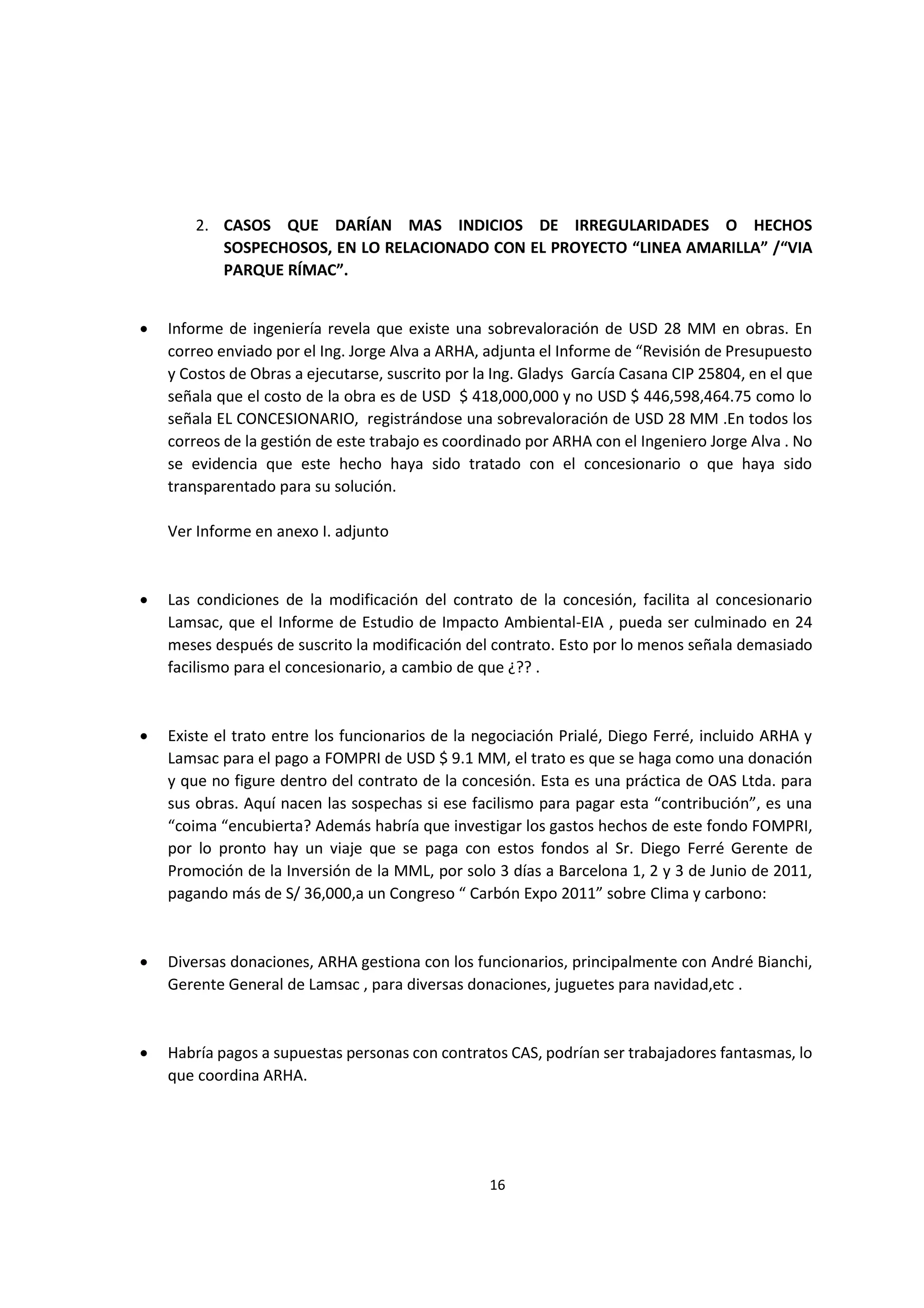 16
3
2. CASOS QUE DARÍAN MAS INDICIOS DE IRREGULARIDADES O HECHOS
SOSPECHOSOS, EN LO RELACIONADO CON EL PROYECTO “LINEA AMARILLA” /“VIA
PARQUE RÍMAC”.
 Informe de ingeniería revela que existe una sobrevaloración de USD 28 MM en obras. En
correo enviado por el Ing. Jorge Alva a ARHA, adjunta el Informe de “Revisión de Presupuesto
y Costos de Obras a ejecutarse, suscrito por la Ing. Gladys García Casana CIP 25804, en el que
señala que el costo de la obra es de USD $ 418,000,000 y no USD $ 446,598,464.75 como lo
señala EL CONCESIONARIO, registrándose una sobrevaloración de USD 28 MM .En todos los
correos de la gestión de este trabajo es coordinado por ARHA con el Ingeniero Jorge Alva . No
se evidencia que este hecho haya sido tratado con el concesionario o que haya sido
transparentado para su solución.
Ver Informe en anexo I. adjunto
 Las condiciones de la modificación del contrato de la concesión, facilita al concesionario
Lamsac, que el Informe de Estudio de Impacto Ambiental-EIA , pueda ser culminado en 24
meses después de suscrito la modificación del contrato. Esto por lo menos señala demasiado
facilismo para el concesionario, a cambio de que ¿?? .
 Existe el trato entre los funcionarios de la negociación Prialé, Diego Ferré, incluido ARHA y
Lamsac para el pago a FOMPRI de USD $ 9.1 MM, el trato es que se haga como una donación
y que no figure dentro del contrato de la concesión. Esta es una práctica de OAS Ltda. para
sus obras. Aquí nacen las sospechas si ese facilismo para pagar esta “contribución”, es una
“coima “encubierta? Además habría que investigar los gastos hechos de este fondo FOMPRI,
por lo pronto hay un viaje que se paga con estos fondos al Sr. Diego Ferré Gerente de
Promoción de la Inversión de la MML, por solo 3 días a Barcelona 1, 2 y 3 de Junio de 2011,
pagando más de S/ 36,000,a un Congreso “ Carbón Expo 2011” sobre Clima y carbono:
 Diversas donaciones, ARHA gestiona con los funcionarios, principalmente con André Bianchi,
Gerente General de Lamsac , para diversas donaciones, juguetes para navidad,etc .
 Habría pagos a supuestas personas con contratos CAS, podrían ser trabajadores fantasmas, lo
que coordina ARHA.
 