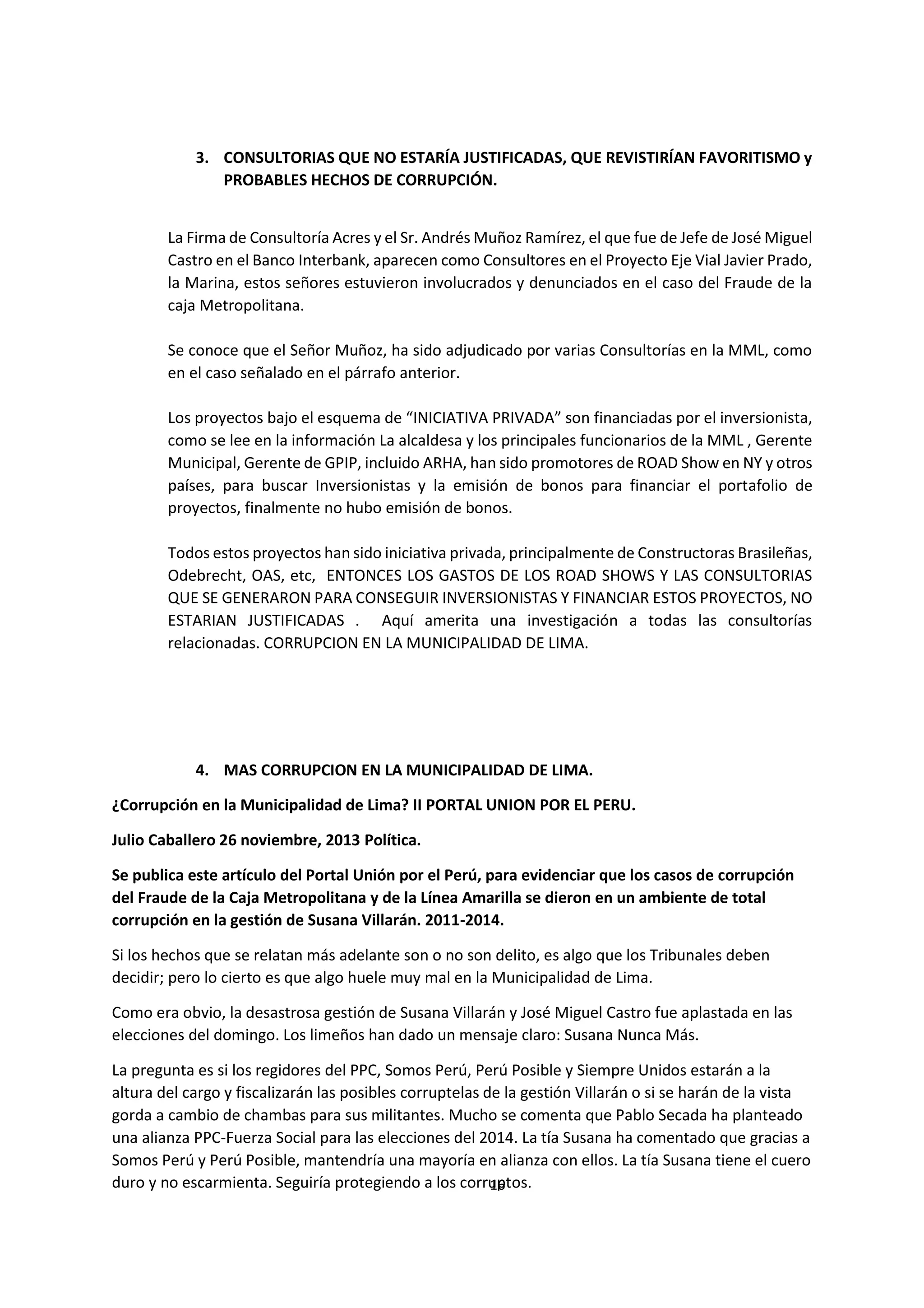 16
4
3. CONSULTORIAS QUE NO ESTARÍA JUSTIFICADAS, QUE REVISTIRÍAN FAVORITISMO y
PROBABLES HECHOS DE CORRUPCIÓN.
La Firma de Consultoría Acres y el Sr. Andrés Muñoz Ramírez, el que fue de Jefe de José Miguel
Castro en el Banco Interbank, aparecen como Consultores en el Proyecto Eje Vial Javier Prado,
la Marina, estos señores estuvieron involucrados y denunciados en el caso del Fraude de la
caja Metropolitana.
Se conoce que el Señor Muñoz, ha sido adjudicado por varias Consultorías en la MML, como
en el caso señalado en el párrafo anterior.
Los proyectos bajo el esquema de “INICIATIVA PRIVADA” son financiadas por el inversionista,
como se lee en la información La alcaldesa y los principales funcionarios de la MML , Gerente
Municipal, Gerente de GPIP, incluido ARHA, han sido promotores de ROAD Show en NY y otros
países, para buscar Inversionistas y la emisión de bonos para financiar el portafolio de
proyectos, finalmente no hubo emisión de bonos.
Todos estos proyectos han sido iniciativa privada, principalmente de Constructoras Brasileñas,
Odebrecht, OAS, etc, ENTONCES LOS GASTOS DE LOS ROAD SHOWS Y LAS CONSULTORIAS
QUE SE GENERARON PARA CONSEGUIR INVERSIONISTAS Y FINANCIAR ESTOS PROYECTOS, NO
ESTARIAN JUSTIFICADAS . Aquí amerita una investigación a todas las consultorías
relacionadas. CORRUPCION EN LA MUNICIPALIDAD DE LIMA.
4. MAS CORRUPCION EN LA MUNICIPALIDAD DE LIMA.
¿Corrupción en la Municipalidad de Lima? II PORTAL UNION POR EL PERU.
Julio Caballero 26 noviembre, 2013 Política.
Se publica este artículo del Portal Unión por el Perú, para evidenciar que los casos de corrupción
del Fraude de la Caja Metropolitana y de la Línea Amarilla se dieron en un ambiente de total
corrupción en la gestión de Susana Villarán. 2011-2014.
Si los hechos que se relatan más adelante son o no son delito, es algo que los Tribunales deben
decidir; pero lo cierto es que algo huele muy mal en la Municipalidad de Lima.
Como era obvio, la desastrosa gestión de Susana Villarán y José Miguel Castro fue aplastada en las
elecciones del domingo. Los limeños han dado un mensaje claro: Susana Nunca Más.
La pregunta es si los regidores del PPC, Somos Perú, Perú Posible y Siempre Unidos estarán a la
altura del cargo y fiscalizarán las posibles corruptelas de la gestión Villarán o si se harán de la vista
gorda a cambio de chambas para sus militantes. Mucho se comenta que Pablo Secada ha planteado
una alianza PPC-Fuerza Social para las elecciones del 2014. La tía Susana ha comentado que gracias a
Somos Perú y Perú Posible, mantendría una mayoría en alianza con ellos. La tía Susana tiene el cuero
duro y no escarmienta. Seguiría protegiendo a los corruptos.
 