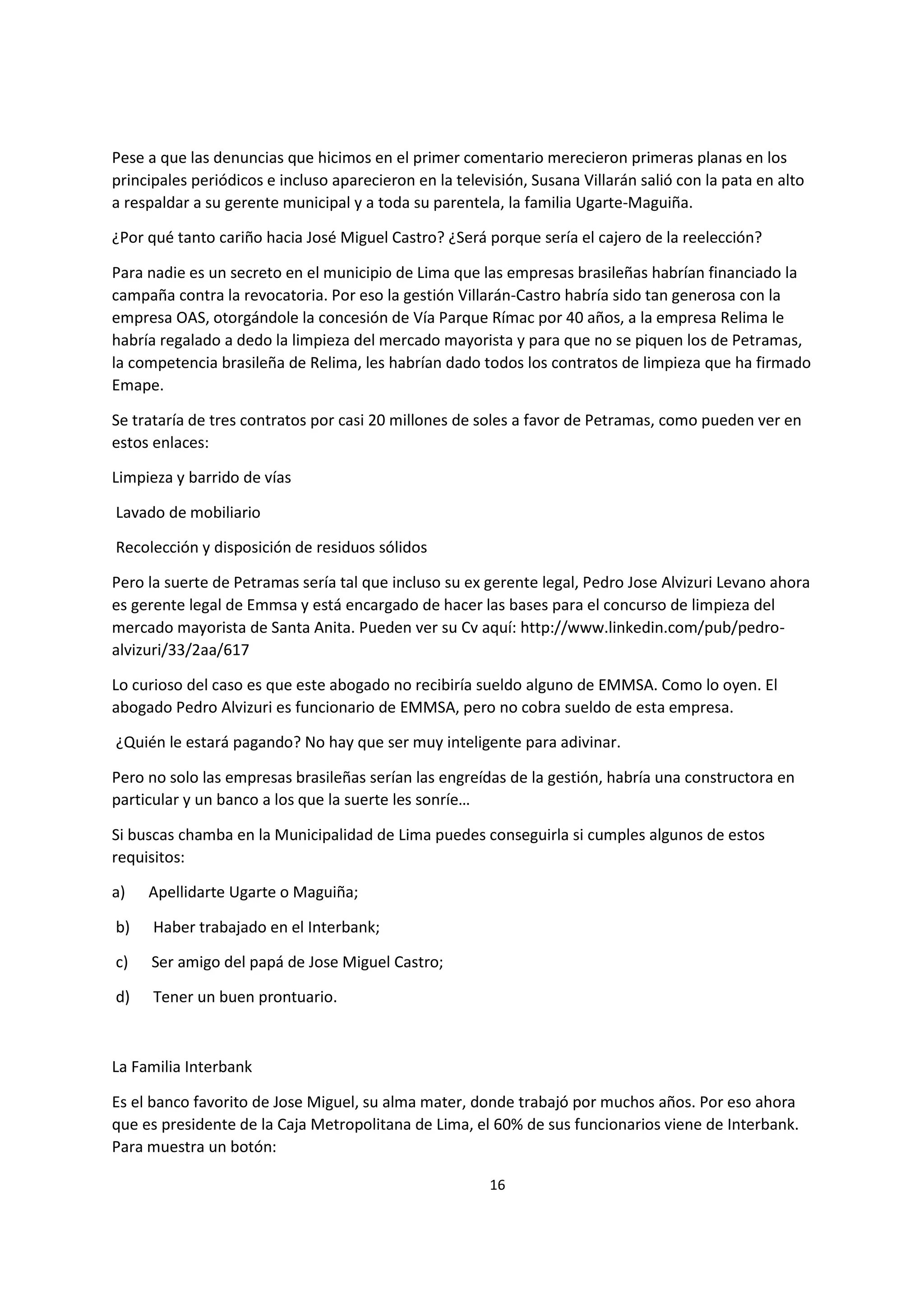 16
5
Pese a que las denuncias que hicimos en el primer comentario merecieron primeras planas en los
principales periódicos e incluso aparecieron en la televisión, Susana Villarán salió con la pata en alto
a respaldar a su gerente municipal y a toda su parentela, la familia Ugarte-Maguiña.
¿Por qué tanto cariño hacia José Miguel Castro? ¿Será porque sería el cajero de la reelección?
Para nadie es un secreto en el municipio de Lima que las empresas brasileñas habrían financiado la
campaña contra la revocatoria. Por eso la gestión Villarán-Castro habría sido tan generosa con la
empresa OAS, otorgándole la concesión de Vía Parque Rímac por 40 años, a la empresa Relima le
habría regalado a dedo la limpieza del mercado mayorista y para que no se piquen los de Petramas,
la competencia brasileña de Relima, les habrían dado todos los contratos de limpieza que ha firmado
Emape.
Se trataría de tres contratos por casi 20 millones de soles a favor de Petramas, como pueden ver en
estos enlaces:
Limpieza y barrido de vías
Lavado de mobiliario
Recolección y disposición de residuos sólidos
Pero la suerte de Petramas sería tal que incluso su ex gerente legal, Pedro Jose Alvizuri Levano ahora
es gerente legal de Emmsa y está encargado de hacer las bases para el concurso de limpieza del
mercado mayorista de Santa Anita. Pueden ver su Cv aquí: http://www.linkedin.com/pub/pedro-
alvizuri/33/2aa/617
Lo curioso del caso es que este abogado no recibiría sueldo alguno de EMMSA. Como lo oyen. El
abogado Pedro Alvizuri es funcionario de EMMSA, pero no cobra sueldo de esta empresa.
¿Quién le estará pagando? No hay que ser muy inteligente para adivinar.
Pero no solo las empresas brasileñas serían las engreídas de la gestión, habría una constructora en
particular y un banco a los que la suerte les sonríe…
Si buscas chamba en la Municipalidad de Lima puedes conseguirla si cumples algunos de estos
requisitos:
a) Apellidarte Ugarte o Maguiña;
b) Haber trabajado en el Interbank;
c) Ser amigo del papá de Jose Miguel Castro;
d) Tener un buen prontuario.
La Familia Interbank
Es el banco favorito de Jose Miguel, su alma mater, donde trabajó por muchos años. Por eso ahora
que es presidente de la Caja Metropolitana de Lima, el 60% de sus funcionarios viene de Interbank.
Para muestra un botón:
 