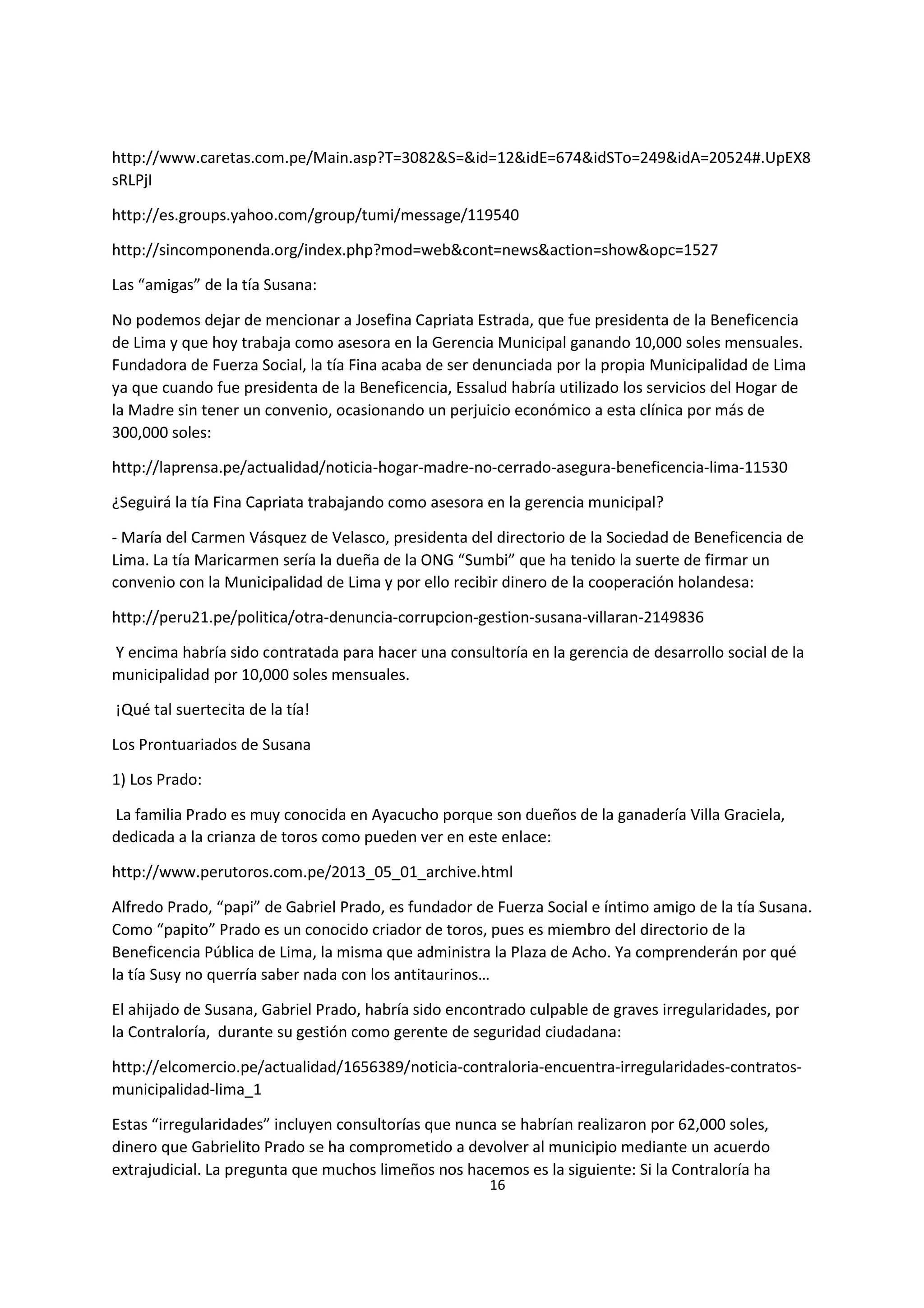 16
7
http://www.caretas.com.pe/Main.asp?T=3082&S=&id=12&idE=674&idSTo=249&idA=20524#.UpEX8
sRLPjI
http://es.groups.yahoo.com/group/tumi/message/119540
http://sincomponenda.org/index.php?mod=web&cont=news&action=show&opc=1527
Las “amigas” de la tía Susana:
No podemos dejar de mencionar a Josefina Capriata Estrada, que fue presidenta de la Beneficencia
de Lima y que hoy trabaja como asesora en la Gerencia Municipal ganando 10,000 soles mensuales.
Fundadora de Fuerza Social, la tía Fina acaba de ser denunciada por la propia Municipalidad de Lima
ya que cuando fue presidenta de la Beneficencia, Essalud habría utilizado los servicios del Hogar de
la Madre sin tener un convenio, ocasionando un perjuicio económico a esta clínica por más de
300,000 soles:
http://laprensa.pe/actualidad/noticia-hogar-madre-no-cerrado-asegura-beneficencia-lima-11530
¿Seguirá la tía Fina Capriata trabajando como asesora en la gerencia municipal?
- María del Carmen Vásquez de Velasco, presidenta del directorio de la Sociedad de Beneficencia de
Lima. La tía Maricarmen sería la dueña de la ONG “Sumbi” que ha tenido la suerte de firmar un
convenio con la Municipalidad de Lima y por ello recibir dinero de la cooperación holandesa:
http://peru21.pe/politica/otra-denuncia-corrupcion-gestion-susana-villaran-2149836
Y encima habría sido contratada para hacer una consultoría en la gerencia de desarrollo social de la
municipalidad por 10,000 soles mensuales.
¡Qué tal suertecita de la tía!
Los Prontuariados de Susana
1) Los Prado:
La familia Prado es muy conocida en Ayacucho porque son dueños de la ganadería Villa Graciela,
dedicada a la crianza de toros como pueden ver en este enlace:
http://www.perutoros.com.pe/2013_05_01_archive.html
Alfredo Prado, “papi” de Gabriel Prado, es fundador de Fuerza Social e íntimo amigo de la tía Susana.
Como “papito” Prado es un conocido criador de toros, pues es miembro del directorio de la
Beneficencia Pública de Lima, la misma que administra la Plaza de Acho. Ya comprenderán por qué
la tía Susy no querría saber nada con los antitaurinos…
El ahijado de Susana, Gabriel Prado, habría sido encontrado culpable de graves irregularidades, por
la Contraloría, durante su gestión como gerente de seguridad ciudadana:
http://elcomercio.pe/actualidad/1656389/noticia-contraloria-encuentra-irregularidades-contratos-
municipalidad-lima_1
Estas “irregularidades” incluyen consultorías que nunca se habrían realizaron por 62,000 soles,
dinero que Gabrielito Prado se ha comprometido a devolver al municipio mediante un acuerdo
extrajudicial. La pregunta que muchos limeños nos hacemos es la siguiente: Si la Contraloría ha
 