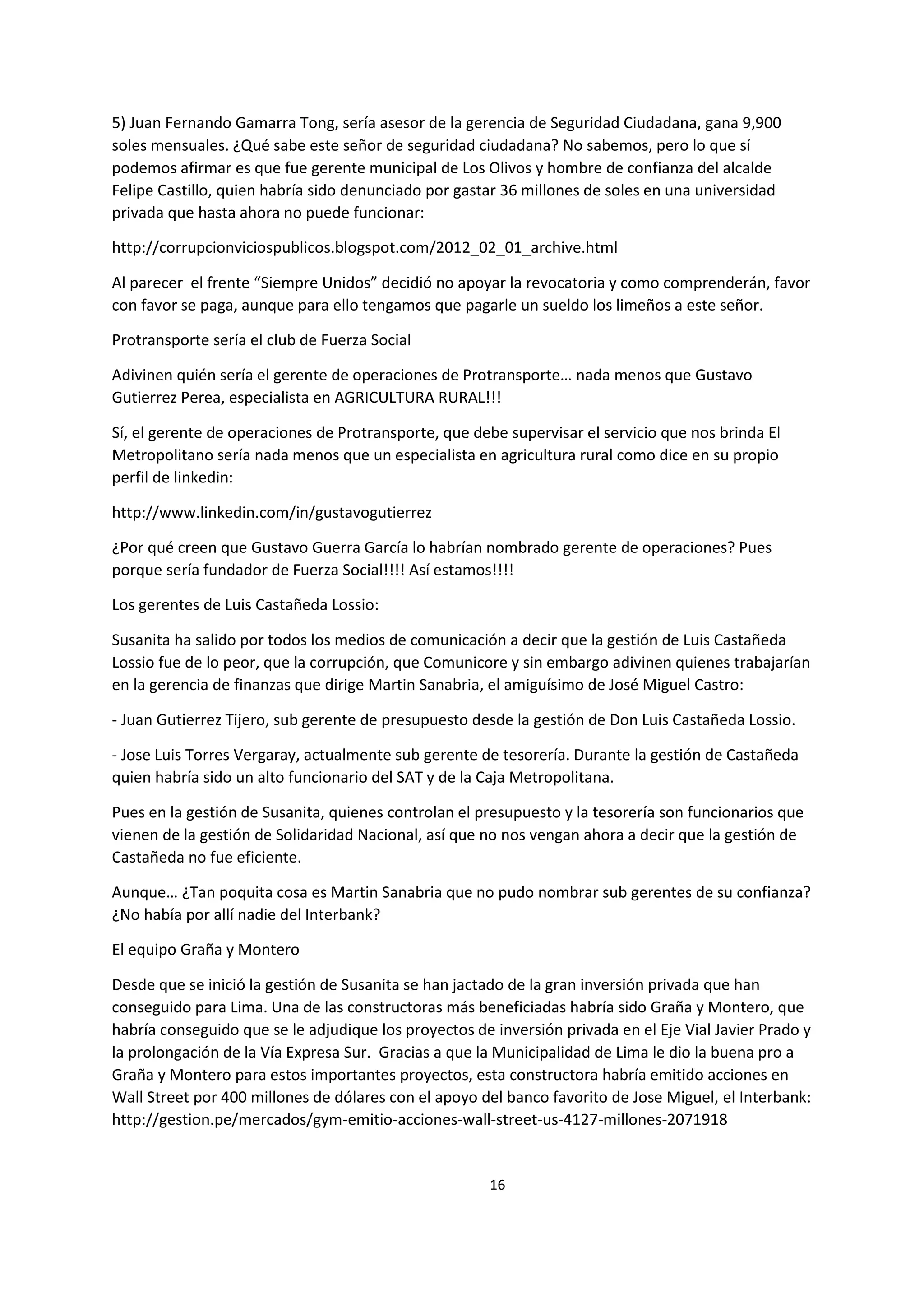 16
9
5) Juan Fernando Gamarra Tong, sería asesor de la gerencia de Seguridad Ciudadana, gana 9,900
soles mensuales. ¿Qué sabe este señor de seguridad ciudadana? No sabemos, pero lo que sí
podemos afirmar es que fue gerente municipal de Los Olivos y hombre de confianza del alcalde
Felipe Castillo, quien habría sido denunciado por gastar 36 millones de soles en una universidad
privada que hasta ahora no puede funcionar:
http://corrupcionviciospublicos.blogspot.com/2012_02_01_archive.html
Al parecer el frente “Siempre Unidos” decidió no apoyar la revocatoria y como comprenderán, favor
con favor se paga, aunque para ello tengamos que pagarle un sueldo los limeños a este señor.
Protransporte sería el club de Fuerza Social
Adivinen quién sería el gerente de operaciones de Protransporte… nada menos que Gustavo
Gutierrez Perea, especialista en AGRICULTURA RURAL!!!
Sí, el gerente de operaciones de Protransporte, que debe supervisar el servicio que nos brinda El
Metropolitano sería nada menos que un especialista en agricultura rural como dice en su propio
perfil de linkedin:
http://www.linkedin.com/in/gustavogutierrez
¿Por qué creen que Gustavo Guerra García lo habrían nombrado gerente de operaciones? Pues
porque sería fundador de Fuerza Social!!!! Así estamos!!!!
Los gerentes de Luis Castañeda Lossio:
Susanita ha salido por todos los medios de comunicación a decir que la gestión de Luis Castañeda
Lossio fue de lo peor, que la corrupción, que Comunicore y sin embargo adivinen quienes trabajarían
en la gerencia de finanzas que dirige Martin Sanabria, el amiguísimo de José Miguel Castro:
- Juan Gutierrez Tijero, sub gerente de presupuesto desde la gestión de Don Luis Castañeda Lossio.
- Jose Luis Torres Vergaray, actualmente sub gerente de tesorería. Durante la gestión de Castañeda
quien habría sido un alto funcionario del SAT y de la Caja Metropolitana.
Pues en la gestión de Susanita, quienes controlan el presupuesto y la tesorería son funcionarios que
vienen de la gestión de Solidaridad Nacional, así que no nos vengan ahora a decir que la gestión de
Castañeda no fue eficiente.
Aunque… ¿Tan poquita cosa es Martin Sanabria que no pudo nombrar sub gerentes de su confianza?
¿No había por allí nadie del Interbank?
El equipo Graña y Montero
Desde que se inició la gestión de Susanita se han jactado de la gran inversión privada que han
conseguido para Lima. Una de las constructoras más beneficiadas habría sido Graña y Montero, que
habría conseguido que se le adjudique los proyectos de inversión privada en el Eje Vial Javier Prado y
la prolongación de la Vía Expresa Sur. Gracias a que la Municipalidad de Lima le dio la buena pro a
Graña y Montero para estos importantes proyectos, esta constructora habría emitido acciones en
Wall Street por 400 millones de dólares con el apoyo del banco favorito de Jose Miguel, el Interbank:
http://gestion.pe/mercados/gym-emitio-acciones-wall-street-us-4127-millones-2071918
 