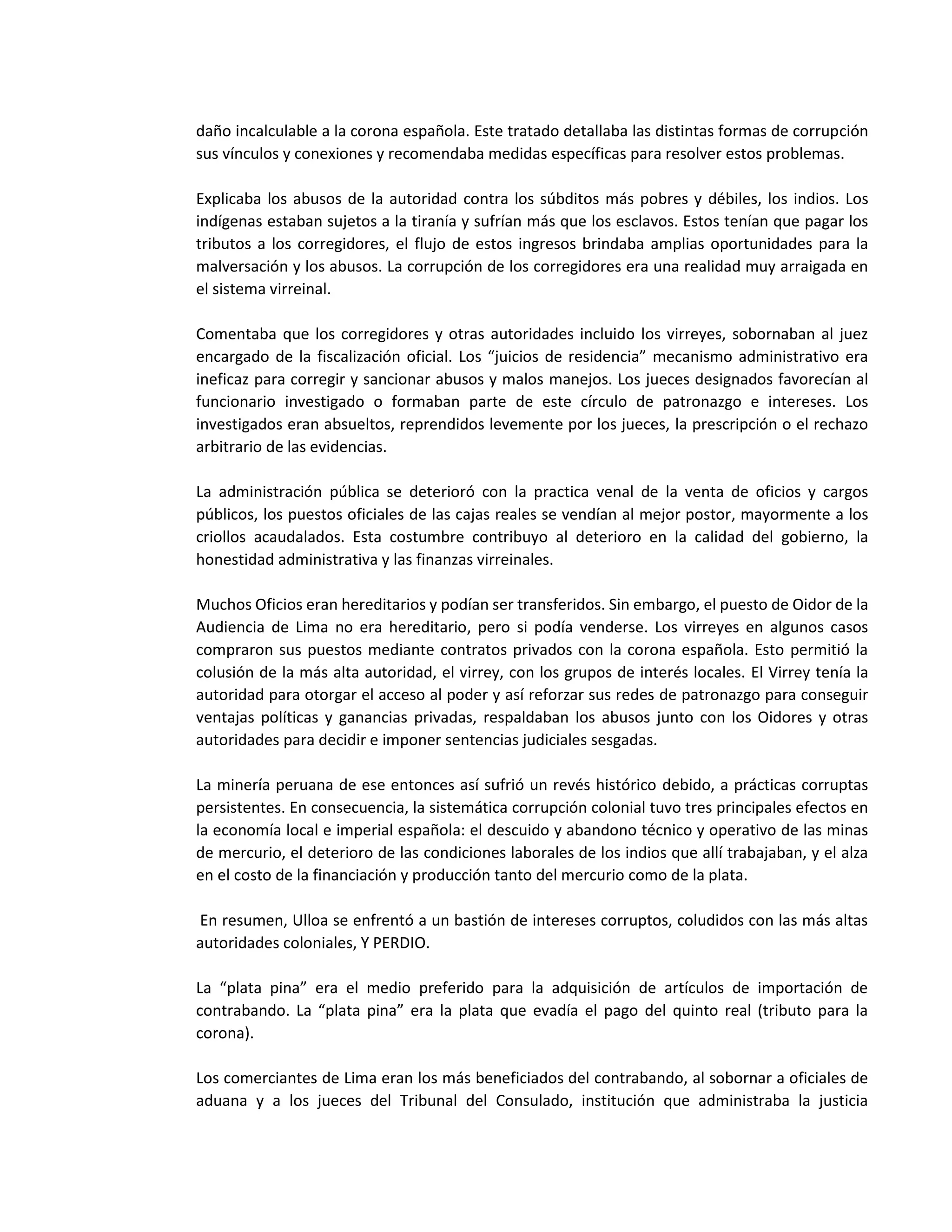daño incalculable a la corona española. Este tratado detallaba las distintas formas de corrupción
sus vínculos y conexiones y recomendaba medidas específicas para resolver estos problemas.
Explicaba los abusos de la autoridad contra los súbditos más pobres y débiles, los indios. Los
indígenas estaban sujetos a la tiranía y sufrían más que los esclavos. Estos tenían que pagar los
tributos a los corregidores, el flujo de estos ingresos brindaba amplias oportunidades para la
malversación y los abusos. La corrupción de los corregidores era una realidad muy arraigada en
el sistema virreinal.
Comentaba que los corregidores y otras autoridades incluido los virreyes, sobornaban al juez
encargado de la fiscalización oficial. Los “juicios de residencia” mecanismo administrativo era
ineficaz para corregir y sancionar abusos y malos manejos. Los jueces designados favorecían al
funcionario investigado o formaban parte de este círculo de patronazgo e intereses. Los
investigados eran absueltos, reprendidos levemente por los jueces, la prescripción o el rechazo
arbitrario de las evidencias.
La administración pública se deterioró con la practica venal de la venta de oficios y cargos
públicos, los puestos oficiales de las cajas reales se vendían al mejor postor, mayormente a los
criollos acaudalados. Esta costumbre contribuyo al deterioro en la calidad del gobierno, la
honestidad administrativa y las finanzas virreinales.
Muchos Oficios eran hereditarios y podían ser transferidos. Sin embargo, el puesto de Oidor de la
Audiencia de Lima no era hereditario, pero si podía venderse. Los virreyes en algunos casos
compraron sus puestos mediante contratos privados con la corona española. Esto permitió la
colusión de la más alta autoridad, el virrey, con los grupos de interés locales. El Virrey tenía la
autoridad para otorgar el acceso al poder y así reforzar sus redes de patronazgo para conseguir
ventajas políticas y ganancias privadas, respaldaban los abusos junto con los Oidores y otras
autoridades para decidir e imponer sentencias judiciales sesgadas.
La minería peruana de ese entonces así sufrió un revés histórico debido, a prácticas corruptas
persistentes. En consecuencia, la sistemática corrupción colonial tuvo tres principales efectos en
la economía local e imperial española: el descuido y abandono técnico y operativo de las minas
de mercurio, el deterioro de las condiciones laborales de los indios que allí trabajaban, y el alza
en el costo de la financiación y producción tanto del mercurio como de la plata.
En resumen, Ulloa se enfrentó a un bastión de intereses corruptos, coludidos con las más altas
autoridades coloniales, Y PERDIO.
La “plata pina” era el medio preferido para la adquisición de artículos de importación de
contrabando. La “plata pina” era la plata que evadía el pago del quinto real (tributo para la
corona).
Los comerciantes de Lima eran los más beneficiados del contrabando, al sobornar a oficiales de
aduana y a los jueces del Tribunal del Consulado, institución que administraba la justicia
 