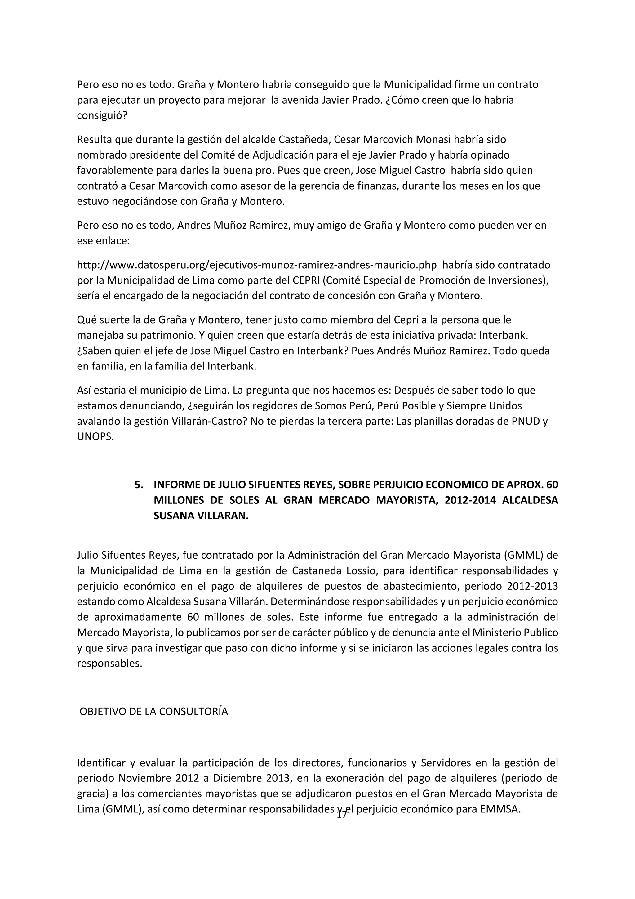 17
0
Pero eso no es todo. Graña y Montero habría conseguido que la Municipalidad firme un contrato
para ejecutar un proyecto para mejorar la avenida Javier Prado. ¿Cómo creen que lo habría
consiguió?
Resulta que durante la gestión del alcalde Castañeda, Cesar Marcovich Monasi habría sido
nombrado presidente del Comité de Adjudicación para el eje Javier Prado y habría opinado
favorablemente para darles la buena pro. Pues que creen, Jose Miguel Castro habría sido quien
contrató a Cesar Marcovich como asesor de la gerencia de finanzas, durante los meses en los que
estuvo negociándose con Graña y Montero.
Pero eso no es todo, Andres Muñoz Ramirez, muy amigo de Graña y Montero como pueden ver en
ese enlace:
http://www.datosperu.org/ejecutivos-munoz-ramirez-andres-mauricio.php habría sido contratado
por la Municipalidad de Lima como parte del CEPRI (Comité Especial de Promoción de Inversiones),
sería el encargado de la negociación del contrato de concesión con Graña y Montero.
Qué suerte la de Graña y Montero, tener justo como miembro del Cepri a la persona que le
manejaba su patrimonio. Y quien creen que estaría detrás de esta iniciativa privada: Interbank.
¿Saben quien el jefe de Jose Miguel Castro en Interbank? Pues Andrés Muñoz Ramirez. Todo queda
en familia, en la familia del Interbank.
Así estaría el municipio de Lima. La pregunta que nos hacemos es: Después de saber todo lo que
estamos denunciando, ¿seguirán los regidores de Somos Perú, Perú Posible y Siempre Unidos
avalando la gestión Villarán-Castro? No te pierdas la tercera parte: Las planillas doradas de PNUD y
UNOPS.
5. INFORME DE JULIO SIFUENTES REYES, SOBRE PERJUICIO ECONOMICO DE APROX. 60
MILLONES DE SOLES AL GRAN MERCADO MAYORISTA, 2012-2014 ALCALDESA
SUSANA VILLARAN.
Julio Sifuentes Reyes, fue contratado por la Administración del Gran Mercado Mayorista (GMML) de
la Municipalidad de Lima en la gestión de Castaneda Lossio, para identificar responsabilidades y
perjuicio económico en el pago de alquileres de puestos de abastecimiento, periodo 2012-2013
estando como Alcaldesa Susana Villarán. Determinándose responsabilidades y un perjuicio económico
de aproximadamente 60 millones de soles. Este informe fue entregado a la administración del
Mercado Mayorista, lo publicamos por ser de carácter público y de denuncia ante el Ministerio Publico
y que sirva para investigar que paso con dicho informe y si se iniciaron las acciones legales contra los
responsables.
OBJETIVO DE LA CONSULTORÍA
Identificar y evaluar la participación de los directores, funcionarios y Servidores en la gestión del
periodo Noviembre 2012 a Diciembre 2013, en la exoneración del pago de alquileres (periodo de
gracia) a los comerciantes mayoristas que se adjudicaron puestos en el Gran Mercado Mayorista de
Lima (GMML), así como determinar responsabilidades y el perjuicio económico para EMMSA.
 