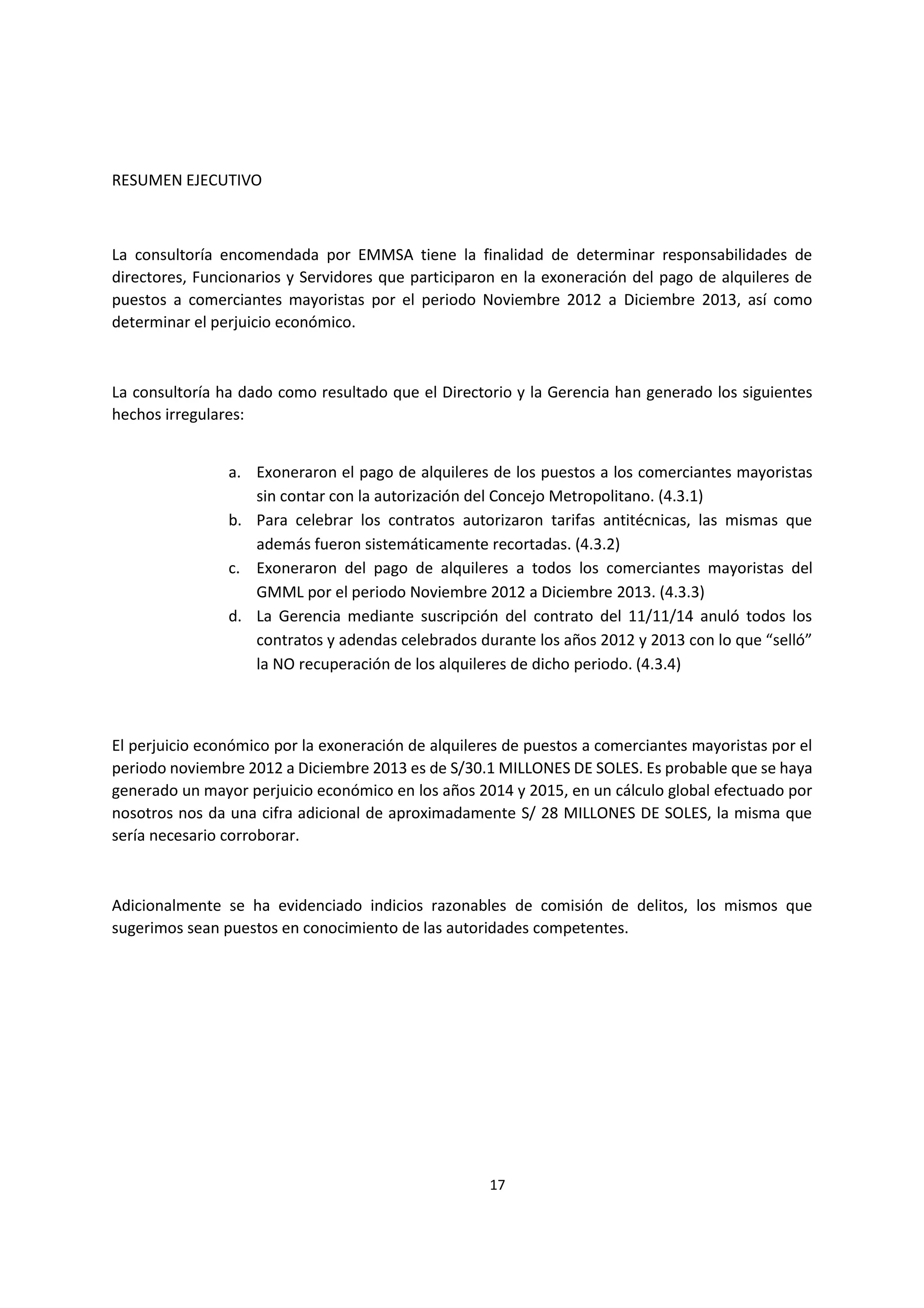 17
1
RESUMEN EJECUTIVO
La consultoría encomendada por EMMSA tiene la finalidad de determinar responsabilidades de
directores, Funcionarios y Servidores que participaron en la exoneración del pago de alquileres de
puestos a comerciantes mayoristas por el periodo Noviembre 2012 a Diciembre 2013, así como
determinar el perjuicio económico.
La consultoría ha dado como resultado que el Directorio y la Gerencia han generado los siguientes
hechos irregulares:
a. Exoneraron el pago de alquileres de los puestos a los comerciantes mayoristas
sin contar con la autorización del Concejo Metropolitano. (4.3.1)
b. Para celebrar los contratos autorizaron tarifas antitécnicas, las mismas que
además fueron sistemáticamente recortadas. (4.3.2)
c. Exoneraron del pago de alquileres a todos los comerciantes mayoristas del
GMML por el periodo Noviembre 2012 a Diciembre 2013. (4.3.3)
d. La Gerencia mediante suscripción del contrato del 11/11/14 anuló todos los
contratos y adendas celebrados durante los años 2012 y 2013 con lo que “selló”
la NO recuperación de los alquileres de dicho periodo. (4.3.4)
El perjuicio económico por la exoneración de alquileres de puestos a comerciantes mayoristas por el
periodo noviembre 2012 a Diciembre 2013 es de S/30.1 MILLONES DE SOLES. Es probable que se haya
generado un mayor perjuicio económico en los años 2014 y 2015, en un cálculo global efectuado por
nosotros nos da una cifra adicional de aproximadamente S/ 28 MILLONES DE SOLES, la misma que
sería necesario corroborar.
Adicionalmente se ha evidenciado indicios razonables de comisión de delitos, los mismos que
sugerimos sean puestos en conocimiento de las autoridades competentes.
 