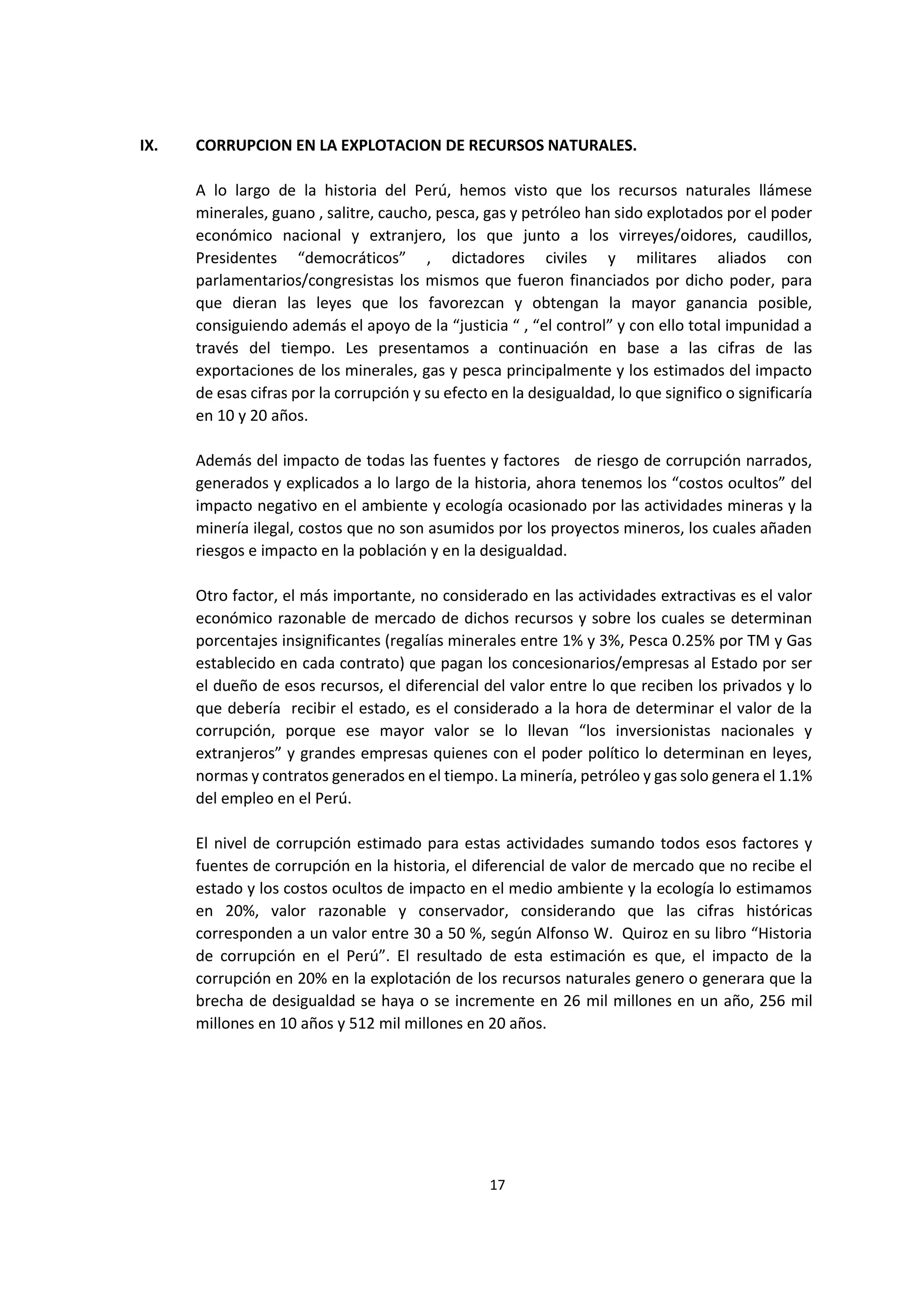 17
2
IX. CORRUPCION EN LA EXPLOTACION DE RECURSOS NATURALES.
A lo largo de la historia del Perú, hemos visto que los recursos naturales llámese
minerales, guano , salitre, caucho, pesca, gas y petróleo han sido explotados por el poder
económico nacional y extranjero, los que junto a los virreyes/oidores, caudillos,
Presidentes “democráticos” , dictadores civiles y militares aliados con
parlamentarios/congresistas los mismos que fueron financiados por dicho poder, para
que dieran las leyes que los favorezcan y obtengan la mayor ganancia posible,
consiguiendo además el apoyo de la “justicia “ , “el control” y con ello total impunidad a
través del tiempo. Les presentamos a continuación en base a las cifras de las
exportaciones de los minerales, gas y pesca principalmente y los estimados del impacto
de esas cifras por la corrupción y su efecto en la desigualdad, lo que significo o significaría
en 10 y 20 años.
Además del impacto de todas las fuentes y factores de riesgo de corrupción narrados,
generados y explicados a lo largo de la historia, ahora tenemos los “costos ocultos” del
impacto negativo en el ambiente y ecología ocasionado por las actividades mineras y la
minería ilegal, costos que no son asumidos por los proyectos mineros, los cuales añaden
riesgos e impacto en la población y en la desigualdad.
Otro factor, el más importante, no considerado en las actividades extractivas es el valor
económico razonable de mercado de dichos recursos y sobre los cuales se determinan
porcentajes insignificantes (regalías minerales entre 1% y 3%, Pesca 0.25% por TM y Gas
establecido en cada contrato) que pagan los concesionarios/empresas al Estado por ser
el dueño de esos recursos, el diferencial del valor entre lo que reciben los privados y lo
que debería recibir el estado, es el considerado a la hora de determinar el valor de la
corrupción, porque ese mayor valor se lo llevan “los inversionistas nacionales y
extranjeros” y grandes empresas quienes con el poder político lo determinan en leyes,
normas y contratos generados en el tiempo. La minería, petróleo y gas solo genera el 1.1%
del empleo en el Perú.
El nivel de corrupción estimado para estas actividades sumando todos esos factores y
fuentes de corrupción en la historia, el diferencial de valor de mercado que no recibe el
estado y los costos ocultos de impacto en el medio ambiente y la ecología lo estimamos
en 20%, valor razonable y conservador, considerando que las cifras históricas
corresponden a un valor entre 30 a 50 %, según Alfonso W. Quiroz en su libro “Historia
de corrupción en el Perú”. El resultado de esta estimación es que, el impacto de la
corrupción en 20% en la explotación de los recursos naturales genero o generara que la
brecha de desigualdad se haya o se incremente en 26 mil millones en un año, 256 mil
millones en 10 años y 512 mil millones en 20 años.
 