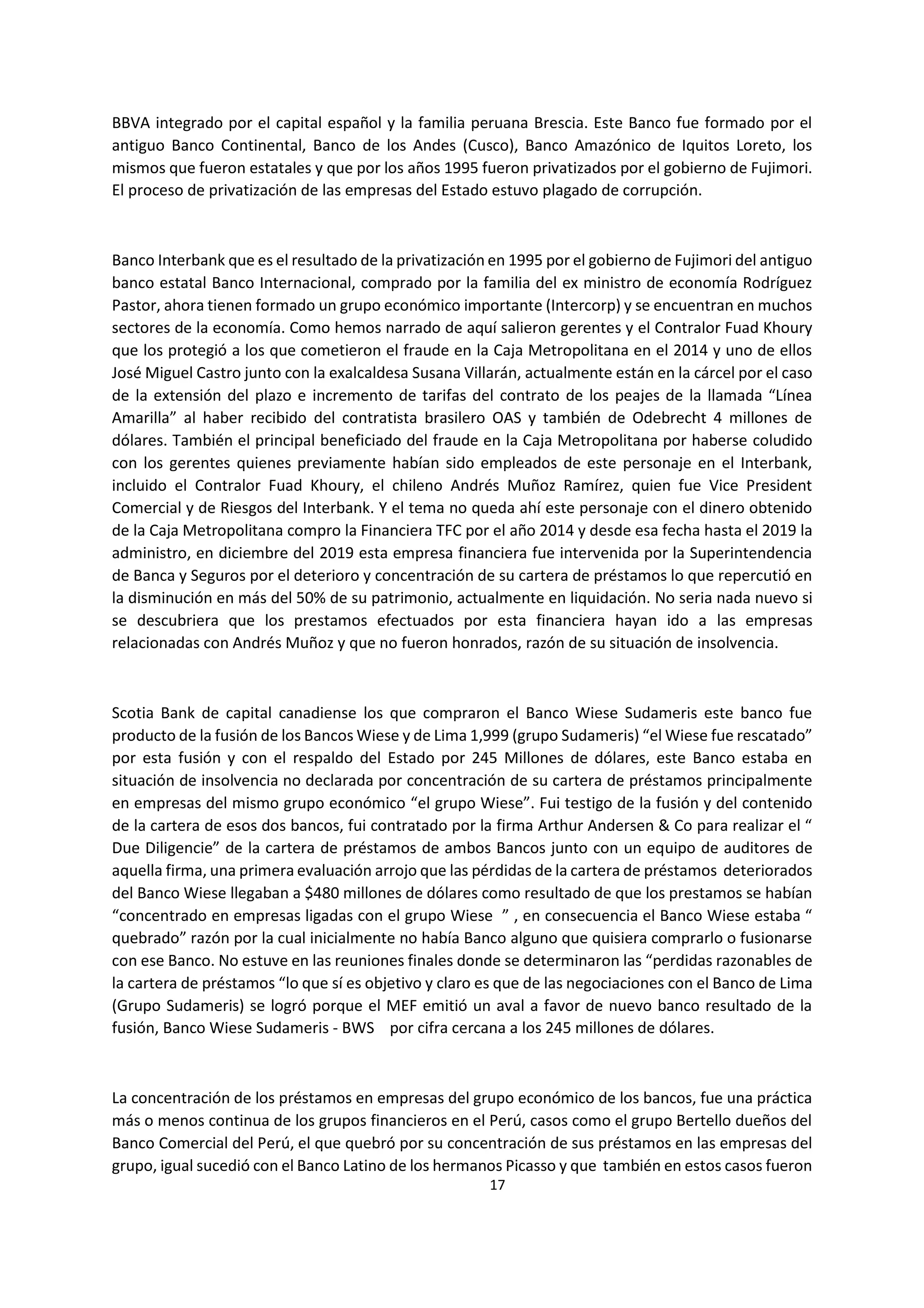17
6
BBVA integrado por el capital español y la familia peruana Brescia. Este Banco fue formado por el
antiguo Banco Continental, Banco de los Andes (Cusco), Banco Amazónico de Iquitos Loreto, los
mismos que fueron estatales y que por los años 1995 fueron privatizados por el gobierno de Fujimori.
El proceso de privatización de las empresas del Estado estuvo plagado de corrupción.
Banco Interbank que es el resultado de la privatización en 1995 por el gobierno de Fujimori del antiguo
banco estatal Banco Internacional, comprado por la familia del ex ministro de economía Rodríguez
Pastor, ahora tienen formado un grupo económico importante (Intercorp) y se encuentran en muchos
sectores de la economía. Como hemos narrado de aquí salieron gerentes y el Contralor Fuad Khoury
que los protegió a los que cometieron el fraude en la Caja Metropolitana en el 2014 y uno de ellos
José Miguel Castro junto con la exalcaldesa Susana Villarán, actualmente están en la cárcel por el caso
de la extensión del plazo e incremento de tarifas del contrato de los peajes de la llamada “Línea
Amarilla” al haber recibido del contratista brasilero OAS y también de Odebrecht 4 millones de
dólares. También el principal beneficiado del fraude en la Caja Metropolitana por haberse coludido
con los gerentes quienes previamente habían sido empleados de este personaje en el Interbank,
incluido el Contralor Fuad Khoury, el chileno Andrés Muñoz Ramírez, quien fue Vice President
Comercial y de Riesgos del Interbank. Y el tema no queda ahí este personaje con el dinero obtenido
de la Caja Metropolitana compro la Financiera TFC por el año 2014 y desde esa fecha hasta el 2019 la
administro, en diciembre del 2019 esta empresa financiera fue intervenida por la Superintendencia
de Banca y Seguros por el deterioro y concentración de su cartera de préstamos lo que repercutió en
la disminución en más del 50% de su patrimonio, actualmente en liquidación. No seria nada nuevo si
se descubriera que los prestamos efectuados por esta financiera hayan ido a las empresas
relacionadas con Andrés Muñoz y que no fueron honrados, razón de su situación de insolvencia.
Scotia Bank de capital canadiense los que compraron el Banco Wiese Sudameris este banco fue
producto de la fusión de los Bancos Wiese y de Lima 1,999 (grupo Sudameris) “el Wiese fue rescatado”
por esta fusión y con el respaldo del Estado por 245 Millones de dólares, este Banco estaba en
situación de insolvencia no declarada por concentración de su cartera de préstamos principalmente
en empresas del mismo grupo económico “el grupo Wiese”. Fui testigo de la fusión y del contenido
de la cartera de esos dos bancos, fui contratado por la firma Arthur Andersen & Co para realizar el “
Due Diligencie” de la cartera de préstamos de ambos Bancos junto con un equipo de auditores de
aquella firma, una primera evaluación arrojo que las pérdidas de la cartera de préstamos deteriorados
del Banco Wiese llegaban a $480 millones de dólares como resultado de que los prestamos se habían
“concentrado en empresas ligadas con el grupo Wiese ” , en consecuencia el Banco Wiese estaba “
quebrado” razón por la cual inicialmente no había Banco alguno que quisiera comprarlo o fusionarse
con ese Banco. No estuve en las reuniones finales donde se determinaron las “perdidas razonables de
la cartera de préstamos “lo que sí es objetivo y claro es que de las negociaciones con el Banco de Lima
(Grupo Sudameris) se logró porque el MEF emitió un aval a favor de nuevo banco resultado de la
fusión, Banco Wiese Sudameris - BWS por cifra cercana a los 245 millones de dólares.
La concentración de los préstamos en empresas del grupo económico de los bancos, fue una práctica
más o menos continua de los grupos financieros en el Perú, casos como el grupo Bertello dueños del
Banco Comercial del Perú, el que quebró por su concentración de sus préstamos en las empresas del
grupo, igual sucedió con el Banco Latino de los hermanos Picasso y que también en estos casos fueron
 