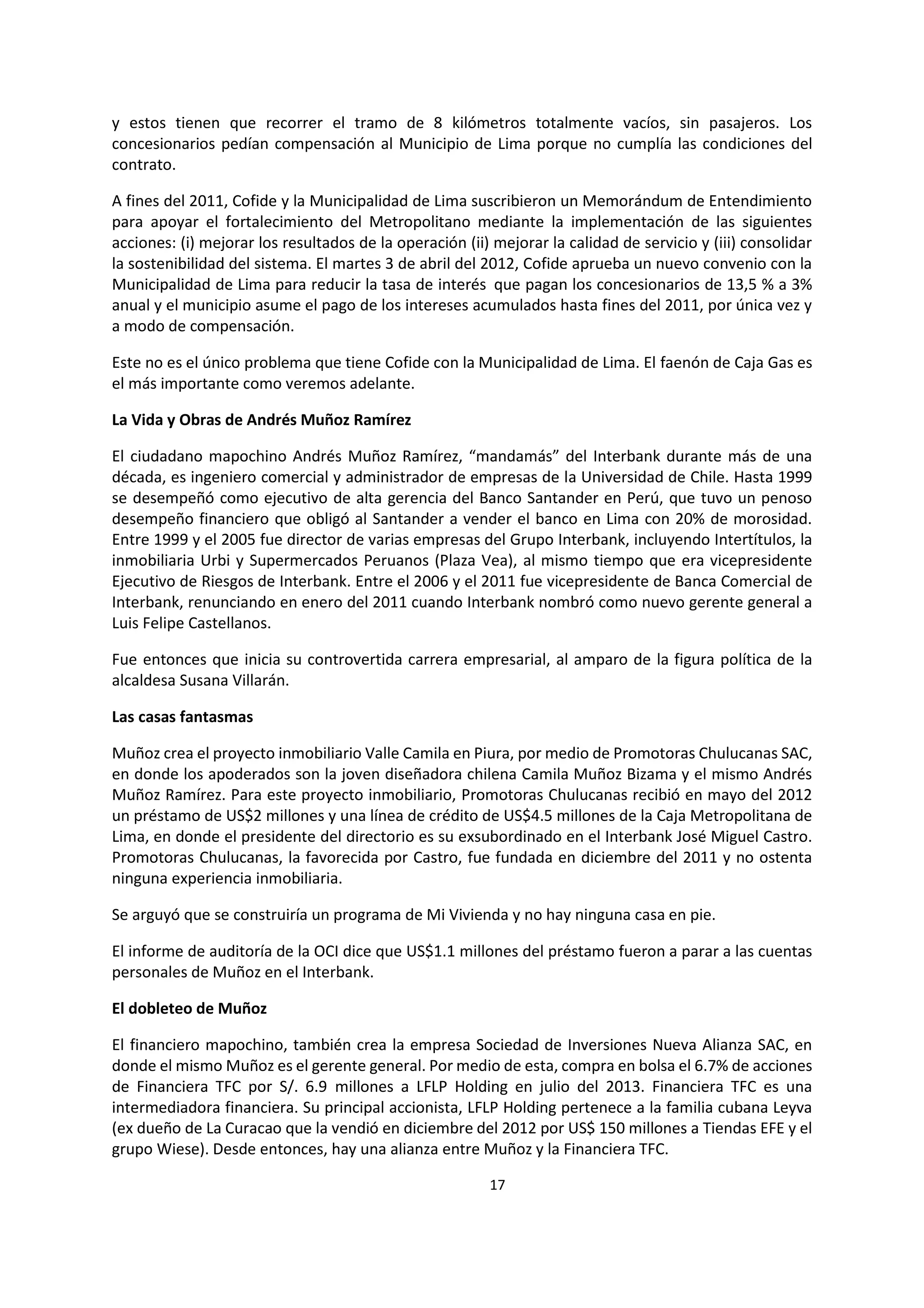 17
9
y estos tienen que recorrer el tramo de 8 kilómetros totalmente vacíos, sin pasajeros. Los
concesionarios pedían compensación al Municipio de Lima porque no cumplía las condiciones del
contrato.
A fines del 2011, Cofide y la Municipalidad de Lima suscribieron un Memorándum de Entendimiento
para apoyar el fortalecimiento del Metropolitano mediante la implementación de las siguientes
acciones: (i) mejorar los resultados de la operación (ii) mejorar la calidad de servicio y (iii) consolidar
la sostenibilidad del sistema. El martes 3 de abril del 2012, Cofide aprueba un nuevo convenio con la
Municipalidad de Lima para reducir la tasa de interés que pagan los concesionarios de 13,5 % a 3%
anual y el municipio asume el pago de los intereses acumulados hasta fines del 2011, por única vez y
a modo de compensación.
Este no es el único problema que tiene Cofide con la Municipalidad de Lima. El faenón de Caja Gas es
el más importante como veremos adelante.
La Vida y Obras de Andrés Muñoz Ramírez
El ciudadano mapochino Andrés Muñoz Ramírez, “mandamás” del Interbank durante más de una
década, es ingeniero comercial y administrador de empresas de la Universidad de Chile. Hasta 1999
se desempeñó como ejecutivo de alta gerencia del Banco Santander en Perú, que tuvo un penoso
desempeño financiero que obligó al Santander a vender el banco en Lima con 20% de morosidad.
Entre 1999 y el 2005 fue director de varias empresas del Grupo Interbank, incluyendo Intertítulos, la
inmobiliaria Urbi y Supermercados Peruanos (Plaza Vea), al mismo tiempo que era vicepresidente
Ejecutivo de Riesgos de Interbank. Entre el 2006 y el 2011 fue vicepresidente de Banca Comercial de
Interbank, renunciando en enero del 2011 cuando Interbank nombró como nuevo gerente general a
Luis Felipe Castellanos.
Fue entonces que inicia su controvertida carrera empresarial, al amparo de la figura política de la
alcaldesa Susana Villarán.
Las casas fantasmas
Muñoz crea el proyecto inmobiliario Valle Camila en Piura, por medio de Promotoras Chulucanas SAC,
en donde los apoderados son la joven diseñadora chilena Camila Muñoz Bizama y el mismo Andrés
Muñoz Ramírez. Para este proyecto inmobiliario, Promotoras Chulucanas recibió en mayo del 2012
un préstamo de US$2 millones y una línea de crédito de US$4.5 millones de la Caja Metropolitana de
Lima, en donde el presidente del directorio es su exsubordinado en el Interbank José Miguel Castro.
Promotoras Chulucanas, la favorecida por Castro, fue fundada en diciembre del 2011 y no ostenta
ninguna experiencia inmobiliaria.
Se arguyó que se construiría un programa de Mi Vivienda y no hay ninguna casa en pie.
El informe de auditoría de la OCI dice que US$1.1 millones del préstamo fueron a parar a las cuentas
personales de Muñoz en el Interbank.
El dobleteo de Muñoz
El financiero mapochino, también crea la empresa Sociedad de Inversiones Nueva Alianza SAC, en
donde el mismo Muñoz es el gerente general. Por medio de esta, compra en bolsa el 6.7% de acciones
de Financiera TFC por S/. 6.9 millones a LFLP Holding en julio del 2013. Financiera TFC es una
intermediadora financiera. Su principal accionista, LFLP Holding pertenece a la familia cubana Leyva
(ex dueño de La Curacao que la vendió en diciembre del 2012 por US$ 150 millones a Tiendas EFE y el
grupo Wiese). Desde entonces, hay una alianza entre Muñoz y la Financiera TFC.
 