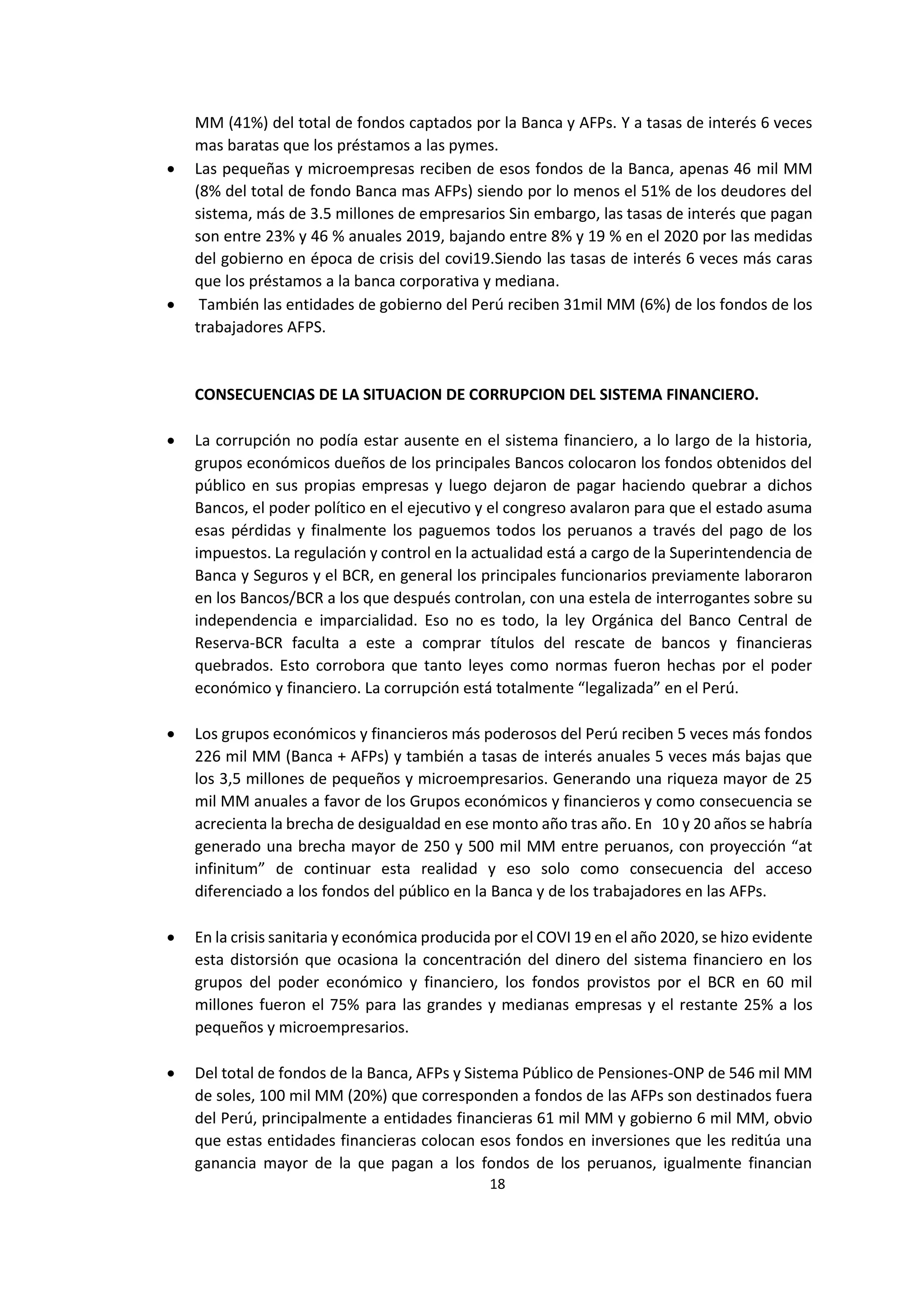 18
7
MM (41%) del total de fondos captados por la Banca y AFPs. Y a tasas de interés 6 veces
mas baratas que los préstamos a las pymes.
 Las pequeñas y microempresas reciben de esos fondos de la Banca, apenas 46 mil MM
(8% del total de fondo Banca mas AFPs) siendo por lo menos el 51% de los deudores del
sistema, más de 3.5 millones de empresarios Sin embargo, las tasas de interés que pagan
son entre 23% y 46 % anuales 2019, bajando entre 8% y 19 % en el 2020 por las medidas
del gobierno en época de crisis del covi19.Siendo las tasas de interés 6 veces más caras
que los préstamos a la banca corporativa y mediana.
 También las entidades de gobierno del Perú reciben 31mil MM (6%) de los fondos de los
trabajadores AFPS.
CONSECUENCIAS DE LA SITUACION DE CORRUPCION DEL SISTEMA FINANCIERO.
 La corrupción no podía estar ausente en el sistema financiero, a lo largo de la historia,
grupos económicos dueños de los principales Bancos colocaron los fondos obtenidos del
público en sus propias empresas y luego dejaron de pagar haciendo quebrar a dichos
Bancos, el poder político en el ejecutivo y el congreso avalaron para que el estado asuma
esas pérdidas y finalmente los paguemos todos los peruanos a través del pago de los
impuestos. La regulación y control en la actualidad está a cargo de la Superintendencia de
Banca y Seguros y el BCR, en general los principales funcionarios previamente laboraron
en los Bancos/BCR a los que después controlan, con una estela de interrogantes sobre su
independencia e imparcialidad. Eso no es todo, la ley Orgánica del Banco Central de
Reserva-BCR faculta a este a comprar títulos del rescate de bancos y financieras
quebrados. Esto corrobora que tanto leyes como normas fueron hechas por el poder
económico y financiero. La corrupción está totalmente “legalizada” en el Perú.
 Los grupos económicos y financieros más poderosos del Perú reciben 5 veces más fondos
226 mil MM (Banca + AFPs) y también a tasas de interés anuales 5 veces más bajas que
los 3,5 millones de pequeños y microempresarios. Generando una riqueza mayor de 25
mil MM anuales a favor de los Grupos económicos y financieros y como consecuencia se
acrecienta la brecha de desigualdad en ese monto año tras año. En 10 y 20 años se habría
generado una brecha mayor de 250 y 500 mil MM entre peruanos, con proyección “at
infinitum” de continuar esta realidad y eso solo como consecuencia del acceso
diferenciado a los fondos del público en la Banca y de los trabajadores en las AFPs.
 En la crisis sanitaria y económica producida por el COVI 19 en el año 2020, se hizo evidente
esta distorsión que ocasiona la concentración del dinero del sistema financiero en los
grupos del poder económico y financiero, los fondos provistos por el BCR en 60 mil
millones fueron el 75% para las grandes y medianas empresas y el restante 25% a los
pequeños y microempresarios.
 Del total de fondos de la Banca, AFPs y Sistema Público de Pensiones-ONP de 546 mil MM
de soles, 100 mil MM (20%) que corresponden a fondos de las AFPs son destinados fuera
del Perú, principalmente a entidades financieras 61 mil MM y gobierno 6 mil MM, obvio
que estas entidades financieras colocan esos fondos en inversiones que les reditúa una
ganancia mayor de la que pagan a los fondos de los peruanos, igualmente financian
 