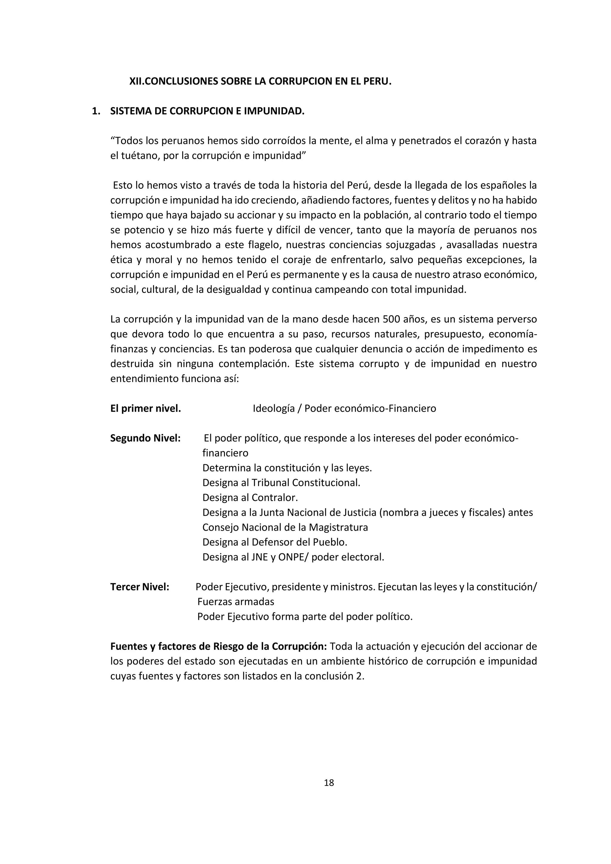 18
9
XII.CONCLUSIONES SOBRE LA CORRUPCION EN EL PERU.
1. SISTEMA DE CORRUPCION E IMPUNIDAD.
“Todos los peruanos hemos sido corroídos la mente, el alma y penetrados el corazón y hasta
el tuétano, por la corrupción e impunidad”
Esto lo hemos visto a través de toda la historia del Perú, desde la llegada de los españoles la
corrupción e impunidad ha ido creciendo, añadiendo factores, fuentes y delitos y no ha habido
tiempo que haya bajado su accionar y su impacto en la población, al contrario todo el tiempo
se potencio y se hizo más fuerte y difícil de vencer, tanto que la mayoría de peruanos nos
hemos acostumbrado a este flagelo, nuestras conciencias sojuzgadas , avasalladas nuestra
ética y moral y no hemos tenido el coraje de enfrentarlo, salvo pequeñas excepciones, la
corrupción e impunidad en el Perú es permanente y es la causa de nuestro atraso económico,
social, cultural, de la desigualdad y continua campeando con total impunidad.
La corrupción y la impunidad van de la mano desde hacen 500 años, es un sistema perverso
que devora todo lo que encuentra a su paso, recursos naturales, presupuesto, economía-
finanzas y conciencias. Es tan poderosa que cualquier denuncia o acción de impedimento es
destruida sin ninguna contemplación. Este sistema corrupto y de impunidad en nuestro
entendimiento funciona así:
El primer nivel. Ideología / Poder económico-Financiero
Segundo Nivel: El poder político, que responde a los intereses del poder económico-
financiero
Determina la constitución y las leyes.
Designa al Tribunal Constitucional.
Designa al Contralor.
Designa a la Junta Nacional de Justicia (nombra a jueces y fiscales) antes
Consejo Nacional de la Magistratura
Designa al Defensor del Pueblo.
Designa al JNE y ONPE/ poder electoral.
Tercer Nivel: Poder Ejecutivo, presidente y ministros. Ejecutan las leyes y la constitución/
Fuerzas armadas
Poder Ejecutivo forma parte del poder político.
Fuentes y factores de Riesgo de la Corrupción: Toda la actuación y ejecución del accionar de
los poderes del estado son ejecutadas en un ambiente histórico de corrupción e impunidad
cuyas fuentes y factores son listados en la conclusión 2.
 