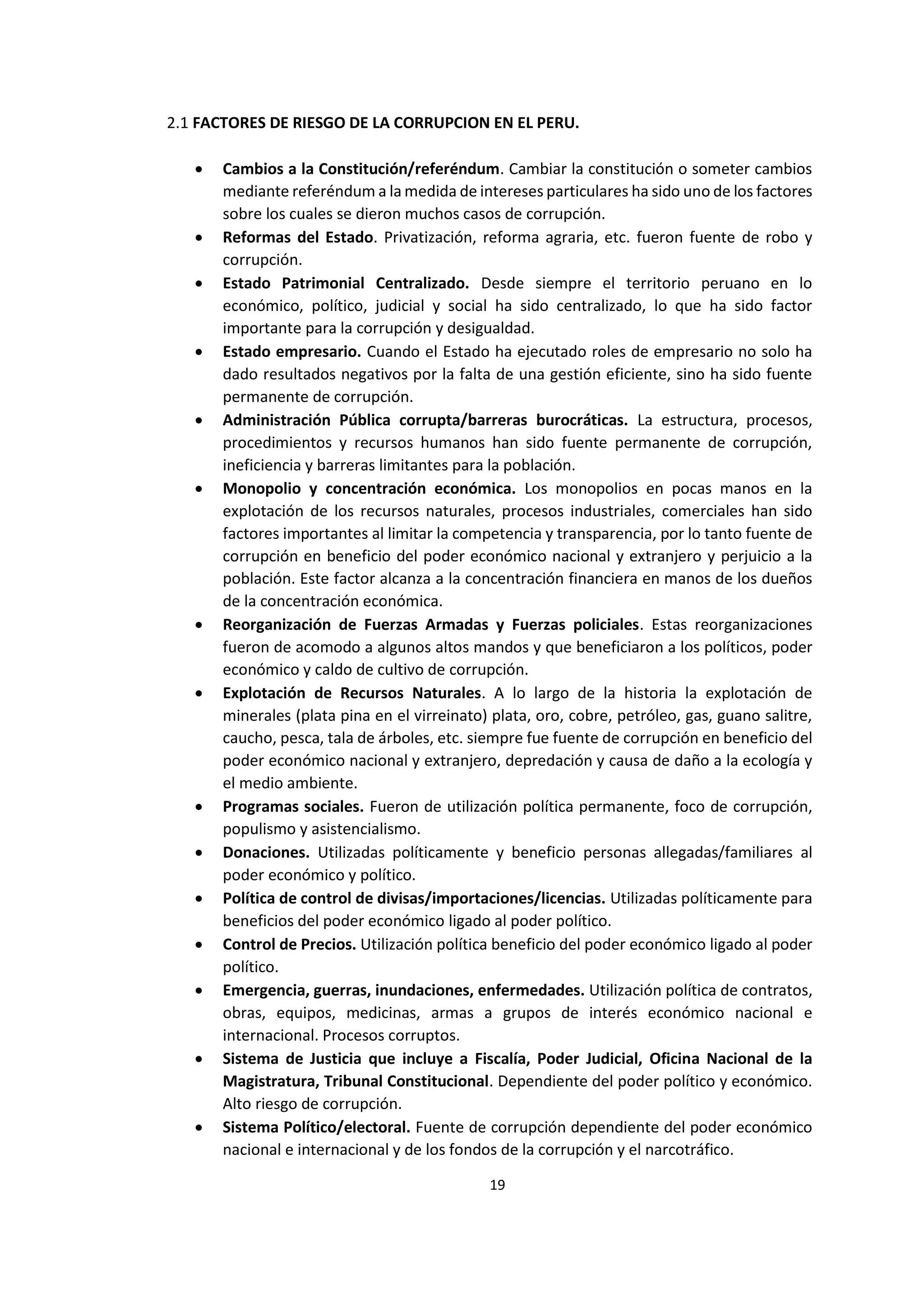 19
1
2.1 FACTORES DE RIESGO DE LA CORRUPCION EN EL PERU.
 Cambios a la Constitución/referéndum. Cambiar la constitución o someter cambios
mediante referéndum a la medida de intereses particulares ha sido uno de los factores
sobre los cuales se dieron muchos casos de corrupción.
 Reformas del Estado. Privatización, reforma agraria, etc. fueron fuente de robo y
corrupción.
 Estado Patrimonial Centralizado. Desde siempre el territorio peruano en lo
económico, político, judicial y social ha sido centralizado, lo que ha sido factor
importante para la corrupción y desigualdad.
 Estado empresario. Cuando el Estado ha ejecutado roles de empresario no solo ha
dado resultados negativos por la falta de una gestión eficiente, sino ha sido fuente
permanente de corrupción.
 Administración Pública corrupta/barreras burocráticas. La estructura, procesos,
procedimientos y recursos humanos han sido fuente permanente de corrupción,
ineficiencia y barreras limitantes para la población.
 Monopolio y concentración económica. Los monopolios en pocas manos en la
explotación de los recursos naturales, procesos industriales, comerciales han sido
factores importantes al limitar la competencia y transparencia, por lo tanto fuente de
corrupción en beneficio del poder económico nacional y extranjero y perjuicio a la
población. Este factor alcanza a la concentración financiera en manos de los dueños
de la concentración económica.
 Reorganización de Fuerzas Armadas y Fuerzas policiales. Estas reorganizaciones
fueron de acomodo a algunos altos mandos y que beneficiaron a los políticos, poder
económico y caldo de cultivo de corrupción.
 Explotación de Recursos Naturales. A lo largo de la historia la explotación de
minerales (plata pina en el virreinato) plata, oro, cobre, petróleo, gas, guano salitre,
caucho, pesca, tala de árboles, etc. siempre fue fuente de corrupción en beneficio del
poder económico nacional y extranjero, depredación y causa de daño a la ecología y
el medio ambiente.
 Programas sociales. Fueron de utilización política permanente, foco de corrupción,
populismo y asistencialismo.
 Donaciones. Utilizadas políticamente y beneficio personas allegadas/familiares al
poder económico y político.
 Política de control de divisas/importaciones/licencias. Utilizadas políticamente para
beneficios del poder económico ligado al poder político.
 Control de Precios. Utilización política beneficio del poder económico ligado al poder
político.
 Emergencia, guerras, inundaciones, enfermedades. Utilización política de contratos,
obras, equipos, medicinas, armas a grupos de interés económico nacional e
internacional. Procesos corruptos.
 Sistema de Justicia que incluye a Fiscalía, Poder Judicial, Oficina Nacional de la
Magistratura, Tribunal Constitucional. Dependiente del poder político y económico.
Alto riesgo de corrupción.
 Sistema Político/electoral. Fuente de corrupción dependiente del poder económico
nacional e internacional y de los fondos de la corrupción y el narcotráfico.
 