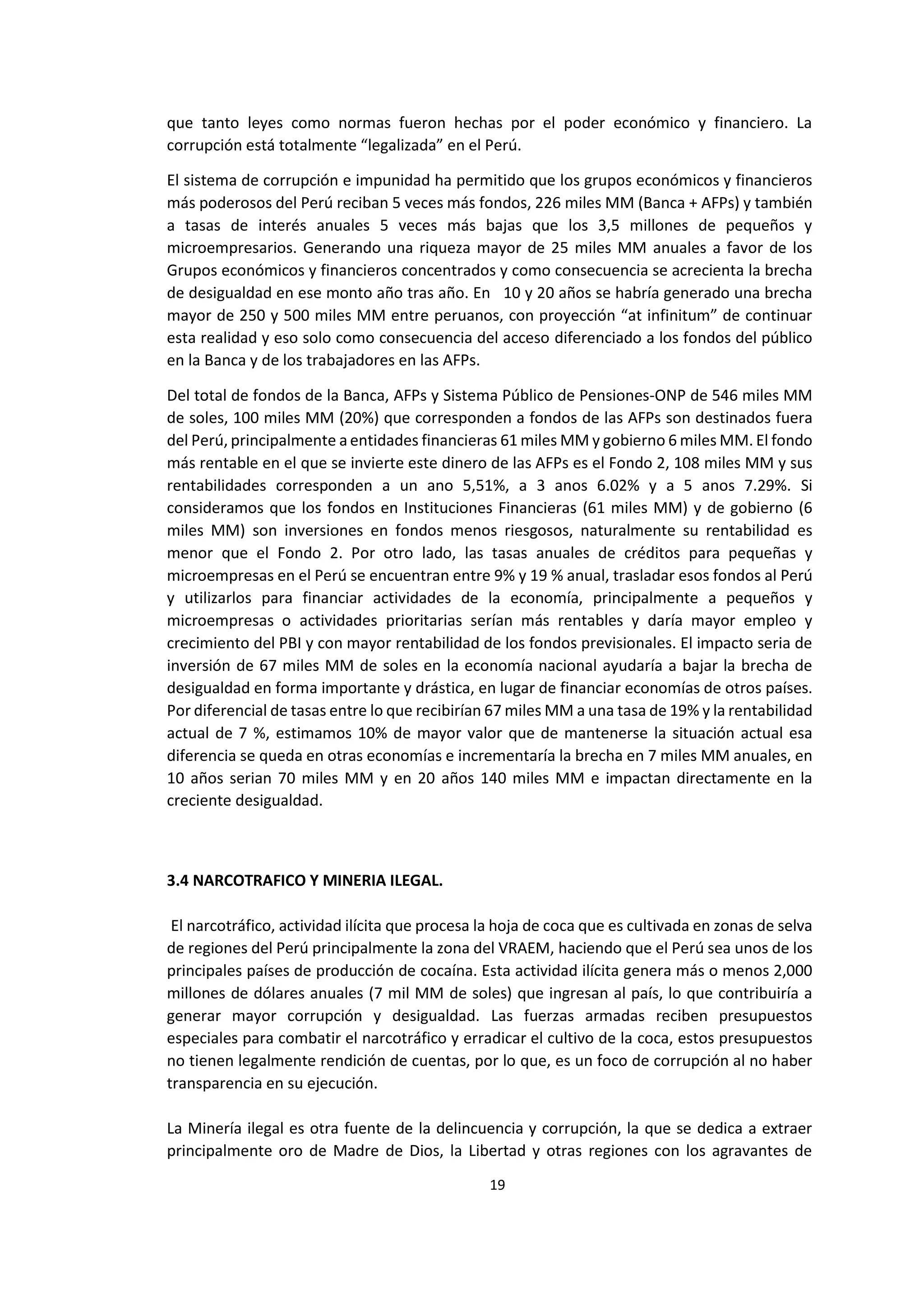 19
5
que tanto leyes como normas fueron hechas por el poder económico y financiero. La
corrupción está totalmente “legalizada” en el Perú.
El sistema de corrupción e impunidad ha permitido que los grupos económicos y financieros
más poderosos del Perú reciban 5 veces más fondos, 226 miles MM (Banca + AFPs) y también
a tasas de interés anuales 5 veces más bajas que los 3,5 millones de pequeños y
microempresarios. Generando una riqueza mayor de 25 miles MM anuales a favor de los
Grupos económicos y financieros concentrados y como consecuencia se acrecienta la brecha
de desigualdad en ese monto año tras año. En 10 y 20 años se habría generado una brecha
mayor de 250 y 500 miles MM entre peruanos, con proyección “at infinitum” de continuar
esta realidad y eso solo como consecuencia del acceso diferenciado a los fondos del público
en la Banca y de los trabajadores en las AFPs.
Del total de fondos de la Banca, AFPs y Sistema Público de Pensiones-ONP de 546 miles MM
de soles, 100 miles MM (20%) que corresponden a fondos de las AFPs son destinados fuera
del Perú, principalmente a entidades financieras 61 miles MM y gobierno 6 miles MM. El fondo
más rentable en el que se invierte este dinero de las AFPs es el Fondo 2, 108 miles MM y sus
rentabilidades corresponden a un ano 5,51%, a 3 anos 6.02% y a 5 anos 7.29%. Si
consideramos que los fondos en Instituciones Financieras (61 miles MM) y de gobierno (6
miles MM) son inversiones en fondos menos riesgosos, naturalmente su rentabilidad es
menor que el Fondo 2. Por otro lado, las tasas anuales de créditos para pequeñas y
microempresas en el Perú se encuentran entre 9% y 19 % anual, trasladar esos fondos al Perú
y utilizarlos para financiar actividades de la economía, principalmente a pequeños y
microempresas o actividades prioritarias serían más rentables y daría mayor empleo y
crecimiento del PBI y con mayor rentabilidad de los fondos previsionales. El impacto seria de
inversión de 67 miles MM de soles en la economía nacional ayudaría a bajar la brecha de
desigualdad en forma importante y drástica, en lugar de financiar economías de otros países.
Por diferencial de tasas entre lo que recibirían 67 miles MM a una tasa de 19% y la rentabilidad
actual de 7 %, estimamos 10% de mayor valor que de mantenerse la situación actual esa
diferencia se queda en otras economías e incrementaría la brecha en 7 miles MM anuales, en
10 años serian 70 miles MM y en 20 años 140 miles MM e impactan directamente en la
creciente desigualdad.
3.4 NARCOTRAFICO Y MINERIA ILEGAL.
El narcotráfico, actividad ilícita que procesa la hoja de coca que es cultivada en zonas de selva
de regiones del Perú principalmente la zona del VRAEM, haciendo que el Perú sea unos de los
principales países de producción de cocaína. Esta actividad ilícita genera más o menos 2,000
millones de dólares anuales (7 mil MM de soles) que ingresan al país, lo que contribuiría a
generar mayor corrupción y desigualdad. Las fuerzas armadas reciben presupuestos
especiales para combatir el narcotráfico y erradicar el cultivo de la coca, estos presupuestos
no tienen legalmente rendición de cuentas, por lo que, es un foco de corrupción al no haber
transparencia en su ejecución.
La Minería ilegal es otra fuente de la delincuencia y corrupción, la que se dedica a extraer
principalmente oro de Madre de Dios, la Libertad y otras regiones con los agravantes de
 