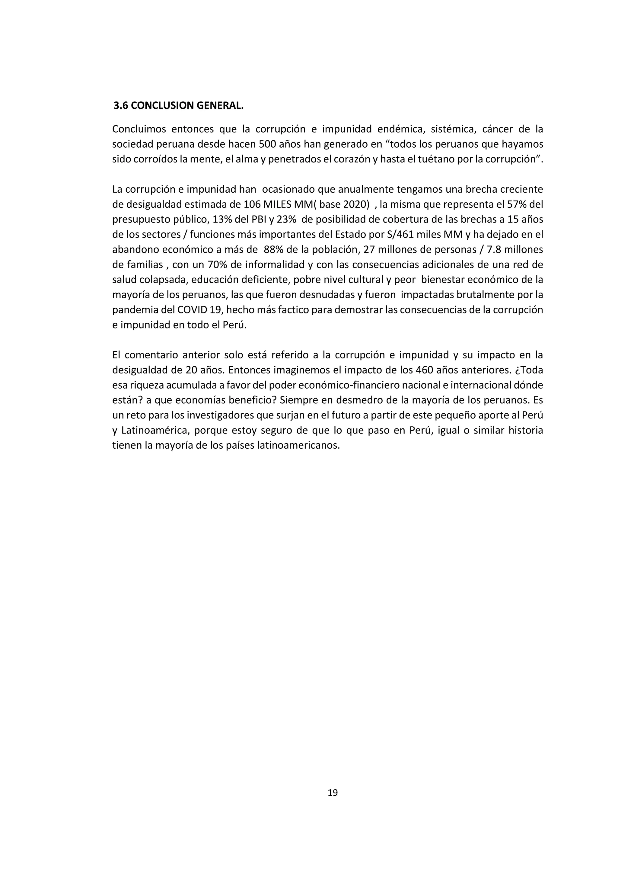 19
7
3.6 CONCLUSION GENERAL.
Concluimos entonces que la corrupción e impunidad endémica, sistémica, cáncer de la
sociedad peruana desde hacen 500 años han generado en “todos los peruanos que hayamos
sido corroídos la mente, el alma y penetrados el corazón y hasta el tuétano por la corrupción”.
La corrupción e impunidad han ocasionado que anualmente tengamos una brecha creciente
de desigualdad estimada de 106 MILES MM( base 2020) , la misma que representa el 57% del
presupuesto público, 13% del PBI y 23% de posibilidad de cobertura de las brechas a 15 años
de los sectores / funciones más importantes del Estado por S/461 miles MM y ha dejado en el
abandono económico a más de 88% de la población, 27 millones de personas / 7.8 millones
de familias , con un 70% de informalidad y con las consecuencias adicionales de una red de
salud colapsada, educación deficiente, pobre nivel cultural y peor bienestar económico de la
mayoría de los peruanos, las que fueron desnudadas y fueron impactadas brutalmente por la
pandemia del COVID 19, hecho más factico para demostrar las consecuencias de la corrupción
e impunidad en todo el Perú.
El comentario anterior solo está referido a la corrupción e impunidad y su impacto en la
desigualdad de 20 años. Entonces imaginemos el impacto de los 460 años anteriores. ¿Toda
esa riqueza acumulada a favor del poder económico-financiero nacional e internacional dónde
están? a que economías beneficio? Siempre en desmedro de la mayoría de los peruanos. Es
un reto para los investigadores que surjan en el futuro a partir de este pequeño aporte al Perú
y Latinoamérica, porque estoy seguro de que lo que paso en Perú, igual o similar historia
tienen la mayoría de los países latinoamericanos.
 