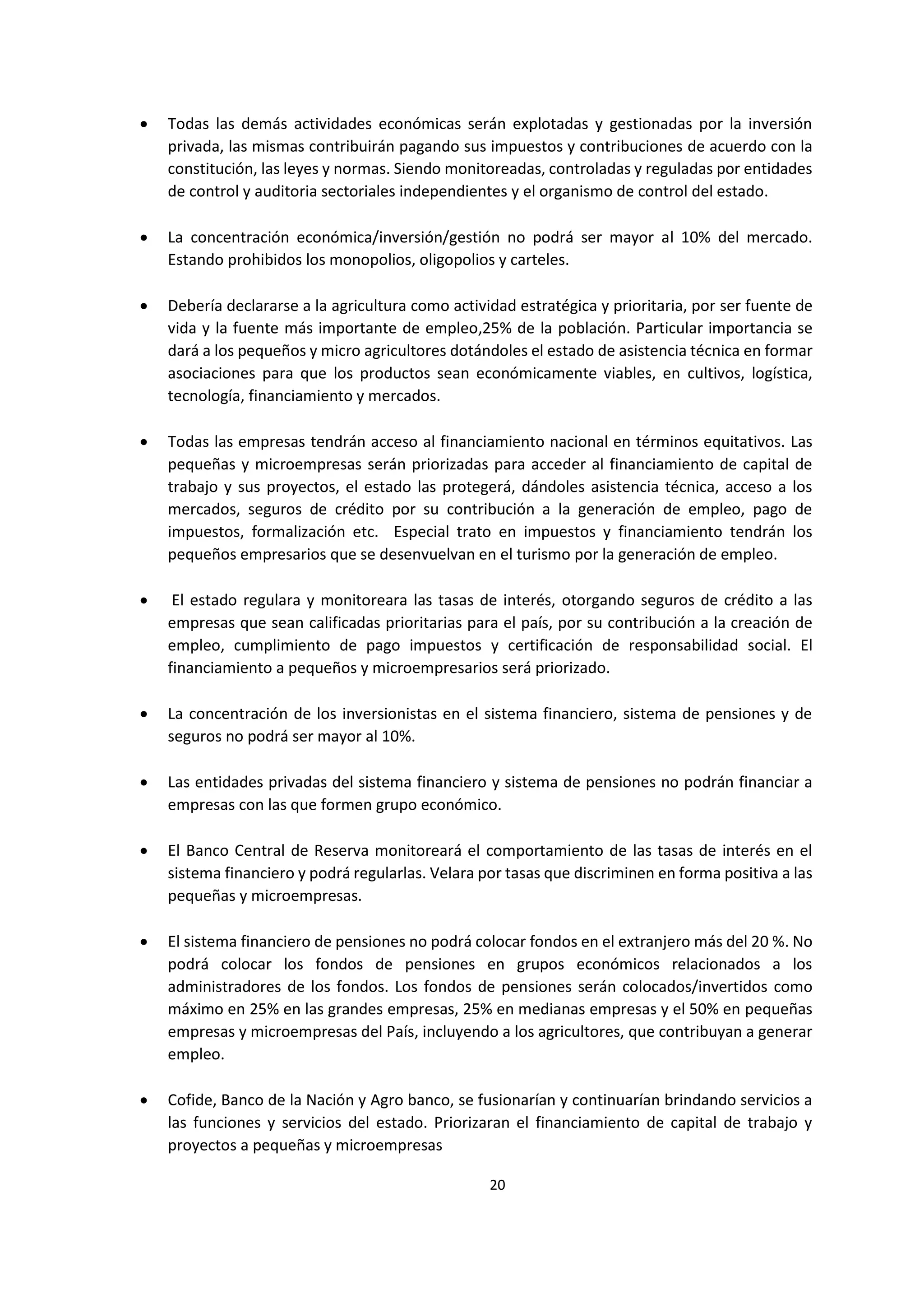 20
0
 Todas las demás actividades económicas serán explotadas y gestionadas por la inversión
privada, las mismas contribuirán pagando sus impuestos y contribuciones de acuerdo con la
constitución, las leyes y normas. Siendo monitoreadas, controladas y reguladas por entidades
de control y auditoria sectoriales independientes y el organismo de control del estado.
 La concentración económica/inversión/gestión no podrá ser mayor al 10% del mercado.
Estando prohibidos los monopolios, oligopolios y carteles.
 Debería declararse a la agricultura como actividad estratégica y prioritaria, por ser fuente de
vida y la fuente más importante de empleo,25% de la población. Particular importancia se
dará a los pequeños y micro agricultores dotándoles el estado de asistencia técnica en formar
asociaciones para que los productos sean económicamente viables, en cultivos, logística,
tecnología, financiamiento y mercados.
 Todas las empresas tendrán acceso al financiamiento nacional en términos equitativos. Las
pequeñas y microempresas serán priorizadas para acceder al financiamiento de capital de
trabajo y sus proyectos, el estado las protegerá, dándoles asistencia técnica, acceso a los
mercados, seguros de crédito por su contribución a la generación de empleo, pago de
impuestos, formalización etc. Especial trato en impuestos y financiamiento tendrán los
pequeños empresarios que se desenvuelvan en el turismo por la generación de empleo.
 El estado regulara y monitoreara las tasas de interés, otorgando seguros de crédito a las
empresas que sean calificadas prioritarias para el país, por su contribución a la creación de
empleo, cumplimiento de pago impuestos y certificación de responsabilidad social. El
financiamiento a pequeños y microempresarios será priorizado.
 La concentración de los inversionistas en el sistema financiero, sistema de pensiones y de
seguros no podrá ser mayor al 10%.
 Las entidades privadas del sistema financiero y sistema de pensiones no podrán financiar a
empresas con las que formen grupo económico.
 El Banco Central de Reserva monitoreará el comportamiento de las tasas de interés en el
sistema financiero y podrá regularlas. Velara por tasas que discriminen en forma positiva a las
pequeñas y microempresas.
 El sistema financiero de pensiones no podrá colocar fondos en el extranjero más del 20 %. No
podrá colocar los fondos de pensiones en grupos económicos relacionados a los
administradores de los fondos. Los fondos de pensiones serán colocados/invertidos como
máximo en 25% en las grandes empresas, 25% en medianas empresas y el 50% en pequeñas
empresas y microempresas del País, incluyendo a los agricultores, que contribuyan a generar
empleo.
 Cofide, Banco de la Nación y Agro banco, se fusionarían y continuarían brindando servicios a
las funciones y servicios del estado. Priorizaran el financiamiento de capital de trabajo y
proyectos a pequeñas y microempresas
 