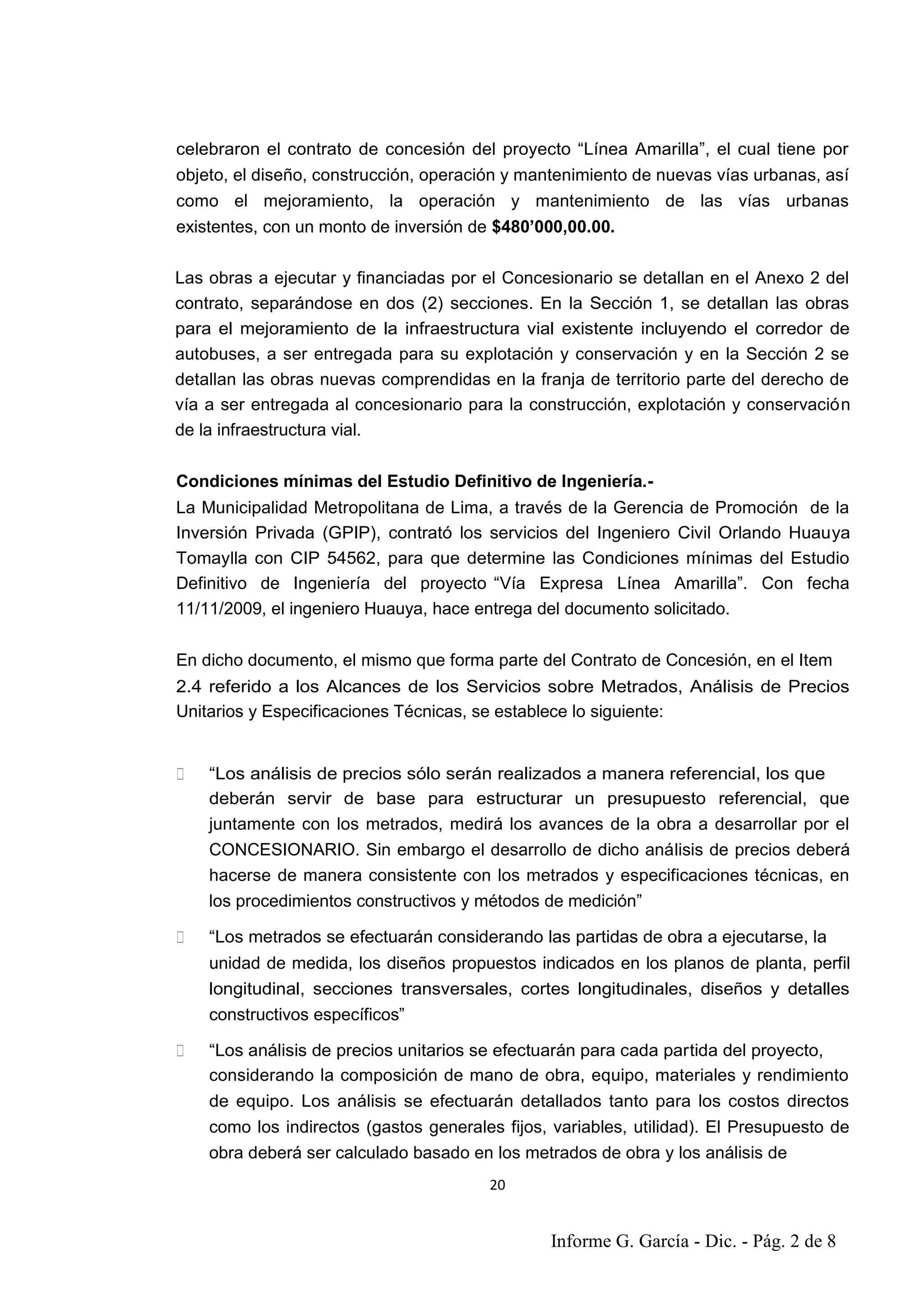 20
5
celebraron el contrato de concesión del proyecto “Línea Amarilla”, el cual tiene por
objeto, el diseño, construcción, operación y mantenimiento de nuevas vías urbanas, así
como el mejoramiento, la operación y mantenimiento de las vías urbanas
existentes, con un monto de inversión de $480’000,00.00.
Las obras a ejecutar y financiadas por el Concesionario se detallan en el Anexo 2 del
contrato, separándose en dos (2) secciones. En la Sección 1, se detallan las obras
para el mejoramiento de la infraestructura vial existente incluyendo el corredor de
autobuses, a ser entregada para su explotación y conservación y en la Sección 2 se
detallan las obras nuevas comprendidas en la franja de territorio parte del derecho de
vía a ser entregada al concesionario para la construcción, explotación y conservación
de la infraestructura vial.
Condiciones mínimas del Estudio Definitivo de Ingeniería.-
La Municipalidad Metropolitana de Lima, a través de la Gerencia de Promoción de la
Inversión Privada (GPIP), contrató los servicios del Ingeniero Civil Orlando Huauya
Tomaylla con CIP 54562, para que determine las Condiciones mínimas del Estudio
Definitivo de Ingeniería del proyecto “Vía Expresa Línea Amarilla”. Con fecha
11/11/2009, el ingeniero Huauya, hace entrega del documento solicitado.
En dicho documento, el mismo que forma parte del Contrato de Concesión, en el Item
2.4 referido a los Alcances de los Servicios sobre Metrados, Análisis de Precios
Unitarios y Especificaciones Técnicas, se establece lo siguiente:
“Los análisis de precios sólo serán realizados a manera referencial, los que
deberán servir de base para estructurar un presupuesto referencial, que
juntamente con los metrados, medirá los avances de la obra a desarrollar por el
CONCESIONARIO. Sin embargo el desarrollo de dicho análisis de precios deberá
hacerse de manera consistente con los metrados y especificaciones técnicas, en
los procedimientos constructivos y métodos de medición”
“Los metrados se efectuarán considerando las partidas de obra a ejecutarse, la
unidad de medida, los diseños propuestos indicados en los planos de planta, perfil
longitudinal, secciones transversales, cortes longitudinales, diseños y detalles
constructivos específicos”
“Los análisis de precios unitarios se efectuarán para cada partida del proyecto,
considerando la composición de mano de obra, equipo, materiales y rendimiento
de equipo. Los análisis se efectuarán detallados tanto para los costos directos
como los indirectos (gastos generales fijos, variables, utilidad). El Presupuesto de
obra deberá ser calculado basado en los metrados de obra y los análisis de
Informe G. García - Dic. - Pág. 2 de 8
 
