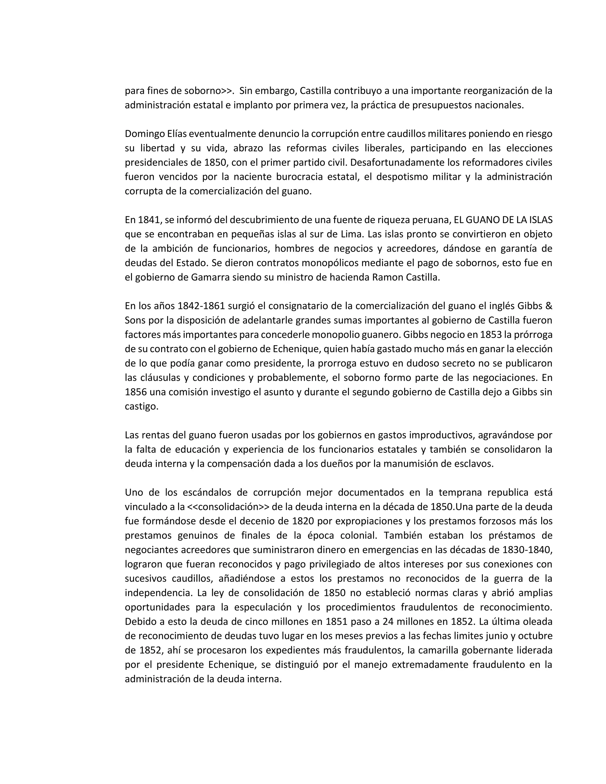 para fines de soborno>>. Sin embargo, Castilla contribuyo a una importante reorganización de la
administración estatal e implanto por primera vez, la práctica de presupuestos nacionales.
Domingo Elías eventualmente denuncio la corrupción entre caudillos militares poniendo en riesgo
su libertad y su vida, abrazo las reformas civiles liberales, participando en las elecciones
presidenciales de 1850, con el primer partido civil. Desafortunadamente los reformadores civiles
fueron vencidos por la naciente burocracia estatal, el despotismo militar y la administración
corrupta de la comercialización del guano.
En 1841, se informó del descubrimiento de una fuente de riqueza peruana, EL GUANO DE LA ISLAS
que se encontraban en pequeñas islas al sur de Lima. Las islas pronto se convirtieron en objeto
de la ambición de funcionarios, hombres de negocios y acreedores, dándose en garantía de
deudas del Estado. Se dieron contratos monopólicos mediante el pago de sobornos, esto fue en
el gobierno de Gamarra siendo su ministro de hacienda Ramon Castilla.
En los años 1842-1861 surgió el consignatario de la comercialización del guano el inglés Gibbs &
Sons por la disposición de adelantarle grandes sumas importantes al gobierno de Castilla fueron
factores más importantes para concederle monopolio guanero. Gibbs negocio en 1853 la prórroga
de su contrato con el gobierno de Echenique, quien había gastado mucho más en ganar la elección
de lo que podía ganar como presidente, la prorroga estuvo en dudoso secreto no se publicaron
las cláusulas y condiciones y probablemente, el soborno formo parte de las negociaciones. En
1856 una comisión investigo el asunto y durante el segundo gobierno de Castilla dejo a Gibbs sin
castigo.
Las rentas del guano fueron usadas por los gobiernos en gastos improductivos, agravándose por
la falta de educación y experiencia de los funcionarios estatales y también se consolidaron la
deuda interna y la compensación dada a los dueños por la manumisión de esclavos.
Uno de los escándalos de corrupción mejor documentados en la temprana republica está
vinculado a la <<consolidación>> de la deuda interna en la década de 1850.Una parte de la deuda
fue formándose desde el decenio de 1820 por expropiaciones y los prestamos forzosos más los
prestamos genuinos de finales de la época colonial. También estaban los préstamos de
negociantes acreedores que suministraron dinero en emergencias en las décadas de 1830-1840,
lograron que fueran reconocidos y pago privilegiado de altos intereses por sus conexiones con
sucesivos caudillos, añadiéndose a estos los prestamos no reconocidos de la guerra de la
independencia. La ley de consolidación de 1850 no estableció normas claras y abrió amplias
oportunidades para la especulación y los procedimientos fraudulentos de reconocimiento.
Debido a esto la deuda de cinco millones en 1851 paso a 24 millones en 1852. La última oleada
de reconocimiento de deudas tuvo lugar en los meses previos a las fechas limites junio y octubre
de 1852, ahí se procesaron los expedientes más fraudulentos, la camarilla gobernante liderada
por el presidente Echenique, se distinguió por el manejo extremadamente fraudulento en la
administración de la deuda interna.
 