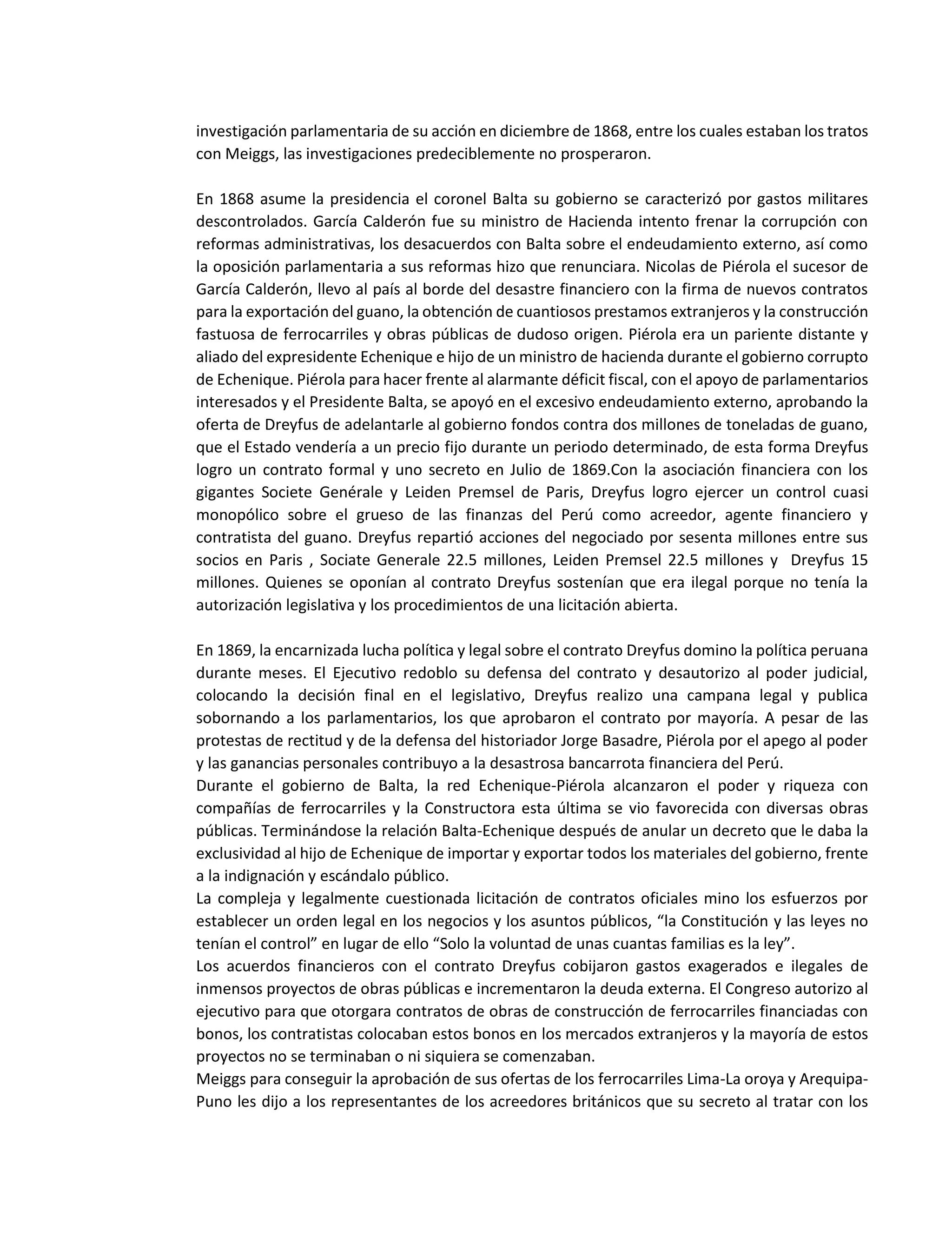 investigación parlamentaria de su acción en diciembre de 1868, entre los cuales estaban los tratos
con Meiggs, las investigaciones predeciblemente no prosperaron.
En 1868 asume la presidencia el coronel Balta su gobierno se caracterizó por gastos militares
descontrolados. García Calderón fue su ministro de Hacienda intento frenar la corrupción con
reformas administrativas, los desacuerdos con Balta sobre el endeudamiento externo, así como
la oposición parlamentaria a sus reformas hizo que renunciara. Nicolas de Piérola el sucesor de
García Calderón, llevo al país al borde del desastre financiero con la firma de nuevos contratos
para la exportación del guano, la obtención de cuantiosos prestamos extranjeros y la construcción
fastuosa de ferrocarriles y obras públicas de dudoso origen. Piérola era un pariente distante y
aliado del expresidente Echenique e hijo de un ministro de hacienda durante el gobierno corrupto
de Echenique. Piérola para hacer frente al alarmante déficit fiscal, con el apoyo de parlamentarios
interesados y el Presidente Balta, se apoyó en el excesivo endeudamiento externo, aprobando la
oferta de Dreyfus de adelantarle al gobierno fondos contra dos millones de toneladas de guano,
que el Estado vendería a un precio fijo durante un periodo determinado, de esta forma Dreyfus
logro un contrato formal y uno secreto en Julio de 1869.Con la asociación financiera con los
gigantes Societe Genérale y Leiden Premsel de Paris, Dreyfus logro ejercer un control cuasi
monopólico sobre el grueso de las finanzas del Perú como acreedor, agente financiero y
contratista del guano. Dreyfus repartió acciones del negociado por sesenta millones entre sus
socios en Paris , Sociate Generale 22.5 millones, Leiden Premsel 22.5 millones y Dreyfus 15
millones. Quienes se oponían al contrato Dreyfus sostenían que era ilegal porque no tenía la
autorización legislativa y los procedimientos de una licitación abierta.
En 1869, la encarnizada lucha política y legal sobre el contrato Dreyfus domino la política peruana
durante meses. El Ejecutivo redoblo su defensa del contrato y desautorizo al poder judicial,
colocando la decisión final en el legislativo, Dreyfus realizo una campana legal y publica
sobornando a los parlamentarios, los que aprobaron el contrato por mayoría. A pesar de las
protestas de rectitud y de la defensa del historiador Jorge Basadre, Piérola por el apego al poder
y las ganancias personales contribuyo a la desastrosa bancarrota financiera del Perú.
Durante el gobierno de Balta, la red Echenique-Piérola alcanzaron el poder y riqueza con
compañías de ferrocarriles y la Constructora esta última se vio favorecida con diversas obras
públicas. Terminándose la relación Balta-Echenique después de anular un decreto que le daba la
exclusividad al hijo de Echenique de importar y exportar todos los materiales del gobierno, frente
a la indignación y escándalo público.
La compleja y legalmente cuestionada licitación de contratos oficiales mino los esfuerzos por
establecer un orden legal en los negocios y los asuntos públicos, “la Constitución y las leyes no
tenían el control” en lugar de ello “Solo la voluntad de unas cuantas familias es la ley”.
Los acuerdos financieros con el contrato Dreyfus cobijaron gastos exagerados e ilegales de
inmensos proyectos de obras públicas e incrementaron la deuda externa. El Congreso autorizo al
ejecutivo para que otorgara contratos de obras de construcción de ferrocarriles financiadas con
bonos, los contratistas colocaban estos bonos en los mercados extranjeros y la mayoría de estos
proyectos no se terminaban o ni siquiera se comenzaban.
Meiggs para conseguir la aprobación de sus ofertas de los ferrocarriles Lima-La oroya y Arequipa-
Puno les dijo a los representantes de los acreedores británicos que su secreto al tratar con los
 