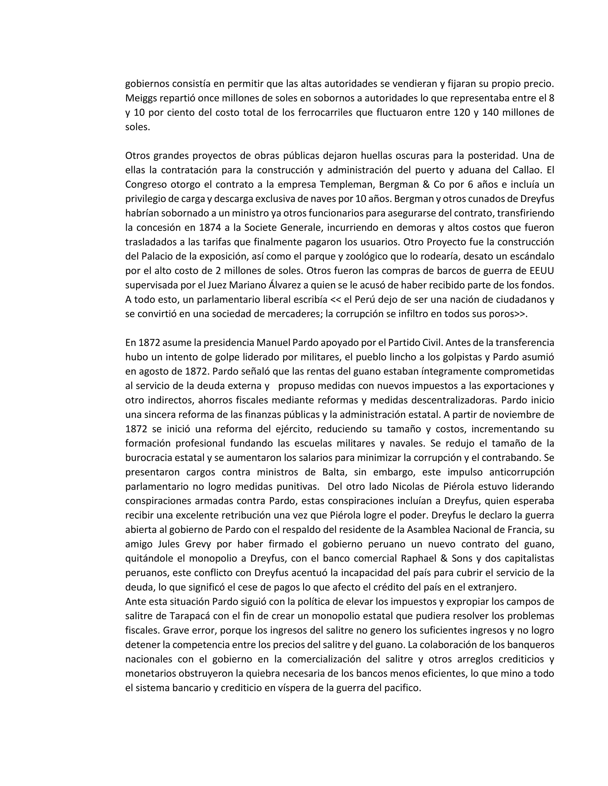 gobiernos consistía en permitir que las altas autoridades se vendieran y fijaran su propio precio.
Meiggs repartió once millones de soles en sobornos a autoridades lo que representaba entre el 8
y 10 por ciento del costo total de los ferrocarriles que fluctuaron entre 120 y 140 millones de
soles.
Otros grandes proyectos de obras públicas dejaron huellas oscuras para la posteridad. Una de
ellas la contratación para la construcción y administración del puerto y aduana del Callao. El
Congreso otorgo el contrato a la empresa Templeman, Bergman & Co por 6 años e incluía un
privilegio de carga y descarga exclusiva de naves por 10 años. Bergman y otros cunados de Dreyfus
habrían sobornado a un ministro ya otros funcionarios para asegurarse del contrato, transfiriendo
la concesión en 1874 a la Societe Generale, incurriendo en demoras y altos costos que fueron
trasladados a las tarifas que finalmente pagaron los usuarios. Otro Proyecto fue la construcción
del Palacio de la exposición, así como el parque y zoológico que lo rodearía, desato un escándalo
por el alto costo de 2 millones de soles. Otros fueron las compras de barcos de guerra de EEUU
supervisada por el Juez Mariano Álvarez a quien se le acusó de haber recibido parte de los fondos.
A todo esto, un parlamentario liberal escribía << el Perú dejo de ser una nación de ciudadanos y
se convirtió en una sociedad de mercaderes; la corrupción se infiltro en todos sus poros>>.
En 1872 asume la presidencia Manuel Pardo apoyado por el Partido Civil. Antes de la transferencia
hubo un intento de golpe liderado por militares, el pueblo lincho a los golpistas y Pardo asumió
en agosto de 1872. Pardo señaló que las rentas del guano estaban íntegramente comprometidas
al servicio de la deuda externa y propuso medidas con nuevos impuestos a las exportaciones y
otro indirectos, ahorros fiscales mediante reformas y medidas descentralizadoras. Pardo inicio
una sincera reforma de las finanzas públicas y la administración estatal. A partir de noviembre de
1872 se inició una reforma del ejército, reduciendo su tamaño y costos, incrementando su
formación profesional fundando las escuelas militares y navales. Se redujo el tamaño de la
burocracia estatal y se aumentaron los salarios para minimizar la corrupción y el contrabando. Se
presentaron cargos contra ministros de Balta, sin embargo, este impulso anticorrupción
parlamentario no logro medidas punitivas. Del otro lado Nicolas de Piérola estuvo liderando
conspiraciones armadas contra Pardo, estas conspiraciones incluían a Dreyfus, quien esperaba
recibir una excelente retribución una vez que Piérola logre el poder. Dreyfus le declaro la guerra
abierta al gobierno de Pardo con el respaldo del residente de la Asamblea Nacional de Francia, su
amigo Jules Grevy por haber firmado el gobierno peruano un nuevo contrato del guano,
quitándole el monopolio a Dreyfus, con el banco comercial Raphael & Sons y dos capitalistas
peruanos, este conflicto con Dreyfus acentuó la incapacidad del país para cubrir el servicio de la
deuda, lo que significó el cese de pagos lo que afecto el crédito del país en el extranjero.
Ante esta situación Pardo siguió con la política de elevar los impuestos y expropiar los campos de
salitre de Tarapacá con el fin de crear un monopolio estatal que pudiera resolver los problemas
fiscales. Grave error, porque los ingresos del salitre no genero los suficientes ingresos y no logro
detener la competencia entre los precios del salitre y del guano. La colaboración de los banqueros
nacionales con el gobierno en la comercialización del salitre y otros arreglos crediticios y
monetarios obstruyeron la quiebra necesaria de los bancos menos eficientes, lo que mino a todo
el sistema bancario y crediticio en víspera de la guerra del pacifico.
 
