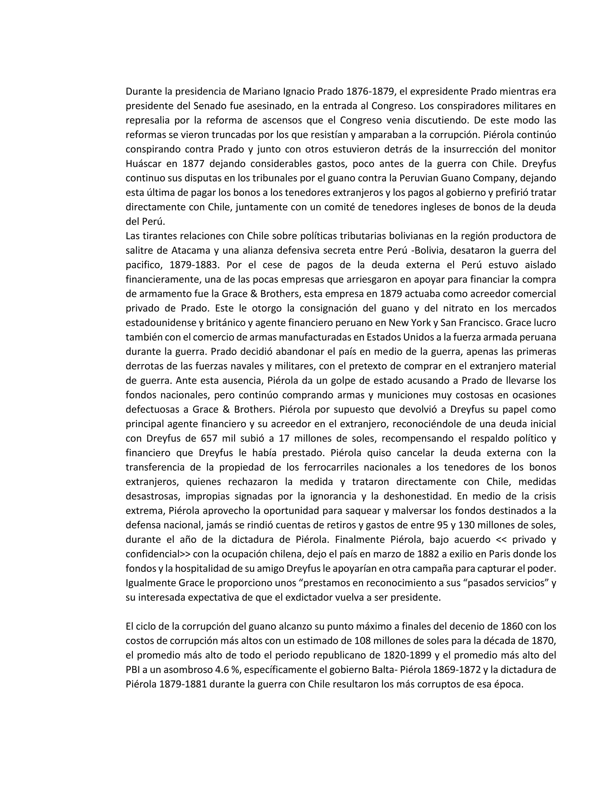 Durante la presidencia de Mariano Ignacio Prado 1876-1879, el expresidente Prado mientras era
presidente del Senado fue asesinado, en la entrada al Congreso. Los conspiradores militares en
represalia por la reforma de ascensos que el Congreso venia discutiendo. De este modo las
reformas se vieron truncadas por los que resistían y amparaban a la corrupción. Piérola continúo
conspirando contra Prado y junto con otros estuvieron detrás de la insurrección del monitor
Huáscar en 1877 dejando considerables gastos, poco antes de la guerra con Chile. Dreyfus
continuo sus disputas en los tribunales por el guano contra la Peruvian Guano Company, dejando
esta última de pagar los bonos a los tenedores extranjeros y los pagos al gobierno y prefirió tratar
directamente con Chile, juntamente con un comité de tenedores ingleses de bonos de la deuda
del Perú.
Las tirantes relaciones con Chile sobre políticas tributarias bolivianas en la región productora de
salitre de Atacama y una alianza defensiva secreta entre Perú -Bolivia, desataron la guerra del
pacifico, 1879-1883. Por el cese de pagos de la deuda externa el Perú estuvo aislado
financieramente, una de las pocas empresas que arriesgaron en apoyar para financiar la compra
de armamento fue la Grace & Brothers, esta empresa en 1879 actuaba como acreedor comercial
privado de Prado. Este le otorgo la consignación del guano y del nitrato en los mercados
estadounidense y británico y agente financiero peruano en New York y San Francisco. Grace lucro
también con el comercio de armas manufacturadas en Estados Unidos a la fuerza armada peruana
durante la guerra. Prado decidió abandonar el país en medio de la guerra, apenas las primeras
derrotas de las fuerzas navales y militares, con el pretexto de comprar en el extranjero material
de guerra. Ante esta ausencia, Piérola da un golpe de estado acusando a Prado de llevarse los
fondos nacionales, pero continúo comprando armas y municiones muy costosas en ocasiones
defectuosas a Grace & Brothers. Piérola por supuesto que devolvió a Dreyfus su papel como
principal agente financiero y su acreedor en el extranjero, reconociéndole de una deuda inicial
con Dreyfus de 657 mil subió a 17 millones de soles, recompensando el respaldo político y
financiero que Dreyfus le había prestado. Piérola quiso cancelar la deuda externa con la
transferencia de la propiedad de los ferrocarriles nacionales a los tenedores de los bonos
extranjeros, quienes rechazaron la medida y trataron directamente con Chile, medidas
desastrosas, impropias signadas por la ignorancia y la deshonestidad. En medio de la crisis
extrema, Piérola aprovecho la oportunidad para saquear y malversar los fondos destinados a la
defensa nacional, jamás se rindió cuentas de retiros y gastos de entre 95 y 130 millones de soles,
durante el año de la dictadura de Piérola. Finalmente Piérola, bajo acuerdo << privado y
confidencial>> con la ocupación chilena, dejo el país en marzo de 1882 a exilio en Paris donde los
fondos y la hospitalidad de su amigo Dreyfus le apoyarían en otra campaña para capturar el poder.
Igualmente Grace le proporciono unos “prestamos en reconocimiento a sus “pasados servicios” y
su interesada expectativa de que el exdictador vuelva a ser presidente.
El ciclo de la corrupción del guano alcanzo su punto máximo a finales del decenio de 1860 con los
costos de corrupción más altos con un estimado de 108 millones de soles para la década de 1870,
el promedio más alto de todo el periodo republicano de 1820-1899 y el promedio más alto del
PBI a un asombroso 4.6 %, específicamente el gobierno Balta- Piérola 1869-1872 y la dictadura de
Piérola 1879-1881 durante la guerra con Chile resultaron los más corruptos de esa época.
 