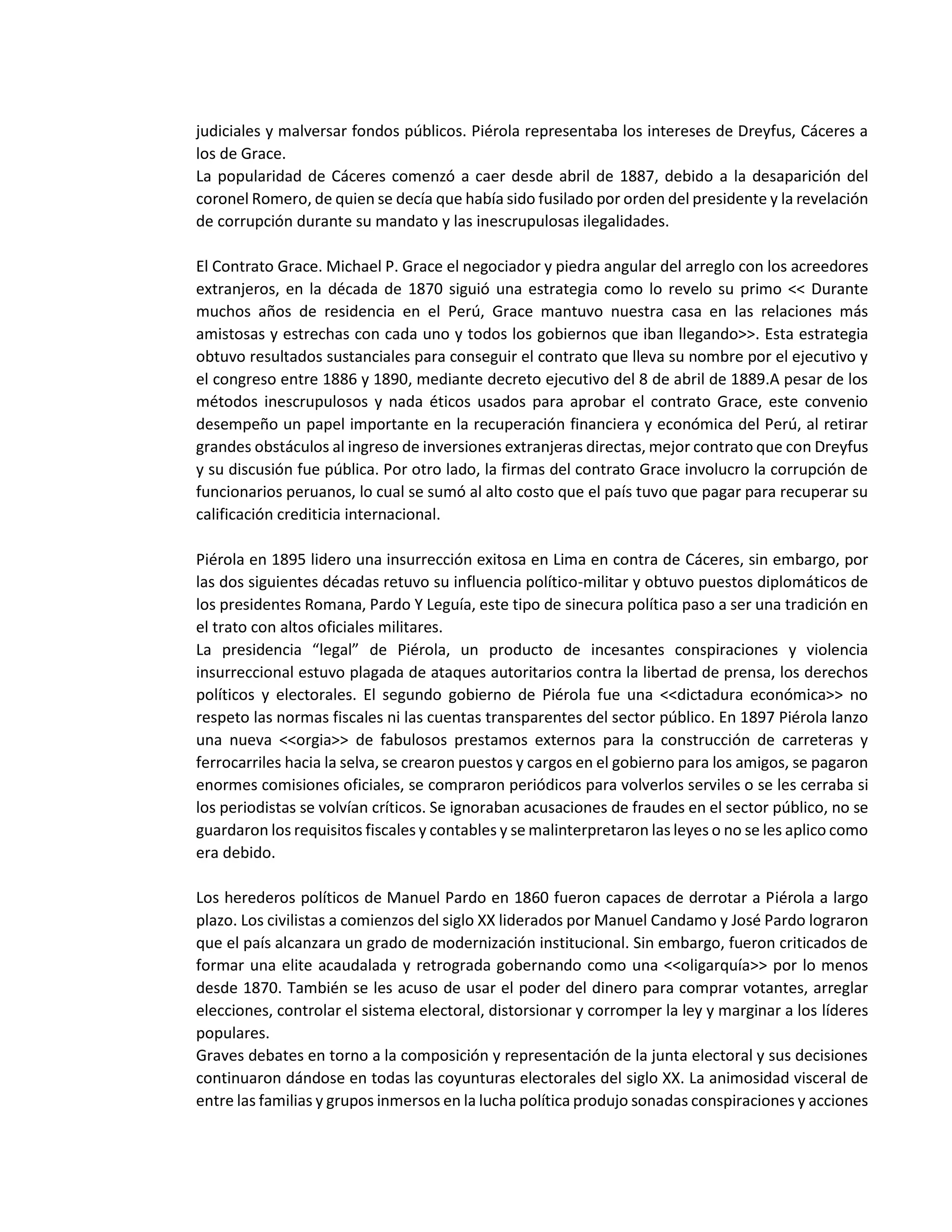 judiciales y malversar fondos públicos. Piérola representaba los intereses de Dreyfus, Cáceres a
los de Grace.
La popularidad de Cáceres comenzó a caer desde abril de 1887, debido a la desaparición del
coronel Romero, de quien se decía que había sido fusilado por orden del presidente y la revelación
de corrupción durante su mandato y las inescrupulosas ilegalidades.
El Contrato Grace. Michael P. Grace el negociador y piedra angular del arreglo con los acreedores
extranjeros, en la década de 1870 siguió una estrategia como lo revelo su primo << Durante
muchos años de residencia en el Perú, Grace mantuvo nuestra casa en las relaciones más
amistosas y estrechas con cada uno y todos los gobiernos que iban llegando>>. Esta estrategia
obtuvo resultados sustanciales para conseguir el contrato que lleva su nombre por el ejecutivo y
el congreso entre 1886 y 1890, mediante decreto ejecutivo del 8 de abril de 1889.A pesar de los
métodos inescrupulosos y nada éticos usados para aprobar el contrato Grace, este convenio
desempeño un papel importante en la recuperación financiera y económica del Perú, al retirar
grandes obstáculos al ingreso de inversiones extranjeras directas, mejor contrato que con Dreyfus
y su discusión fue pública. Por otro lado, la firmas del contrato Grace involucro la corrupción de
funcionarios peruanos, lo cual se sumó al alto costo que el país tuvo que pagar para recuperar su
calificación crediticia internacional.
Piérola en 1895 lidero una insurrección exitosa en Lima en contra de Cáceres, sin embargo, por
las dos siguientes décadas retuvo su influencia político-militar y obtuvo puestos diplomáticos de
los presidentes Romana, Pardo Y Leguía, este tipo de sinecura política paso a ser una tradición en
el trato con altos oficiales militares.
La presidencia “legal” de Piérola, un producto de incesantes conspiraciones y violencia
insurreccional estuvo plagada de ataques autoritarios contra la libertad de prensa, los derechos
políticos y electorales. El segundo gobierno de Piérola fue una <<dictadura económica>> no
respeto las normas fiscales ni las cuentas transparentes del sector público. En 1897 Piérola lanzo
una nueva <<orgia>> de fabulosos prestamos externos para la construcción de carreteras y
ferrocarriles hacia la selva, se crearon puestos y cargos en el gobierno para los amigos, se pagaron
enormes comisiones oficiales, se compraron periódicos para volverlos serviles o se les cerraba si
los periodistas se volvían críticos. Se ignoraban acusaciones de fraudes en el sector público, no se
guardaron los requisitos fiscales y contables y se malinterpretaron las leyes o no se les aplico como
era debido.
Los herederos políticos de Manuel Pardo en 1860 fueron capaces de derrotar a Piérola a largo
plazo. Los civilistas a comienzos del siglo XX liderados por Manuel Candamo y José Pardo lograron
que el país alcanzara un grado de modernización institucional. Sin embargo, fueron criticados de
formar una elite acaudalada y retrograda gobernando como una <<oligarquía>> por lo menos
desde 1870. También se les acuso de usar el poder del dinero para comprar votantes, arreglar
elecciones, controlar el sistema electoral, distorsionar y corromper la ley y marginar a los líderes
populares.
Graves debates en torno a la composición y representación de la junta electoral y sus decisiones
continuaron dándose en todas las coyunturas electorales del siglo XX. La animosidad visceral de
entre las familias y grupos inmersos en la lucha política produjo sonadas conspiraciones y acciones
 