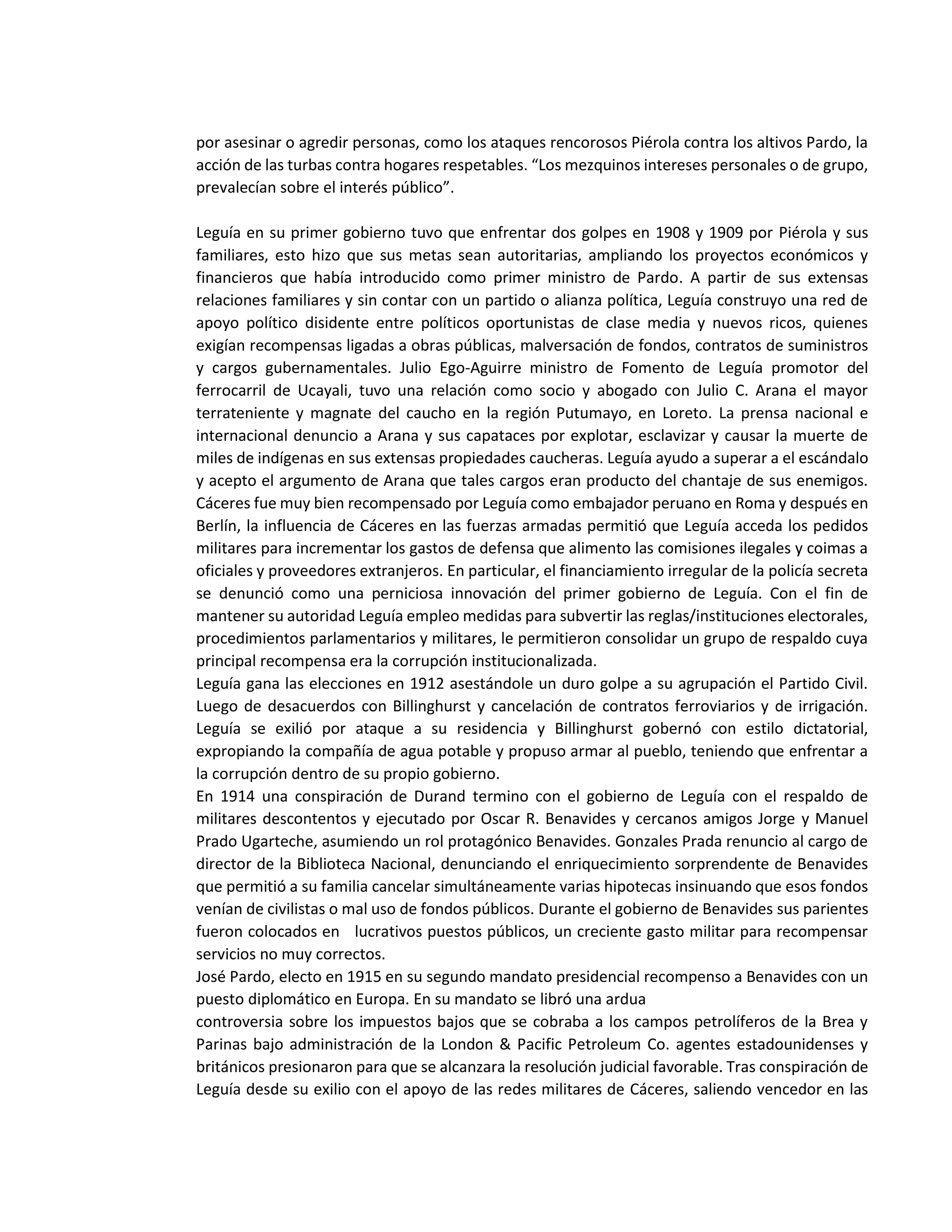 por asesinar o agredir personas, como los ataques rencorosos Piérola contra los altivos Pardo, la
acción de las turbas contra hogares respetables. “Los mezquinos intereses personales o de grupo,
prevalecían sobre el interés público”.
Leguía en su primer gobierno tuvo que enfrentar dos golpes en 1908 y 1909 por Piérola y sus
familiares, esto hizo que sus metas sean autoritarias, ampliando los proyectos económicos y
financieros que había introducido como primer ministro de Pardo. A partir de sus extensas
relaciones familiares y sin contar con un partido o alianza política, Leguía construyo una red de
apoyo político disidente entre políticos oportunistas de clase media y nuevos ricos, quienes
exigían recompensas ligadas a obras públicas, malversación de fondos, contratos de suministros
y cargos gubernamentales. Julio Ego-Aguirre ministro de Fomento de Leguía promotor del
ferrocarril de Ucayali, tuvo una relación como socio y abogado con Julio C. Arana el mayor
terrateniente y magnate del caucho en la región Putumayo, en Loreto. La prensa nacional e
internacional denuncio a Arana y sus capataces por explotar, esclavizar y causar la muerte de
miles de indígenas en sus extensas propiedades caucheras. Leguía ayudo a superar a el escándalo
y acepto el argumento de Arana que tales cargos eran producto del chantaje de sus enemigos.
Cáceres fue muy bien recompensado por Leguía como embajador peruano en Roma y después en
Berlín, la influencia de Cáceres en las fuerzas armadas permitió que Leguía acceda los pedidos
militares para incrementar los gastos de defensa que alimento las comisiones ilegales y coimas a
oficiales y proveedores extranjeros. En particular, el financiamiento irregular de la policía secreta
se denunció como una perniciosa innovación del primer gobierno de Leguía. Con el fin de
mantener su autoridad Leguía empleo medidas para subvertir las reglas/instituciones electorales,
procedimientos parlamentarios y militares, le permitieron consolidar un grupo de respaldo cuya
principal recompensa era la corrupción institucionalizada.
Leguía gana las elecciones en 1912 asestándole un duro golpe a su agrupación el Partido Civil.
Luego de desacuerdos con Billinghurst y cancelación de contratos ferroviarios y de irrigación.
Leguía se exilió por ataque a su residencia y Billinghurst gobernó con estilo dictatorial,
expropiando la compañía de agua potable y propuso armar al pueblo, teniendo que enfrentar a
la corrupción dentro de su propio gobierno.
En 1914 una conspiración de Durand termino con el gobierno de Leguía con el respaldo de
militares descontentos y ejecutado por Oscar R. Benavides y cercanos amigos Jorge y Manuel
Prado Ugarteche, asumiendo un rol protagónico Benavides. Gonzales Prada renuncio al cargo de
director de la Biblioteca Nacional, denunciando el enriquecimiento sorprendente de Benavides
que permitió a su familia cancelar simultáneamente varias hipotecas insinuando que esos fondos
venían de civilistas o mal uso de fondos públicos. Durante el gobierno de Benavides sus parientes
fueron colocados en lucrativos puestos públicos, un creciente gasto militar para recompensar
servicios no muy correctos.
José Pardo, electo en 1915 en su segundo mandato presidencial recompenso a Benavides con un
puesto diplomático en Europa. En su mandato se libró una ardua
controversia sobre los impuestos bajos que se cobraba a los campos petrolíferos de la Brea y
Parinas bajo administración de la London & Pacific Petroleum Co. agentes estadounidenses y
británicos presionaron para que se alcanzara la resolución judicial favorable. Tras conspiración de
Leguía desde su exilio con el apoyo de las redes militares de Cáceres, saliendo vencedor en las
 