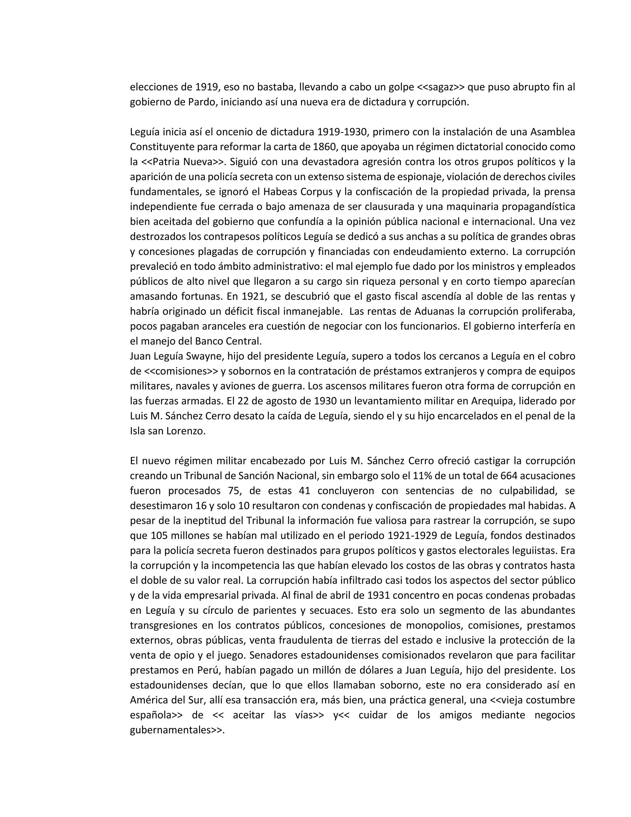 elecciones de 1919, eso no bastaba, llevando a cabo un golpe <<sagaz>> que puso abrupto fin al
gobierno de Pardo, iniciando así una nueva era de dictadura y corrupción.
Leguía inicia así el oncenio de dictadura 1919-1930, primero con la instalación de una Asamblea
Constituyente para reformar la carta de 1860, que apoyaba un régimen dictatorial conocido como
la <<Patria Nueva>>. Siguió con una devastadora agresión contra los otros grupos políticos y la
aparición de una policía secreta con un extenso sistema de espionaje, violación de derechos civiles
fundamentales, se ignoró el Habeas Corpus y la confiscación de la propiedad privada, la prensa
independiente fue cerrada o bajo amenaza de ser clausurada y una maquinaria propagandística
bien aceitada del gobierno que confundía a la opinión pública nacional e internacional. Una vez
destrozados los contrapesos políticos Leguía se dedicó a sus anchas a su política de grandes obras
y concesiones plagadas de corrupción y financiadas con endeudamiento externo. La corrupción
prevaleció en todo ámbito administrativo: el mal ejemplo fue dado por los ministros y empleados
públicos de alto nivel que llegaron a su cargo sin riqueza personal y en corto tiempo aparecían
amasando fortunas. En 1921, se descubrió que el gasto fiscal ascendía al doble de las rentas y
habría originado un déficit fiscal inmanejable. Las rentas de Aduanas la corrupción proliferaba,
pocos pagaban aranceles era cuestión de negociar con los funcionarios. El gobierno interfería en
el manejo del Banco Central.
Juan Leguía Swayne, hijo del presidente Leguía, supero a todos los cercanos a Leguía en el cobro
de <<comisiones>> y sobornos en la contratación de préstamos extranjeros y compra de equipos
militares, navales y aviones de guerra. Los ascensos militares fueron otra forma de corrupción en
las fuerzas armadas. El 22 de agosto de 1930 un levantamiento militar en Arequipa, liderado por
Luis M. Sánchez Cerro desato la caída de Leguía, siendo el y su hijo encarcelados en el penal de la
Isla san Lorenzo.
El nuevo régimen militar encabezado por Luis M. Sánchez Cerro ofreció castigar la corrupción
creando un Tribunal de Sanción Nacional, sin embargo solo el 11% de un total de 664 acusaciones
fueron procesados 75, de estas 41 concluyeron con sentencias de no culpabilidad, se
desestimaron 16 y solo 10 resultaron con condenas y confiscación de propiedades mal habidas. A
pesar de la ineptitud del Tribunal la información fue valiosa para rastrear la corrupción, se supo
que 105 millones se habían mal utilizado en el periodo 1921-1929 de Leguía, fondos destinados
para la policía secreta fueron destinados para grupos políticos y gastos electorales leguiistas. Era
la corrupción y la incompetencia las que habían elevado los costos de las obras y contratos hasta
el doble de su valor real. La corrupción había infiltrado casi todos los aspectos del sector público
y de la vida empresarial privada. Al final de abril de 1931 concentro en pocas condenas probadas
en Leguía y su círculo de parientes y secuaces. Esto era solo un segmento de las abundantes
transgresiones en los contratos públicos, concesiones de monopolios, comisiones, prestamos
externos, obras públicas, venta fraudulenta de tierras del estado e inclusive la protección de la
venta de opio y el juego. Senadores estadounidenses comisionados revelaron que para facilitar
prestamos en Perú, habían pagado un millón de dólares a Juan Leguía, hijo del presidente. Los
estadounidenses decían, que lo que ellos llamaban soborno, este no era considerado así en
América del Sur, allí esa transacción era, más bien, una práctica general, una <<vieja costumbre
española>> de << aceitar las vías>> y<< cuidar de los amigos mediante negocios
gubernamentales>>.
 