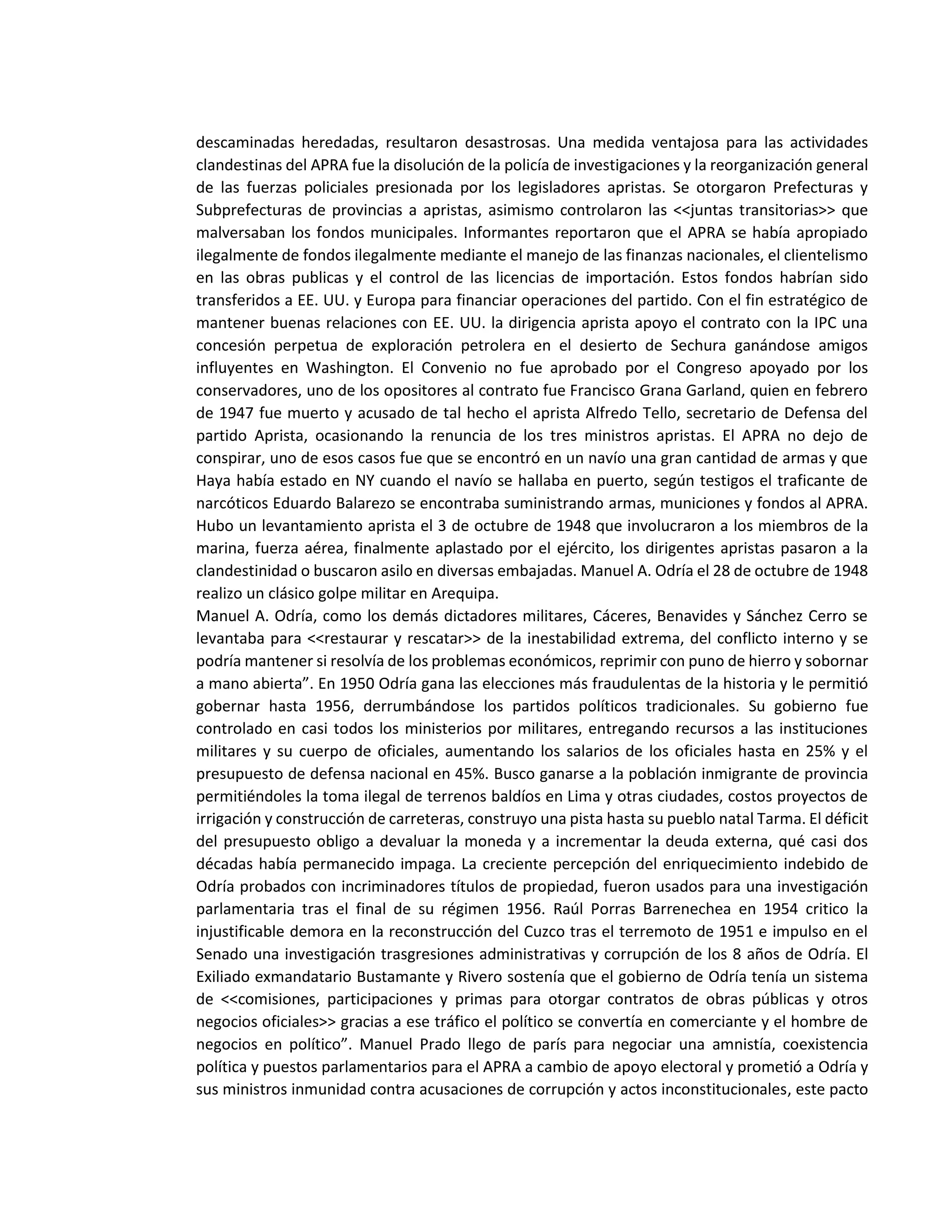 descaminadas heredadas, resultaron desastrosas. Una medida ventajosa para las actividades
clandestinas del APRA fue la disolución de la policía de investigaciones y la reorganización general
de las fuerzas policiales presionada por los legisladores apristas. Se otorgaron Prefecturas y
Subprefecturas de provincias a apristas, asimismo controlaron las <<juntas transitorias>> que
malversaban los fondos municipales. Informantes reportaron que el APRA se había apropiado
ilegalmente de fondos ilegalmente mediante el manejo de las finanzas nacionales, el clientelismo
en las obras publicas y el control de las licencias de importación. Estos fondos habrían sido
transferidos a EE. UU. y Europa para financiar operaciones del partido. Con el fin estratégico de
mantener buenas relaciones con EE. UU. la dirigencia aprista apoyo el contrato con la IPC una
concesión perpetua de exploración petrolera en el desierto de Sechura ganándose amigos
influyentes en Washington. El Convenio no fue aprobado por el Congreso apoyado por los
conservadores, uno de los opositores al contrato fue Francisco Grana Garland, quien en febrero
de 1947 fue muerto y acusado de tal hecho el aprista Alfredo Tello, secretario de Defensa del
partido Aprista, ocasionando la renuncia de los tres ministros apristas. El APRA no dejo de
conspirar, uno de esos casos fue que se encontró en un navío una gran cantidad de armas y que
Haya había estado en NY cuando el navío se hallaba en puerto, según testigos el traficante de
narcóticos Eduardo Balarezo se encontraba suministrando armas, municiones y fondos al APRA.
Hubo un levantamiento aprista el 3 de octubre de 1948 que involucraron a los miembros de la
marina, fuerza aérea, finalmente aplastado por el ejército, los dirigentes apristas pasaron a la
clandestinidad o buscaron asilo en diversas embajadas. Manuel A. Odría el 28 de octubre de 1948
realizo un clásico golpe militar en Arequipa.
Manuel A. Odría, como los demás dictadores militares, Cáceres, Benavides y Sánchez Cerro se
levantaba para <<restaurar y rescatar>> de la inestabilidad extrema, del conflicto interno y se
podría mantener si resolvía de los problemas económicos, reprimir con puno de hierro y sobornar
a mano abierta”. En 1950 Odría gana las elecciones más fraudulentas de la historia y le permitió
gobernar hasta 1956, derrumbándose los partidos políticos tradicionales. Su gobierno fue
controlado en casi todos los ministerios por militares, entregando recursos a las instituciones
militares y su cuerpo de oficiales, aumentando los salarios de los oficiales hasta en 25% y el
presupuesto de defensa nacional en 45%. Busco ganarse a la población inmigrante de provincia
permitiéndoles la toma ilegal de terrenos baldíos en Lima y otras ciudades, costos proyectos de
irrigación y construcción de carreteras, construyo una pista hasta su pueblo natal Tarma. El déficit
del presupuesto obligo a devaluar la moneda y a incrementar la deuda externa, qué casi dos
décadas había permanecido impaga. La creciente percepción del enriquecimiento indebido de
Odría probados con incriminadores títulos de propiedad, fueron usados para una investigación
parlamentaria tras el final de su régimen 1956. Raúl Porras Barrenechea en 1954 critico la
injustificable demora en la reconstrucción del Cuzco tras el terremoto de 1951 e impulso en el
Senado una investigación trasgresiones administrativas y corrupción de los 8 años de Odría. El
Exiliado exmandatario Bustamante y Rivero sostenía que el gobierno de Odría tenía un sistema
de <<comisiones, participaciones y primas para otorgar contratos de obras públicas y otros
negocios oficiales>> gracias a ese tráfico el político se convertía en comerciante y el hombre de
negocios en político”. Manuel Prado llego de parís para negociar una amnistía, coexistencia
política y puestos parlamentarios para el APRA a cambio de apoyo electoral y prometió a Odría y
sus ministros inmunidad contra acusaciones de corrupción y actos inconstitucionales, este pacto
 
