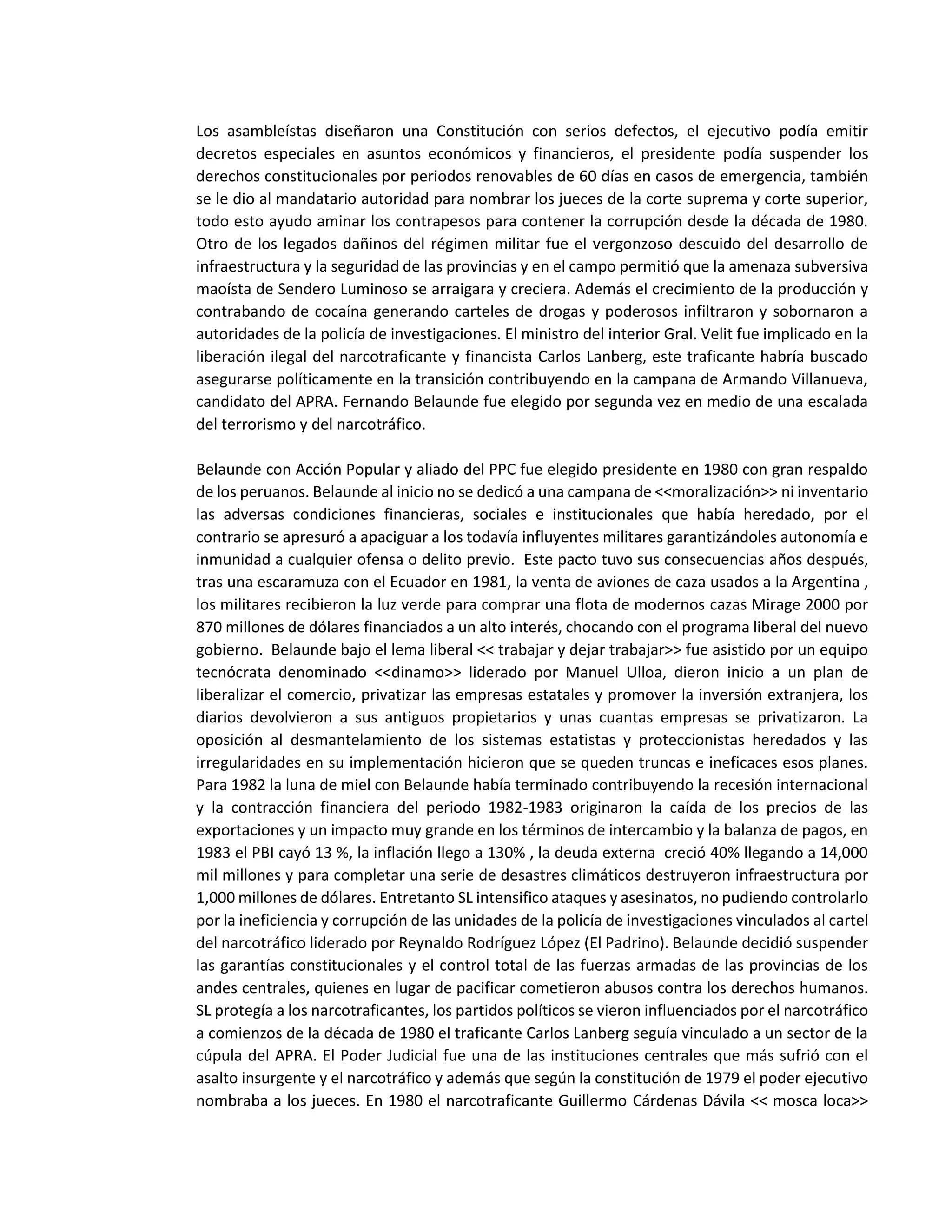 Los asambleístas diseñaron una Constitución con serios defectos, el ejecutivo podía emitir
decretos especiales en asuntos económicos y financieros, el presidente podía suspender los
derechos constitucionales por periodos renovables de 60 días en casos de emergencia, también
se le dio al mandatario autoridad para nombrar los jueces de la corte suprema y corte superior,
todo esto ayudo aminar los contrapesos para contener la corrupción desde la década de 1980.
Otro de los legados dañinos del régimen militar fue el vergonzoso descuido del desarrollo de
infraestructura y la seguridad de las provincias y en el campo permitió que la amenaza subversiva
maoísta de Sendero Luminoso se arraigara y creciera. Además el crecimiento de la producción y
contrabando de cocaína generando carteles de drogas y poderosos infiltraron y sobornaron a
autoridades de la policía de investigaciones. El ministro del interior Gral. Velit fue implicado en la
liberación ilegal del narcotraficante y financista Carlos Lanberg, este traficante habría buscado
asegurarse políticamente en la transición contribuyendo en la campana de Armando Villanueva,
candidato del APRA. Fernando Belaunde fue elegido por segunda vez en medio de una escalada
del terrorismo y del narcotráfico.
Belaunde con Acción Popular y aliado del PPC fue elegido presidente en 1980 con gran respaldo
de los peruanos. Belaunde al inicio no se dedicó a una campana de <<moralización>> ni inventario
las adversas condiciones financieras, sociales e institucionales que había heredado, por el
contrario se apresuró a apaciguar a los todavía influyentes militares garantizándoles autonomía e
inmunidad a cualquier ofensa o delito previo. Este pacto tuvo sus consecuencias años después,
tras una escaramuza con el Ecuador en 1981, la venta de aviones de caza usados a la Argentina ,
los militares recibieron la luz verde para comprar una flota de modernos cazas Mirage 2000 por
870 millones de dólares financiados a un alto interés, chocando con el programa liberal del nuevo
gobierno. Belaunde bajo el lema liberal << trabajar y dejar trabajar>> fue asistido por un equipo
tecnócrata denominado <<dinamo>> liderado por Manuel Ulloa, dieron inicio a un plan de
liberalizar el comercio, privatizar las empresas estatales y promover la inversión extranjera, los
diarios devolvieron a sus antiguos propietarios y unas cuantas empresas se privatizaron. La
oposición al desmantelamiento de los sistemas estatistas y proteccionistas heredados y las
irregularidades en su implementación hicieron que se queden truncas e ineficaces esos planes.
Para 1982 la luna de miel con Belaunde había terminado contribuyendo la recesión internacional
y la contracción financiera del periodo 1982-1983 originaron la caída de los precios de las
exportaciones y un impacto muy grande en los términos de intercambio y la balanza de pagos, en
1983 el PBI cayó 13 %, la inflación llego a 130% , la deuda externa creció 40% llegando a 14,000
mil millones y para completar una serie de desastres climáticos destruyeron infraestructura por
1,000 millones de dólares. Entretanto SL intensifico ataques y asesinatos, no pudiendo controlarlo
por la ineficiencia y corrupción de las unidades de la policía de investigaciones vinculados al cartel
del narcotráfico liderado por Reynaldo Rodríguez López (El Padrino). Belaunde decidió suspender
las garantías constitucionales y el control total de las fuerzas armadas de las provincias de los
andes centrales, quienes en lugar de pacificar cometieron abusos contra los derechos humanos.
SL protegía a los narcotraficantes, los partidos políticos se vieron influenciados por el narcotráfico
a comienzos de la década de 1980 el traficante Carlos Lanberg seguía vinculado a un sector de la
cúpula del APRA. El Poder Judicial fue una de las instituciones centrales que más sufrió con el
asalto insurgente y el narcotráfico y además que según la constitución de 1979 el poder ejecutivo
nombraba a los jueces. En 1980 el narcotraficante Guillermo Cárdenas Dávila << mosca loca>>
 