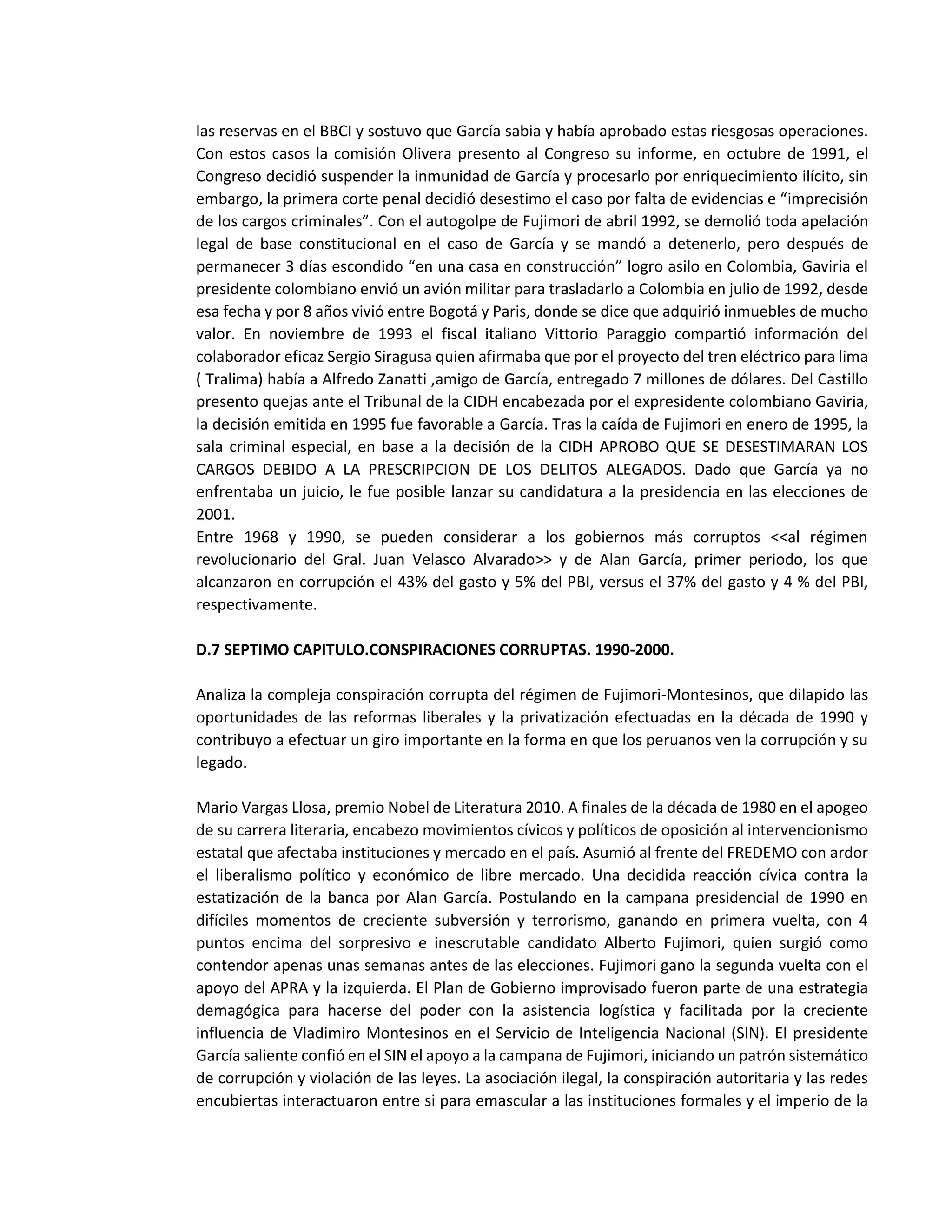 las reservas en el BBCI y sostuvo que García sabia y había aprobado estas riesgosas operaciones.
Con estos casos la comisión Olivera presento al Congreso su informe, en octubre de 1991, el
Congreso decidió suspender la inmunidad de García y procesarlo por enriquecimiento ilícito, sin
embargo, la primera corte penal decidió desestimo el caso por falta de evidencias e “imprecisión
de los cargos criminales”. Con el autogolpe de Fujimori de abril 1992, se demolió toda apelación
legal de base constitucional en el caso de García y se mandó a detenerlo, pero después de
permanecer 3 días escondido “en una casa en construcción” logro asilo en Colombia, Gaviria el
presidente colombiano envió un avión militar para trasladarlo a Colombia en julio de 1992, desde
esa fecha y por 8 años vivió entre Bogotá y Paris, donde se dice que adquirió inmuebles de mucho
valor. En noviembre de 1993 el fiscal italiano Vittorio Paraggio compartió información del
colaborador eficaz Sergio Siragusa quien afirmaba que por el proyecto del tren eléctrico para lima
( Tralima) había a Alfredo Zanatti ,amigo de García, entregado 7 millones de dólares. Del Castillo
presento quejas ante el Tribunal de la CIDH encabezada por el expresidente colombiano Gaviria,
la decisión emitida en 1995 fue favorable a García. Tras la caída de Fujimori en enero de 1995, la
sala criminal especial, en base a la decisión de la CIDH APROBO QUE SE DESESTIMARAN LOS
CARGOS DEBIDO A LA PRESCRIPCION DE LOS DELITOS ALEGADOS. Dado que García ya no
enfrentaba un juicio, le fue posible lanzar su candidatura a la presidencia en las elecciones de
2001.
Entre 1968 y 1990, se pueden considerar a los gobiernos más corruptos <<al régimen
revolucionario del Gral. Juan Velasco Alvarado>> y de Alan García, primer periodo, los que
alcanzaron en corrupción el 43% del gasto y 5% del PBI, versus el 37% del gasto y 4 % del PBI,
respectivamente.
D.7 SEPTIMO CAPITULO.CONSPIRACIONES CORRUPTAS. 1990-2000.
Analiza la compleja conspiración corrupta del régimen de Fujimori-Montesinos, que dilapido las
oportunidades de las reformas liberales y la privatización efectuadas en la década de 1990 y
contribuyo a efectuar un giro importante en la forma en que los peruanos ven la corrupción y su
legado.
Mario Vargas Llosa, premio Nobel de Literatura 2010. A finales de la década de 1980 en el apogeo
de su carrera literaria, encabezo movimientos cívicos y políticos de oposición al intervencionismo
estatal que afectaba instituciones y mercado en el país. Asumió al frente del FREDEMO con ardor
el liberalismo político y económico de libre mercado. Una decidida reacción cívica contra la
estatización de la banca por Alan García. Postulando en la campana presidencial de 1990 en
difíciles momentos de creciente subversión y terrorismo, ganando en primera vuelta, con 4
puntos encima del sorpresivo e inescrutable candidato Alberto Fujimori, quien surgió como
contendor apenas unas semanas antes de las elecciones. Fujimori gano la segunda vuelta con el
apoyo del APRA y la izquierda. El Plan de Gobierno improvisado fueron parte de una estrategia
demagógica para hacerse del poder con la asistencia logística y facilitada por la creciente
influencia de Vladimiro Montesinos en el Servicio de Inteligencia Nacional (SIN). El presidente
García saliente confió en el SIN el apoyo a la campana de Fujimori, iniciando un patrón sistemático
de corrupción y violación de las leyes. La asociación ilegal, la conspiración autoritaria y las redes
encubiertas interactuaron entre si para emascular a las instituciones formales y el imperio de la
 
