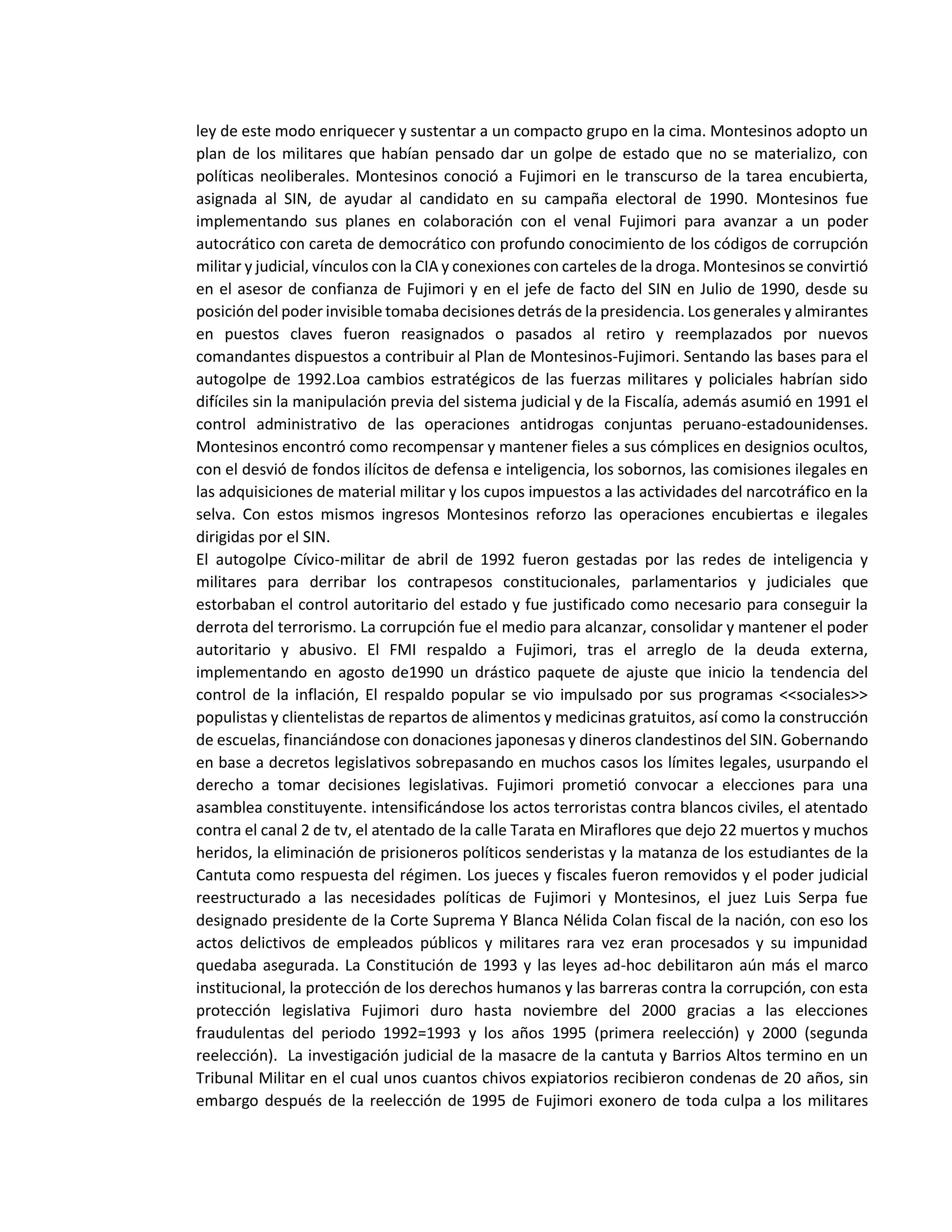 ley de este modo enriquecer y sustentar a un compacto grupo en la cima. Montesinos adopto un
plan de los militares que habían pensado dar un golpe de estado que no se materializo, con
políticas neoliberales. Montesinos conoció a Fujimori en le transcurso de la tarea encubierta,
asignada al SIN, de ayudar al candidato en su campaña electoral de 1990. Montesinos fue
implementando sus planes en colaboración con el venal Fujimori para avanzar a un poder
autocrático con careta de democrático con profundo conocimiento de los códigos de corrupción
militar y judicial, vínculos con la CIA y conexiones con carteles de la droga. Montesinos se convirtió
en el asesor de confianza de Fujimori y en el jefe de facto del SIN en Julio de 1990, desde su
posición del poder invisible tomaba decisiones detrás de la presidencia. Los generales y almirantes
en puestos claves fueron reasignados o pasados al retiro y reemplazados por nuevos
comandantes dispuestos a contribuir al Plan de Montesinos-Fujimori. Sentando las bases para el
autogolpe de 1992.Loa cambios estratégicos de las fuerzas militares y policiales habrían sido
difíciles sin la manipulación previa del sistema judicial y de la Fiscalía, además asumió en 1991 el
control administrativo de las operaciones antidrogas conjuntas peruano-estadounidenses.
Montesinos encontró como recompensar y mantener fieles a sus cómplices en designios ocultos,
con el desvió de fondos ilícitos de defensa e inteligencia, los sobornos, las comisiones ilegales en
las adquisiciones de material militar y los cupos impuestos a las actividades del narcotráfico en la
selva. Con estos mismos ingresos Montesinos reforzo las operaciones encubiertas e ilegales
dirigidas por el SIN.
El autogolpe Cívico-militar de abril de 1992 fueron gestadas por las redes de inteligencia y
militares para derribar los contrapesos constitucionales, parlamentarios y judiciales que
estorbaban el control autoritario del estado y fue justificado como necesario para conseguir la
derrota del terrorismo. La corrupción fue el medio para alcanzar, consolidar y mantener el poder
autoritario y abusivo. El FMI respaldo a Fujimori, tras el arreglo de la deuda externa,
implementando en agosto de1990 un drástico paquete de ajuste que inicio la tendencia del
control de la inflación, El respaldo popular se vio impulsado por sus programas <<sociales>>
populistas y clientelistas de repartos de alimentos y medicinas gratuitos, así como la construcción
de escuelas, financiándose con donaciones japonesas y dineros clandestinos del SIN. Gobernando
en base a decretos legislativos sobrepasando en muchos casos los límites legales, usurpando el
derecho a tomar decisiones legislativas. Fujimori prometió convocar a elecciones para una
asamblea constituyente. intensificándose los actos terroristas contra blancos civiles, el atentado
contra el canal 2 de tv, el atentado de la calle Tarata en Miraflores que dejo 22 muertos y muchos
heridos, la eliminación de prisioneros políticos senderistas y la matanza de los estudiantes de la
Cantuta como respuesta del régimen. Los jueces y fiscales fueron removidos y el poder judicial
reestructurado a las necesidades políticas de Fujimori y Montesinos, el juez Luis Serpa fue
designado presidente de la Corte Suprema Y Blanca Nélida Colan fiscal de la nación, con eso los
actos delictivos de empleados públicos y militares rara vez eran procesados y su impunidad
quedaba asegurada. La Constitución de 1993 y las leyes ad-hoc debilitaron aún más el marco
institucional, la protección de los derechos humanos y las barreras contra la corrupción, con esta
protección legislativa Fujimori duro hasta noviembre del 2000 gracias a las elecciones
fraudulentas del periodo 1992=1993 y los años 1995 (primera reelección) y 2000 (segunda
reelección). La investigación judicial de la masacre de la cantuta y Barrios Altos termino en un
Tribunal Militar en el cual unos cuantos chivos expiatorios recibieron condenas de 20 años, sin
embargo después de la reelección de 1995 de Fujimori exonero de toda culpa a los militares
 