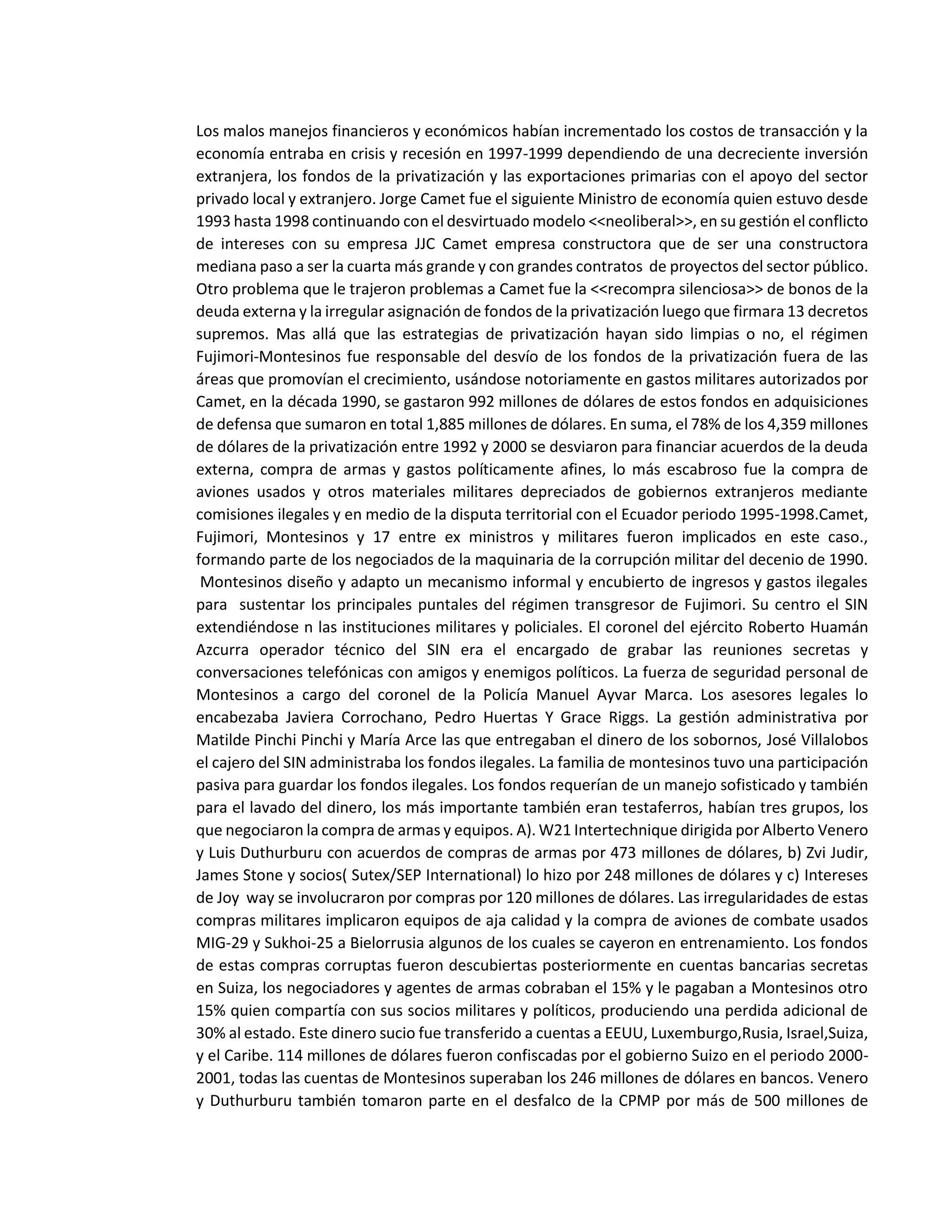 Los malos manejos financieros y económicos habían incrementado los costos de transacción y la
economía entraba en crisis y recesión en 1997-1999 dependiendo de una decreciente inversión
extranjera, los fondos de la privatización y las exportaciones primarias con el apoyo del sector
privado local y extranjero. Jorge Camet fue el siguiente Ministro de economía quien estuvo desde
1993 hasta 1998 continuando con el desvirtuado modelo <<neoliberal>>, en su gestión el conflicto
de intereses con su empresa JJC Camet empresa constructora que de ser una constructora
mediana paso a ser la cuarta más grande y con grandes contratos de proyectos del sector público.
Otro problema que le trajeron problemas a Camet fue la <<recompra silenciosa>> de bonos de la
deuda externa y la irregular asignación de fondos de la privatización luego que firmara 13 decretos
supremos. Mas allá que las estrategias de privatización hayan sido limpias o no, el régimen
Fujimori-Montesinos fue responsable del desvío de los fondos de la privatización fuera de las
áreas que promovían el crecimiento, usándose notoriamente en gastos militares autorizados por
Camet, en la década 1990, se gastaron 992 millones de dólares de estos fondos en adquisiciones
de defensa que sumaron en total 1,885 millones de dólares. En suma, el 78% de los 4,359 millones
de dólares de la privatización entre 1992 y 2000 se desviaron para financiar acuerdos de la deuda
externa, compra de armas y gastos políticamente afines, lo más escabroso fue la compra de
aviones usados y otros materiales militares depreciados de gobiernos extranjeros mediante
comisiones ilegales y en medio de la disputa territorial con el Ecuador periodo 1995-1998.Camet,
Fujimori, Montesinos y 17 entre ex ministros y militares fueron implicados en este caso.,
formando parte de los negociados de la maquinaria de la corrupción militar del decenio de 1990.
Montesinos diseño y adapto un mecanismo informal y encubierto de ingresos y gastos ilegales
para sustentar los principales puntales del régimen transgresor de Fujimori. Su centro el SIN
extendiéndose n las instituciones militares y policiales. El coronel del ejército Roberto Huamán
Azcurra operador técnico del SIN era el encargado de grabar las reuniones secretas y
conversaciones telefónicas con amigos y enemigos políticos. La fuerza de seguridad personal de
Montesinos a cargo del coronel de la Policía Manuel Ayvar Marca. Los asesores legales lo
encabezaba Javiera Corrochano, Pedro Huertas Y Grace Riggs. La gestión administrativa por
Matilde Pinchi Pinchi y María Arce las que entregaban el dinero de los sobornos, José Villalobos
el cajero del SIN administraba los fondos ilegales. La familia de montesinos tuvo una participación
pasiva para guardar los fondos ilegales. Los fondos requerían de un manejo sofisticado y también
para el lavado del dinero, los más importante también eran testaferros, habían tres grupos, los
que negociaron la compra de armas y equipos. A). W21 Intertechnique dirigida por Alberto Venero
y Luis Duthurburu con acuerdos de compras de armas por 473 millones de dólares, b) Zvi Judir,
James Stone y socios( Sutex/SEP International) lo hizo por 248 millones de dólares y c) Intereses
de Joy way se involucraron por compras por 120 millones de dólares. Las irregularidades de estas
compras militares implicaron equipos de aja calidad y la compra de aviones de combate usados
MIG-29 y Sukhoi-25 a Bielorrusia algunos de los cuales se cayeron en entrenamiento. Los fondos
de estas compras corruptas fueron descubiertas posteriormente en cuentas bancarias secretas
en Suiza, los negociadores y agentes de armas cobraban el 15% y le pagaban a Montesinos otro
15% quien compartía con sus socios militares y políticos, produciendo una perdida adicional de
30% al estado. Este dinero sucio fue transferido a cuentas a EEUU, Luxemburgo,Rusia, Israel,Suiza,
y el Caribe. 114 millones de dólares fueron confiscadas por el gobierno Suizo en el periodo 2000-
2001, todas las cuentas de Montesinos superaban los 246 millones de dólares en bancos. Venero
y Duthurburu también tomaron parte en el desfalco de la CPMP por más de 500 millones de
 