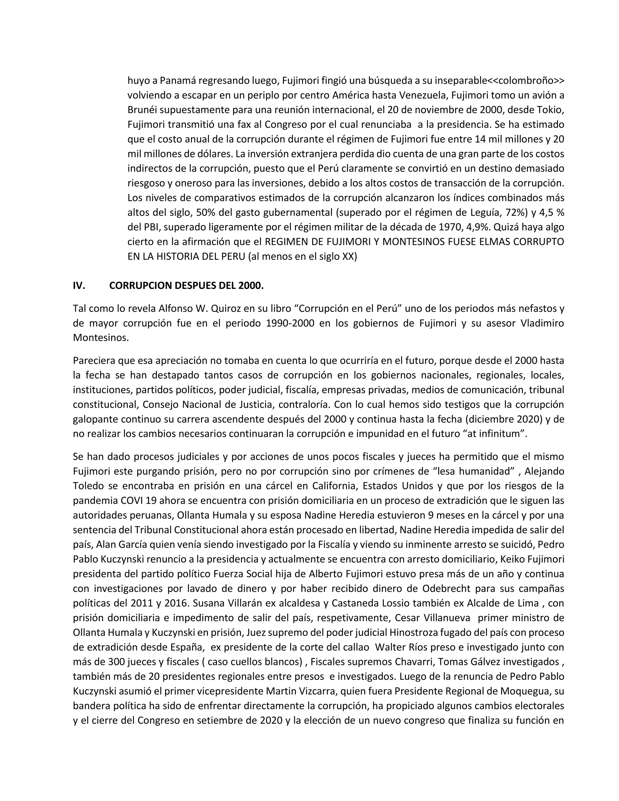 huyo a Panamá regresando luego, Fujimori fingió una búsqueda a su inseparable<<colombroño>>
volviendo a escapar en un periplo por centro América hasta Venezuela, Fujimori tomo un avión a
Brunéi supuestamente para una reunión internacional, el 20 de noviembre de 2000, desde Tokio,
Fujimori transmitió una fax al Congreso por el cual renunciaba a la presidencia. Se ha estimado
que el costo anual de la corrupción durante el régimen de Fujimori fue entre 14 mil millones y 20
mil millones de dólares. La inversión extranjera perdida dio cuenta de una gran parte de los costos
indirectos de la corrupción, puesto que el Perú claramente se convirtió en un destino demasiado
riesgoso y oneroso para las inversiones, debido a los altos costos de transacción de la corrupción.
Los niveles de comparativos estimados de la corrupción alcanzaron los índices combinados más
altos del siglo, 50% del gasto gubernamental (superado por el régimen de Leguía, 72%) y 4,5 %
del PBI, superado ligeramente por el régimen militar de la década de 1970, 4,9%. Quizá haya algo
cierto en la afirmación que el REGIMEN DE FUJIMORI Y MONTESINOS FUESE ELMAS CORRUPTO
EN LA HISTORIA DEL PERU (al menos en el siglo XX)
IV. CORRUPCION DESPUES DEL 2000.
Tal como lo revela Alfonso W. Quiroz en su libro “Corrupción en el Perú” uno de los periodos más nefastos y
de mayor corrupción fue en el periodo 1990-2000 en los gobiernos de Fujimori y su asesor Vladimiro
Montesinos.
Pareciera que esa apreciación no tomaba en cuenta lo que ocurriría en el futuro, porque desde el 2000 hasta
la fecha se han destapado tantos casos de corrupción en los gobiernos nacionales, regionales, locales,
instituciones, partidos políticos, poder judicial, fiscalía, empresas privadas, medios de comunicación, tribunal
constitucional, Consejo Nacional de Justicia, contraloría. Con lo cual hemos sido testigos que la corrupción
galopante continuo su carrera ascendente después del 2000 y continua hasta la fecha (diciembre 2020) y de
no realizar los cambios necesarios continuaran la corrupción e impunidad en el futuro “at infinitum”.
Se han dado procesos judiciales y por acciones de unos pocos fiscales y jueces ha permitido que el mismo
Fujimori este purgando prisión, pero no por corrupción sino por crímenes de “lesa humanidad” , Alejando
Toledo se encontraba en prisión en una cárcel en California, Estados Unidos y que por los riesgos de la
pandemia COVI 19 ahora se encuentra con prisión domiciliaria en un proceso de extradición que le siguen las
autoridades peruanas, Ollanta Humala y su esposa Nadine Heredia estuvieron 9 meses en la cárcel y por una
sentencia del Tribunal Constitucional ahora están procesado en libertad, Nadine Heredia impedida de salir del
país, Alan García quien venía siendo investigado por la Fiscalía y viendo su inminente arresto se suicidó, Pedro
Pablo Kuczynski renuncio a la presidencia y actualmente se encuentra con arresto domiciliario, Keiko Fujimori
presidenta del partido político Fuerza Social hija de Alberto Fujimori estuvo presa más de un año y continua
con investigaciones por lavado de dinero y por haber recibido dinero de Odebrecht para sus campañas
políticas del 2011 y 2016. Susana Villarán ex alcaldesa y Castaneda Lossio también ex Alcalde de Lima , con
prisión domiciliaria e impedimento de salir del país, respetivamente, Cesar Villanueva primer ministro de
Ollanta Humala y Kuczynski en prisión, Juez supremo del poder judicial Hinostroza fugado del país con proceso
de extradición desde España, ex presidente de la corte del callao Walter Ríos preso e investigado junto con
más de 300 jueces y fiscales ( caso cuellos blancos) , Fiscales supremos Chavarri, Tomas Gálvez investigados ,
también más de 20 presidentes regionales entre presos e investigados. Luego de la renuncia de Pedro Pablo
Kuczynski asumió el primer vicepresidente Martin Vizcarra, quien fuera Presidente Regional de Moquegua, su
bandera política ha sido de enfrentar directamente la corrupción, ha propiciado algunos cambios electorales
y el cierre del Congreso en setiembre de 2020 y la elección de un nuevo congreso que finaliza su función en
 