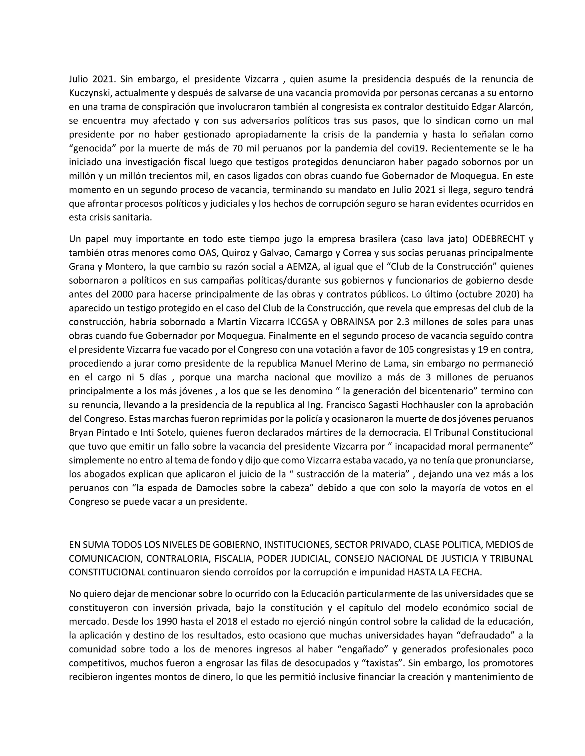 Julio 2021. Sin embargo, el presidente Vizcarra , quien asume la presidencia después de la renuncia de
Kuczynski, actualmente y después de salvarse de una vacancia promovida por personas cercanas a su entorno
en una trama de conspiración que involucraron también al congresista ex contralor destituido Edgar Alarcón,
se encuentra muy afectado y con sus adversarios políticos tras sus pasos, que lo sindican como un mal
presidente por no haber gestionado apropiadamente la crisis de la pandemia y hasta lo señalan como
“genocida” por la muerte de más de 70 mil peruanos por la pandemia del covi19. Recientemente se le ha
iniciado una investigación fiscal luego que testigos protegidos denunciaron haber pagado sobornos por un
millón y un millón trecientos mil, en casos ligados con obras cuando fue Gobernador de Moquegua. En este
momento en un segundo proceso de vacancia, terminando su mandato en Julio 2021 si llega, seguro tendrá
que afrontar procesos políticos y judiciales y los hechos de corrupción seguro se haran evidentes ocurridos en
esta crisis sanitaria.
Un papel muy importante en todo este tiempo jugo la empresa brasilera (caso lava jato) ODEBRECHT y
también otras menores como OAS, Quiroz y Galvao, Camargo y Correa y sus socias peruanas principalmente
Grana y Montero, la que cambio su razón social a AEMZA, al igual que el “Club de la Construcción” quienes
sobornaron a políticos en sus campañas políticas/durante sus gobiernos y funcionarios de gobierno desde
antes del 2000 para hacerse principalmente de las obras y contratos públicos. Lo último (octubre 2020) ha
aparecido un testigo protegido en el caso del Club de la Construcción, que revela que empresas del club de la
construcción, habría sobornado a Martin Vizcarra ICCGSA y OBRAINSA por 2.3 millones de soles para unas
obras cuando fue Gobernador por Moquegua. Finalmente en el segundo proceso de vacancia seguido contra
el presidente Vizcarra fue vacado por el Congreso con una votación a favor de 105 congresistas y 19 en contra,
procediendo a jurar como presidente de la republica Manuel Merino de Lama, sin embargo no permaneció
en el cargo ni 5 días , porque una marcha nacional que movilizo a más de 3 millones de peruanos
principalmente a los más jóvenes , a los que se les denomino “ la generación del bicentenario” termino con
su renuncia, llevando a la presidencia de la republica al Ing. Francisco Sagasti Hochhausler con la aprobación
del Congreso. Estas marchas fueron reprimidas por la policía y ocasionaron la muerte de dos jóvenes peruanos
Bryan Pintado e Inti Sotelo, quienes fueron declarados mártires de la democracia. El Tribunal Constitucional
que tuvo que emitir un fallo sobre la vacancia del presidente Vizcarra por “ incapacidad moral permanente”
simplemente no entro al tema de fondo y dijo que como Vizcarra estaba vacado, ya no tenía que pronunciarse,
los abogados explican que aplicaron el juicio de la “ sustracción de la materia” , dejando una vez más a los
peruanos con “la espada de Damocles sobre la cabeza” debido a que con solo la mayoría de votos en el
Congreso se puede vacar a un presidente.
EN SUMA TODOS LOS NIVELES DE GOBIERNO, INSTITUCIONES, SECTOR PRIVADO, CLASE POLITICA, MEDIOS de
COMUNICACION, CONTRALORIA, FISCALIA, PODER JUDICIAL, CONSEJO NACIONAL DE JUSTICIA Y TRIBUNAL
CONSTITUCIONAL continuaron siendo corroídos por la corrupción e impunidad HASTA LA FECHA.
No quiero dejar de mencionar sobre lo ocurrido con la Educación particularmente de las universidades que se
constituyeron con inversión privada, bajo la constitución y el capítulo del modelo económico social de
mercado. Desde los 1990 hasta el 2018 el estado no ejerció ningún control sobre la calidad de la educación,
la aplicación y destino de los resultados, esto ocasiono que muchas universidades hayan “defraudado” a la
comunidad sobre todo a los de menores ingresos al haber “engañado” y generados profesionales poco
competitivos, muchos fueron a engrosar las filas de desocupados y “taxistas”. Sin embargo, los promotores
recibieron ingentes montos de dinero, lo que les permitió inclusive financiar la creación y mantenimiento de
 
