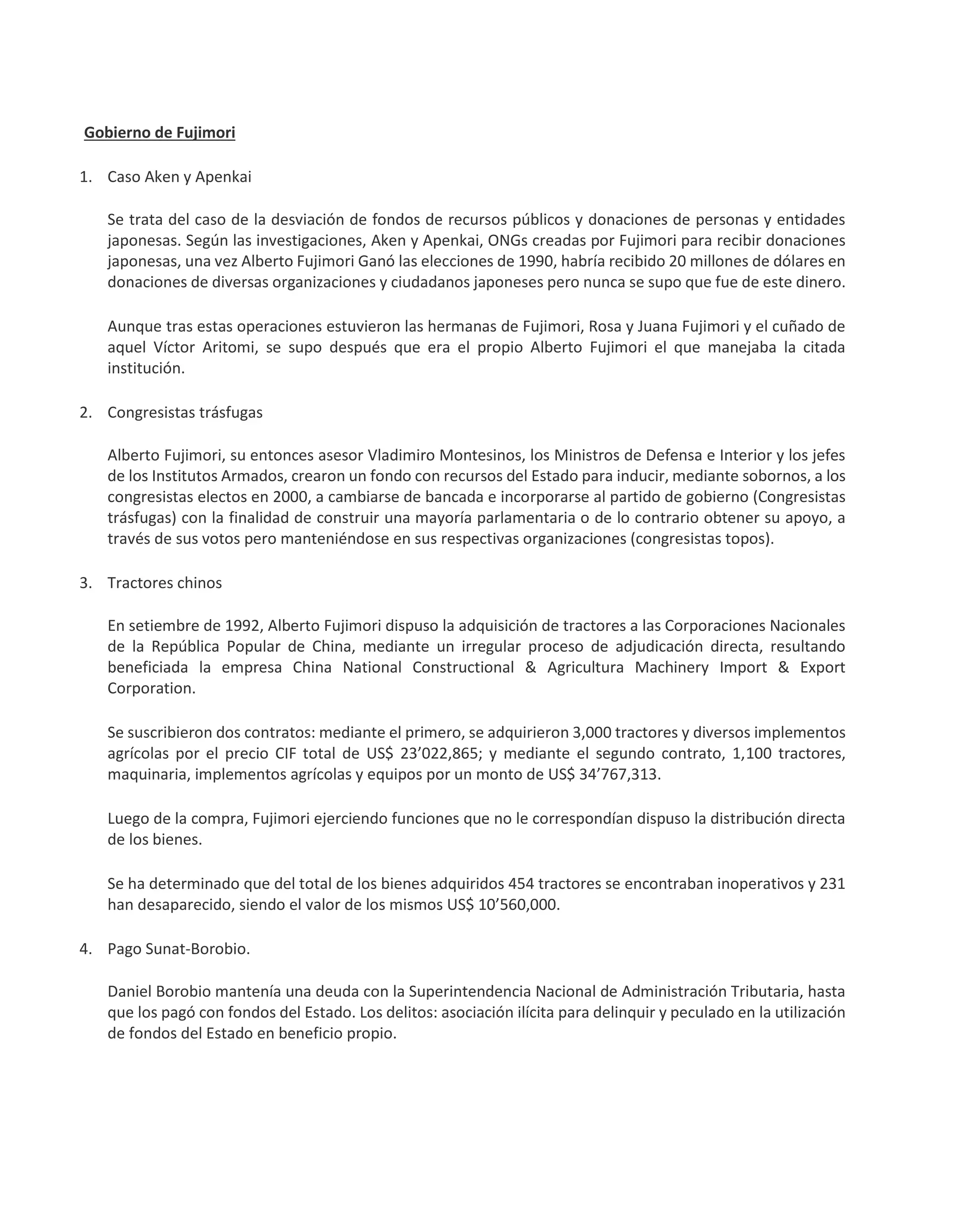 Gobierno de Fujimori
1. Caso Aken y Apenkai
Se trata del caso de la desviación de fondos de recursos públicos y donaciones de personas y entidades
japonesas. Según las investigaciones, Aken y Apenkai, ONGs creadas por Fujimori para recibir donaciones
japonesas, una vez Alberto Fujimori Ganó las elecciones de 1990, habría recibido 20 millones de dólares en
donaciones de diversas organizaciones y ciudadanos japoneses pero nunca se supo que fue de este dinero.
Aunque tras estas operaciones estuvieron las hermanas de Fujimori, Rosa y Juana Fujimori y el cuñado de
aquel Víctor Aritomi, se supo después que era el propio Alberto Fujimori el que manejaba la citada
institución.
2. Congresistas trásfugas
Alberto Fujimori, su entonces asesor Vladimiro Montesinos, los Ministros de Defensa e Interior y los jefes
de los Institutos Armados, crearon un fondo con recursos del Estado para inducir, mediante sobornos, a los
congresistas electos en 2000, a cambiarse de bancada e incorporarse al partido de gobierno (Congresistas
trásfugas) con la finalidad de construir una mayoría parlamentaria o de lo contrario obtener su apoyo, a
través de sus votos pero manteniéndose en sus respectivas organizaciones (congresistas topos).
3. Tractores chinos
En setiembre de 1992, Alberto Fujimori dispuso la adquisición de tractores a las Corporaciones Nacionales
de la República Popular de China, mediante un irregular proceso de adjudicación directa, resultando
beneficiada la empresa China National Constructional & Agricultura Machinery Import & Export
Corporation.
Se suscribieron dos contratos: mediante el primero, se adquirieron 3,000 tractores y diversos implementos
agrícolas por el precio CIF total de US$ 23’022,865; y mediante el segundo contrato, 1,100 tractores,
maquinaria, implementos agrícolas y equipos por un monto de US$ 34’767,313.
Luego de la compra, Fujimori ejerciendo funciones que no le correspondían dispuso la distribución directa
de los bienes.
Se ha determinado que del total de los bienes adquiridos 454 tractores se encontraban inoperativos y 231
han desaparecido, siendo el valor de los mismos US$ 10’560,000.
4. Pago Sunat-Borobio.
Daniel Borobio mantenía una deuda con la Superintendencia Nacional de Administración Tributaria, hasta
que los pagó con fondos del Estado. Los delitos: asociación ilícita para delinquir y peculado en la utilización
de fondos del Estado en beneficio propio.
 
