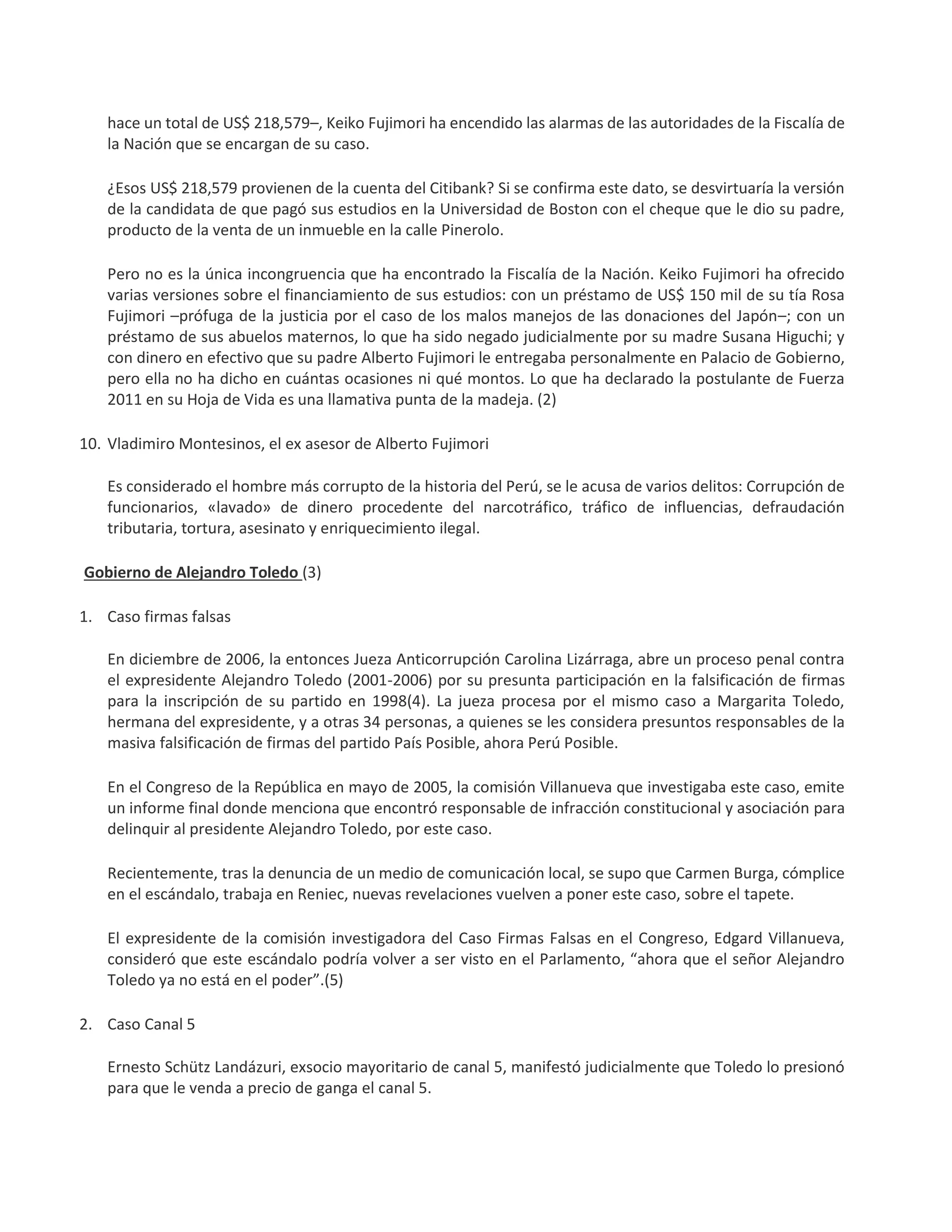hace un total de US$ 218,579–, Keiko Fujimori ha encendido las alarmas de las autoridades de la Fiscalía de
la Nación que se encargan de su caso.
¿Esos US$ 218,579 provienen de la cuenta del Citibank? Si se confirma este dato, se desvirtuaría la versión
de la candidata de que pagó sus estudios en la Universidad de Boston con el cheque que le dio su padre,
producto de la venta de un inmueble en la calle Pinerolo.
Pero no es la única incongruencia que ha encontrado la Fiscalía de la Nación. Keiko Fujimori ha ofrecido
varias versiones sobre el financiamiento de sus estudios: con un préstamo de US$ 150 mil de su tía Rosa
Fujimori –prófuga de la justicia por el caso de los malos manejos de las donaciones del Japón–; con un
préstamo de sus abuelos maternos, lo que ha sido negado judicialmente por su madre Susana Higuchi; y
con dinero en efectivo que su padre Alberto Fujimori le entregaba personalmente en Palacio de Gobierno,
pero ella no ha dicho en cuántas ocasiones ni qué montos. Lo que ha declarado la postulante de Fuerza
2011 en su Hoja de Vida es una llamativa punta de la madeja. (2)
10. Vladimiro Montesinos, el ex asesor de Alberto Fujimori
Es considerado el hombre más corrupto de la historia del Perú, se le acusa de varios delitos: Corrupción de
funcionarios, «lavado» de dinero procedente del narcotráfico, tráfico de influencias, defraudación
tributaria, tortura, asesinato y enriquecimiento ilegal.
Gobierno de Alejandro Toledo (3)
1. Caso firmas falsas
En diciembre de 2006, la entonces Jueza Anticorrupción Carolina Lizárraga, abre un proceso penal contra
el expresidente Alejandro Toledo (2001-2006) por su presunta participación en la falsificación de firmas
para la inscripción de su partido en 1998(4). La jueza procesa por el mismo caso a Margarita Toledo,
hermana del expresidente, y a otras 34 personas, a quienes se les considera presuntos responsables de la
masiva falsificación de firmas del partido País Posible, ahora Perú Posible.
En el Congreso de la República en mayo de 2005, la comisión Villanueva que investigaba este caso, emite
un informe final donde menciona que encontró responsable de infracción constitucional y asociación para
delinquir al presidente Alejandro Toledo, por este caso.
Recientemente, tras la denuncia de un medio de comunicación local, se supo que Carmen Burga, cómplice
en el escándalo, trabaja en Reniec, nuevas revelaciones vuelven a poner este caso, sobre el tapete.
El expresidente de la comisión investigadora del Caso Firmas Falsas en el Congreso, Edgard Villanueva,
consideró que este escándalo podría volver a ser visto en el Parlamento, “ahora que el señor Alejandro
Toledo ya no está en el poder”.(5)
2. Caso Canal 5
Ernesto Schütz Landázuri, exsocio mayoritario de canal 5, manifestó judicialmente que Toledo lo presionó
para que le venda a precio de ganga el canal 5.
 