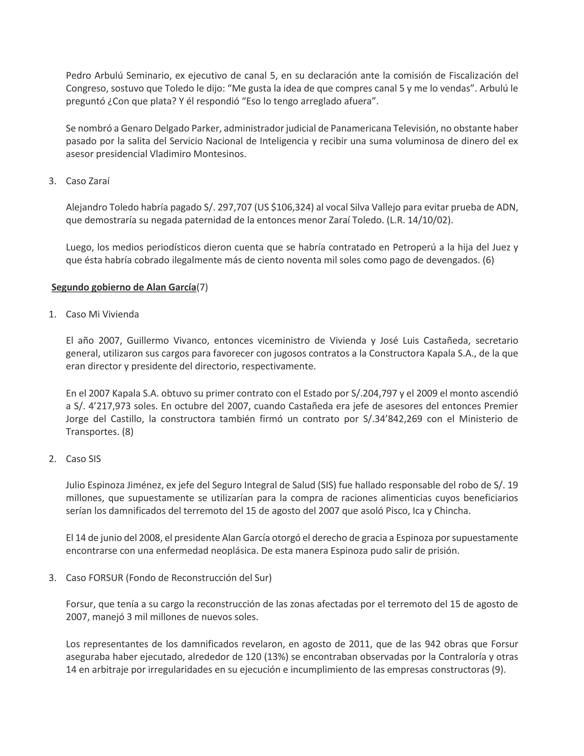 Pedro Arbulú Seminario, ex ejecutivo de canal 5, en su declaración ante la comisión de Fiscalización del
Congreso, sostuvo que Toledo le dijo: “Me gusta la idea de que compres canal 5 y me lo vendas”. Arbulú le
preguntó ¿Con que plata? Y él respondió “Eso lo tengo arreglado afuera”.
Se nombró a Genaro Delgado Parker, administrador judicial de Panamericana Televisión, no obstante haber
pasado por la salita del Servicio Nacional de Inteligencia y recibir una suma voluminosa de dinero del ex
asesor presidencial Vladimiro Montesinos.
3. Caso Zaraí
Alejandro Toledo habría pagado S/. 297,707 (US $106,324) al vocal Silva Vallejo para evitar prueba de ADN,
que demostraría su negada paternidad de la entonces menor Zaraí Toledo. (L.R. 14/10/02).
Luego, los medios periodísticos dieron cuenta que se habría contratado en Petroperú a la hija del Juez y
que ésta habría cobrado ilegalmente más de ciento noventa mil soles como pago de devengados. (6)
Segundo gobierno de Alan García(7)
1. Caso Mi Vivienda
El año 2007, Guillermo Vivanco, entonces viceministro de Vivienda y José Luis Castañeda, secretario
general, utilizaron sus cargos para favorecer con jugosos contratos a la Constructora Kapala S.A., de la que
eran director y presidente del directorio, respectivamente.
En el 2007 Kapala S.A. obtuvo su primer contrato con el Estado por S/.204,797 y el 2009 el monto ascendió
a S/. 4’217,973 soles. En octubre del 2007, cuando Castañeda era jefe de asesores del entonces Premier
Jorge del Castillo, la constructora también firmó un contrato por S/.34’842,269 con el Ministerio de
Transportes. (8)
2. Caso SIS
Julio Espinoza Jiménez, ex jefe del Seguro Integral de Salud (SIS) fue hallado responsable del robo de S/. 19
millones, que supuestamente se utilizarían para la compra de raciones alimenticias cuyos beneficiarios
serían los damnificados del terremoto del 15 de agosto del 2007 que asoló Pisco, Ica y Chincha.
El 14 de junio del 2008, el presidente Alan García otorgó el derecho de gracia a Espinoza por supuestamente
encontrarse con una enfermedad neoplásica. De esta manera Espinoza pudo salir de prisión.
3. Caso FORSUR (Fondo de Reconstrucción del Sur)
Forsur, que tenía a su cargo la reconstrucción de las zonas afectadas por el terremoto del 15 de agosto de
2007, manejó 3 mil millones de nuevos soles.
Los representantes de los damnificados revelaron, en agosto de 2011, que de las 942 obras que Forsur
aseguraba haber ejecutado, alrededor de 120 (13%) se encontraban observadas por la Contraloría y otras
14 en arbitraje por irregularidades en su ejecución e incumplimiento de las empresas constructoras (9).
 